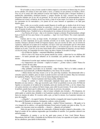 literatura fantástica Juego de tronos
201
El sol estaba ya muy al oeste cuando la ladera empezó a convertirse en llanura bajo los cascos
de los caballos. El camino se hizo más ancho y recto, y Catelyn vio por primera vez hierba y flores.
Una vez en la cuenca del valle pudieron avanzar más deprisa. Pasaron junto a bosques frondosos y
pueblecillos adormilados, bordearon huertos y campos dorados de trigo, cruzaron una docena de
arroyuelos bañados por la luz del sol poniente. Su tío envió por delante un portaestandarte con los
emblemas de la luna y el halcón, de la Casa Arryn, y bajo él su pez negro. Los carros de los granjeros,
los carromatos de los mercaderes y los jinetes de las casas menores se apartaban a un lado para
dejarles paso.
Pese a todo, era ya noche cerrada cuando llegaron al castillo que se alzaba al pie de la Lanza
del Gigante. En sus baluartes brillaban las antorchas, y la luna se reflejaba en las aguas oscuras del
foso. El puente levadizo estaba ya alzado y el rastrillo bajado, pero Catelyn vio que en la caseta de la
guardia brillaban luces. También la luz se derramaba de las ventanas de las torres interiores.
—Las Puertas de la Luna —dijo su tío mientras el grupo se detenía. El portaestandarte cabalgó
hasta el borde del foso para llamar a los guardias—. Aquí vive Lord Néstor. Nos estará esperando.
Mira, arriba.
Catelyn alzó la vista, un largo trecho. Al principio lo único que divisó fueron piedras y
árboles, la mole imponente de la gran montaña envuelta en la noche, negra como una noche sin
estrellas. Entonces advirtió el brillo de hogueras lejanas, muy por encima de ellos: era un torreón de
vigilancia, edificado en la ladera de la montaña, con luces como ojos anaranjados que los observaban
desde arriba. Por encima había otro torreón, aún más lejano, y un tercero que no era sino una chispa
titilante en el cielo. Y por fin, en la cima, hasta donde sólo se remontaban los halcones, un rayo blanco
a la luz de la luna. Al contemplar las torres claras, tan altas y lejanas, la invadió el vértigo.
—Es el Nido de Águilas —murmuró Marillion, asombrado.
—Por lo visto a los Arryn no les gustan mucho las visitas —intervino la voz chillona del
enano—. Si tenéis pensado que subamos en la oscuridad, casi prefiero que me matéis ahora
mismo.
—Pasaremos la noche aquí, mañana iniciaremos el ascenso —le dijo Brynden.
—La impaciencia me consume —replicó el enano—. ¿Cómo vamos a subir? Nunca he
montado a lomos de una cabra.
—En muías —dijo Brynden con una sonrisa.
—Hay peldaños excavados en la montaña —dijo Catelyn. Ned se lo había contado al
hablarle de su juventud allí, con Robert Baratheon y Jon Arryn. Su tío asintió.
—Ahora mismo está muy oscuro y no se ven, pero hay escalones. Son demasiado altos y
estrechos para los caballos, pero en muía se puede recorrer casi todo el camino. Hay tres torreones
de vigilancia, Piedra, Nieve y Cielo. Con las muías llegaremos hasta Cielo.
—¿Y luego? —Tyrion Lannister miró hacia arriba, dubitativo.
—Luego el camino se vuelve demasiado empinado hasta para las muías —contestó
Brynden con una sonrisa—. Hay que recorrerlo a pie. O tal vez prefiráis ir en un cesto. El Nido de
Águilas se encuentra en la ladera de la montaña, justo por encima de Cielo, y en los sótanos hay
seis grúas enormes con cadenas de hierro largas, para subir las provisiones. Si mi señor Lannister
lo prefiere, puedo hacer que lo suban junto con el pan, la cerveza y las patatas.
—Ni que fuera una calabaza —dijo el enano soltando una risotada—. Por desgracia, mi
señor padre se sentiría muy ofendido si un Lannister acudiera al encuentro de su destino como si
fuera un manojo de nabos. Si vosotros subís a pie, yo haré lo mismo. Los Lannister tenemos un
poco de orgullo.
—¿Orgullo? —le espetó Catelyn. El tono burlón y tranquilo del enano la ponía furiosa—.
Hay quien lo llamaría arrogancia. Arrogancia, codicia y ansia de poder.
—Mi hermano es arrogante, no cabe duda —replicó Tyrion Lannister—. Mi padre es la
viva imagen de la codicia, y mi querida hermana Cersei ansia el poder con toda su alma. Yo, en
cambio, soy inocente como un corderillo. —Sonrió—. ¿Queréis oír mi balido?
Antes de que tuviera ocasión de contestarle, el puente levadizo empezó a descender, y les
llegó el sonido de las cadenas engrasadas que levantaban el rastrillo. Los guardias salieron con
antorchas para
iluminarles el camino y su tío los guió para cruzar el foso. Lord Néstor Royce,
Mayordomo Jefe del Valle y Guardián de las Puertas de la Luna, los esperaba en el patio, rodeado
de sus caballeros, para darles la bienvenida.
 