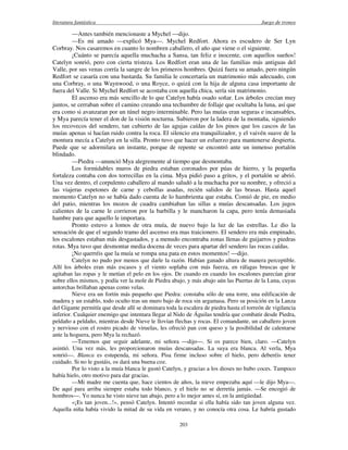 literatura fantástica Juego de tronos
203
—Antes también mencionaste a Mychel —dijo.
—Es mi amado —explicó Mya—. Mychel Redfort. Ahora es escudero de Ser Lyn
Corbray. Nos casaremos en cuanto lo nombren caballero, el año que viene o el siguiente.
¡Cuánto se parecía aquella muchacha a Sansa, tan feliz e inocente, con aquellos sueños!
Catelyn sonrió, pero con cierta tristeza. Los Redfort eran una de las familias más antiguas del
Valle, por sus venas corría la sangre de los primeros hombres. Quizá fuera su amado, pero ningún
Redfort se casaría con una bastarda. Su familia le concertaría un matrimonio más adecuado, con
una Corbray, o una Waynwood, o una Royce, o quizá con la hija de alguna casa importante de
fuera del Valle. Si Mychel Redfort se acostaba con aquella chica, sería sin matrimonio.
El ascenso era más sencillo de lo que Catelyn había osado soñar. Los árboles crecían muy
juntos, se cerraban sobre el camino creando una techumbre de follaje que ocultaba la luna, así que
era como si avanzaran por un túnel negro interminable. Pero las muías eran seguras e incansables,
y Mya parecía tener el don de la visión nocturna. Subieron por la ladera de la montaña, siguiendo
los recovecos del sendero, tan cubierto de las agujas caídas de los pinos que los cascos de las
muías apenas si hacían ruido contra la roca. El silencio era tranquilizador, y el vaivén suave de la
montura mecía a Catelyn en la silla. Pronto tuvo que hacer un esfuerzo para mantenerse despierta.
Puede que se adormilara un instante, porque de repente se encontró ante un inmenso portalón
blindado.
—Piedra —anunció Mya alegremente al tiempo que desmontaba.
Los formidables muros de piedra estaban coronados por púas de hierro, y la pequeña
fortaleza contaba con dos torrecillas en la cima. Mya pidió paso a gritos, y el portalón se abrió.
Una vez dentro, el corpulento caballero al mando saludó a la muchacha por su nombre, y ofreció a
las viajeras espetones de carne y cebollas asadas, recién salidos de las brasas. Hasta aquel
momento Catelyn no se había dado cuenta de lo hambrienta que estaba. Comió de pie, en medio
del patio, mientras los mozos de cuadra cambiaban las sillas a muías descansadas. Los jugos
calientes de la carne le corrieron por la barbilla y le mancharon la capa, pero tenía demasiada
hambre para que aquello le importara.
Pronto estuvo a lomos de otra muía, de nuevo bajo la luz de las estrellas. Le dio la
sensación de que el segundo tramo del ascenso era mas traicionero. El sendero era más empinado,
los escalones estaban más desgastados, y a menudo encontraba zonas llenas de guijarros y piedras
rotas. Mya tuvo que desmontar media docena de veces para apartar del sendero las rocas caídas.
¡No querréis que la muía se rompa una pata en estos momentos! —dijo.
Catelyn no pudo por menos que darle la razón. Habían ganado altura de manera perceptible.
Allí los árboles eran más escasos y el viento soplaba con más fuerza, en ráfagas bruscas que le
agitaban las ropas y le metían el pelo en los ojos. De cuando en cuando los escalones parecían girar
sobre ellos mismos, y podía ver la mole de Piedra abajo, y más abajo aún las Puertas de la Luna, cuyas
antorchas brillaban apenas como velas.
Nieve era un fortín más pequeño que Piedra: constaba sólo de una torre, una edificación de
madera y un establo, todo oculto tras un muro bajo de roca sin argamasa. Pero su posición en la Lanza
del Gigante permitía que desde allí se dominara toda la escalera de piedra hasta el torreón de vigilancia
inferior. Cualquier enemigo que intentara llegar al Nido de Águilas tendría que combatir desde Piedra,
peldaño a peldaño, mientras desde Nieve le llovían flechas y rocas. El comandante, un caballero joven
y nervioso con el rostro picado de viruelas, les ofreció pan con queso y la posibilidad de calentarse
ante la hoguera, pero Mya la rechazó.
—Tenemos que seguir adelante, mi señora —dijo—. Si os parece bien, claro. —Catelyn
asintió. Una vez más, les proporcionaron muías descansadas. La suya era blanca. Al verla, Mya
sonrió—. Blanca es estupenda, mi señora. Pisa firme incluso sobre el hielo, pero deberéis tener
cuidado. Si no le gustáis, os dará una buena coz.
Por lo visto a la muía blanca le gustó Catelyn, y gracias a los dioses no hubo coces. Tampoco
había hielo, otro motivo para dar gracias.
—Mi madre me cuenta que, hace cientos de años, la nieve empezaba aquí —le dijo Mya—.
De aquí para arriba siempre estaba todo blanco, y el hielo no se derretía jamás. —Se encogió de
hombros—. Yo nunca he visto nieve tan abajo, pero a lo mejor antes sí, en la antigüedad.
«¡Es tan joven...!», pensó Catelyn. Intentó recordar si ella había sido tan joven alguna vez.
Aquella niña había vivido la mitad de su vida en verano, y no conocía otra cosa. Le habría gustado
 