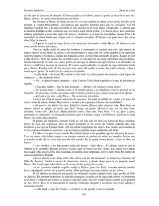 literatura fantástica Juego de tronos
204
decirle que se acercaba el invierno. El lema acudió a sus labios, estuvo a punto de decirlo en voz alta.
Quizá, al final, se estaba convirtiendo en una Stark.
Por encima de Nieve, el viento era un ser vivo que aullaba en torno a ellas como un lobo en la
pradera, y cesaba bruscamente, casi parecía que quisiera tentarlas para que se confiaran. Allí las
estrellas brillaban más y la luna creciente se veía enorme en el cielo negro y despejado. A medida que
avanzaban Catelyn se dio cuenta de que era mejor mirar hacia arriba, y no hacia abajo. Los escalones
estaban agrietados y rotos tras siglos de nieves y deshielos, y el paso de incontables muías. Pese a la
oscuridad, la altura hacía que viajara con el corazón encogido. Al llegar a un paso entre dos rocas
altas, Mya desmontó.
—A partir de aquí es mejor llevar a las muías por las riendas —dijo Mya—. El viento en esta
zona casi da miedo, mi señora.
Catelyn, rígida, salió de entre las sombras y contempló el sendero ante ella: seis metros de
largo y menos de un metro de ancho, y con un precipicio a cada lado. El viento aullaba. Mya caminaba
con paso ligero, y su muía la seguía tan tranquila como si estuvieran cruzando un patio. Luego le tocó
a ella el turno. Pero, en cuanto dio el primer paso, se encontró en las fauces del terror más profundo.
Sentía físicamente el vacío, los vastos golfos de aire que se abrían como precipicios a su alrededor. Se
detuvo, temblorosa, incapaz de moverse. El viento seguía aullando, le agitaba la capa, intentaba tirarla
por el borde. Catelyn trató de dar un paso atrás, pero allí estaba la muía. No podía retirarse. «Voy a
morir aquí», pensó. El sudor frío le corría por la espalda.
—Lady Stark —la llamó Mya desde el otro lado. La niña parecía encontrarse a mil leguas de
distancia—. ¿Os encontráis bien?
—No... no puedo seguir, pequeña —dijo Catelyn Tully Stark tragándose lo que le quedaba de
orgullo.
—Claro que podéis —dijo la niña bastarda—. ¡Mirad, si el camino es muy ancho!
—No quiero mirar. —Sentía como si el mundo girase a su alrededor como la peonza de un
chiquillo... la montaña, el cielo, las muías, todo. Catelyn cerró los ojos y trató de recuperar el aliento.
—Volveré a por vos —dijo Mya—. No os mováis, mi señora.
Catelyn no tenía la menor intención de moverse. Escuchó el aullido del viento y el roce del
cuero contra la piedra. Pronto Mya estuvo a su lado y la cogió por el brazo con amabilidad.
—Si queréis, no abráis los ojos. Soltad la cuerda, Blanca sabe cuidarse sola. Muy bien, mi
señora. Ahora os guiaré, ya veréis qué fácil. Venga, un pasito. Moved el pie, eso es, muy bien,
adelante. Ahora otro. Qué fácil. Hasta podríais correr. Otro más. Muy bien. —Y así, paso a paso,
centímetro a centímetro, la muchacha bastarda guió a Catelyn, ciega y temblorosa, mientras la muía
blanca las seguía plácidamente.
El puesto de vigilancia llamado Cielo no era más que un muro en forma de luna creciente,
hecho de roca, sin argamasa, pero en aquel momento ni las torres de Valyria habrían sido más
hermosas a los ojos de Catelyn Stark. Allí era donde empezaban las nieves. Las piedras erosionadas de
Cielo estaban cubiertas de escarcha, y de las laderas pendían largas estalactitas de hielo.
Ya salía el sol por el este cuando Mya Piedra llamó a los guardias, que les abrieron la puerta.
Tras los muros sólo había rampas y un enorme montón de piedras de todos los tamaños. Iniciar una
avalancha desde allí sería lo más sencillo del mundo. En la pared rocosa frente a ellos se abría un
hueco.
—Los establos y los barracones están ahí dentro —dijo Mya—. El último tramo es por el
interior de la montaña. Resulta un poco oscuro, pero al menos no hay viento. Las muías sólo llegan
hasta aquí. Más allá es como una escalinata de piedra, muy empinada, pero se sube bien. En menos de
una hora habremos llegado.
Catelyn alzó la vista. Justo sobre ella, claros a la luz del amanecer, se veían los cimientos del
Nido de Águilas. Estaba a menos de doscientos metros, y desde abajo parecía un pequeño panal
blanco. Recordó lo que había dicho su tío acerca de las grúas y los cestos.
—Los Lannister tendrán orgullo —dijo a Mya—, pero los Tully tenemos sentido común.
Llevo cabalgando todo el día y toda la noche. Diles que bajen un cesto, subiré con los nabos.
El sol brillaba ya muy por encima de las montañas cuando Catelyn Stark llegó por fin al Nido
de Águilas. Un hombre rechoncho de cabellos plateados, vestido con la capa azul celeste y el emblema
de la luna y el halcón en el peto, la ayudó a salir del cesto. Era Ser Vardis Egen, capitán de la guardia
de Jon Arryn. Tras él se encontraba el maestre Colemon, delgado y nervioso, con poco cabello y
demasiado cuello.
—Lady Stark —dijo Ser Vardis—, el placer es tan grande como inesperado.
 