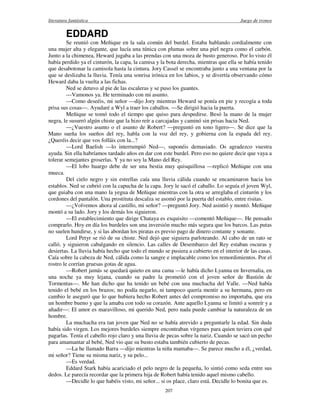 literatura fantástica Juego de tronos
207
EDDARD
Se reunió con Meñique en la sala común del burdel. Estaba hablando cordialmente con
una mujer alta y elegante, que lucía una túnica con plumas sobre una piel negra como el carbón.
Junto a la chimenea, Heward jugaba a las prendas con una moza de busto generoso. Por lo visto él
había perdido ya el cinturón, la capa, la camisa y la bota derecha, mientras que ella se había tenido
que desabotonar la camisola hasta la cintura. Jory Cassel se encontraba junto a una ventana por la
que se deslizaba la lluvia. Tenía una sonrisa irónica en los labios, y se divertía observando cómo
Heward daba la vuelta a las fichas.
Ned se detuvo al pie de las escaleras y se puso los guantes.
—Vamonos ya. He terminado con mi asunto.
—Como deseéis, mi señor —dijo Jory mientras Heward se ponía en pie y recogía a toda
prisa sus cosas—. Ayudaré a Wyl a traer los caballos. —Se dirigió hacia la puerta.
Meñique se tomó todo el tiempo que quiso para despedirse. Besó la mano de la mujer
negra, le susurró algún chiste que la hizo reír a carcajadas y caminó sin prisas hacia Ned.
—¿Vuestro asunto o el asunto de Robert? —preguntó en tono ligero—. Se dice que la
Mano sueña los sueños del rey, habla con la voz del rey, y gobierna con la espada del rey.
¿Queréis decir que vos folláis con la...?
—Lord Baelish —lo interrumpió Ned—, suponéis demasiado. Os agradezco vuestra
ayuda. Sin ella habríamos tardado años en dar con este burdel. Pero eso no quiere decir que vaya a
tolerar semejantes groserías. Y ya no soy la Mano del Rey.
—El lobo huargo debe de ser una bestia muy quisquillosa —replicó Meñique con una
mueca.
Del cielo negro y sin estrellas caía una lluvia cálida cuando se encaminaron hacia los
establos. Ned se cubrió con la capucha de la capa. Jory le sacó el caballo. Lo seguía el joven Wyl,
que guiaba con una mano la yegua de Meñique mientras con la otra se arreglaba el cinturón y los
cordones del pantalón. Una prostituta descalza se asomó por la puerta del establo, entre risitas.
—¿Volvemos ahora al castillo, mi señor? —preguntó Jory. Ned asintió y montó. Meñique
montó a su lado. Jory y los demás los siguieron.
—El establecimiento que dirige Chataya es exquisito —comentó Meñique—. He pensado
comprarlo. Hoy en día los burdeles son una inversión mucho más segura que los barcos. Las putas
no suelen hundirse, y si las abordan los piratas es previo pago de dinero contante y sonante.
Lord Petyr se rió de su chiste. Ned dejó que siguiera parloteando. Al cabo de un rato se
calló, y siguieron cabalgando en silencio. Las calles de Desembarco del Rey estaban oscuras y
desiertas. La lluvia había hecho que todo el mundo se pusiera a cubierto en el interior de las casas.
Caía sobre la cabeza de Ned, cálida como la sangre e implacable como los remordimientos. Por el
rostro le corrían gruesas gotas de agua.
—Robert jamás se quedará quieto en una cama —le había dicho Lyanna en Invernalia, en
una noche ya muy lejana, cuando su padre la prometió con el joven señor de Bastión de
Tormentas—. Me han dicho que ha tenido un bebé con una muchacha del Valle. —Ned había
tenido el bebé en los brazos; no podía negarlo, ni tampoco quería mentir a su hermana, pero en
cambio le aseguró que lo que hubiera hecho Robert antes del compromiso no importaba, que era
un hombre bueno y que la amaba con todo su corazón. Ante aquello Lyanna se limitó a sonreír y a
añadir—: El amor es maravilloso, mi querido Ned, pero nada puede cambiar la naturaleza de un
hombre.
La muchacha era tan joven que Ned no se había atrevido a preguntarle la edad. Sin duda
había sido virgen. Los mejores burdeles siempre encontraban vírgenes para quien tuviera con qué
pagarlas. Tenía el cabello rojo claro y una lluvia de pecas sobre la nariz. Cuando se sacó un pecho
para amamantar al bebé, Ned vio que su busto estaba también cubierto de pecas.
—La he llamado Barra —dijo mientras la niña mamaba—. Se parece mucho a él, ¿verdad,
mi señor? Tiene su misma nariz, y su pelo...
—Es verdad.
Eddard Stark había acariciado el pelo negro de la pequeña, lo sintió como seda entre sus
dedos. Le parecía recordar que la primera hija de Robert había tenido aquel mismo cabello.
—Decidle lo que habéis visto, mi señor... si os place, claro está. Decidle lo bonita que es.
 