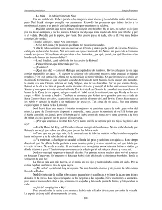 literatura fantástica Juego de tronos
208
—Lo haré —le había prometido Ned.
Era su maldición. Robert juraba a las mujeres amor eterno y las olvidaba antes del ocaso,
pero Ned Stark siempre cumplía sus promesas. Recordó las promesas que había hecho a la
moribunda Lyanna y el precio que había pagado por mantener su palabra.
—Decidle también que no he estado con ningún otro hombre. Os lo juro, mi señor, os lo juro
por los dioses antiguos y por los nuevos. Chataya me dijo que tenía medio año libre por el bebé, y por
si él volvía. Decidle que lo espero, por favor. No quiero joyas ni nada, sólo a él. Fue muy bueno
conmigo, de verdad.
«Bueno contigo», pensó Ned con rencor.
—Se lo diré, niña, y te prometo que Barra no pasará necesidades.
Y ella le había sonreído, con una sonrisa tan trémula y dulce que le partió el corazón. Mientras
cabalgaba en la noche lluviosa, Ned veía ante sus ojos el rostro de Jon Nieve, tan parecido a él mismo
cuando era joven. Si los dioses despreciaban a los bastardos, ¿por qué, pensó, por qué llenaban a los
hombres de deseos tan incontrolables?
—Lord Baelish, ¿qué sabéis de los bastardos de Robert?
—Para empezar, que tiene más que vos.
—¿Cuántos?
—¿Qué más da? —contestó Meñique encogiéndose de hombros. Por los pliegues de su capa
corrían reguerillos de agua—. Si alguien se acuesta con suficientes mujeres, unas cuantas le dejarán
regalitos, y en ese sentido Su Alteza no ha mostrado la menor timidez. Sé que reconoció al chico de
Bastión de Tormentas, el que engendró la noche de bodas de Lord Stannis. No le quedó otro remedio,
la madre era una Florent, sobrina de Lady Selyse, una de las doncellas. Por lo que cuenta Renly,
Robert se llevó a la chica al piso de arriba durante el festín, y rompió el lecho matrimonial mientras
Stannis y su esposa todavía estaban bailando. Por lo visto Lord Stannis lo consideró una mancha en el
honor de la Casa de su esposa, así que cuando el bebé nació, lo embarcó para que Renly se hiciera
cargo. —Miró de reojo a Ned—. También se comenta que Robert tuvo gemelos con una criada de
Roca Casterly hace tres años, cuando fue allí para asistir al torneo de Lord Tywin. Cersei hizo matar a
los bebés y vendió la madre a un traficante de esclavos. Tan cerca de su casa... fue una afrenta
excesiva para el honor de los Lannister.
Ned Stark hizo una mueca. Historias semejantes se contaban acerca de todo gran señor del
reino. La parte de Cersei estaba dispuesto a creérsela... pero, ¿acaso lo permitiría el rey? El Robert que
él había conocido no, jamás, pero el Robert que él había conocido nunca tuvo tanta destreza a la hora
de cerrar los ojos para no ver lo que no le interesaba.
—¿Por qué empezó a mostrar Jon Arryn tanto interés de repente por los hijos ilegítimos del
rey?
—Era la Mano del Rey. —El hombrecillo se encogió de hombros—. No me cabe duda de que
Robert le encargó que velara por ellos, para que no les faltara nada.
—Tuvo que ser por algo más, de lo contrario no lo habrían matado. —Ned estaba empapado
hasta los huesos y se le había helado el alma.
—Ya entiendo. —Meñique se sacudió la lluvia del pelo, y soltó una carcajada—. Lord Arryn
descubrió que Su Alteza había preñado a unas cuantas putas y a unas verduleras, así que había que
cerrarle la boca. No es de extrañar. Si un hombre con semejantes conocimientos hubiera vivido, ¿a
dónde iríamos a parar? Tarde o temprano empezaría a decir que el sol sale por el este, y cosas así.
Ned no supo qué responder y frunció el ceño. Por primera vez en muchos años volvió a pensar
en Rhaegar Targaryen. Se preguntó si Rhaegar había sido aficionado a frecuentar burdeles. Tenía la
sensación de que no.
La lluvia caía con más fuerza, se le metía en los ojos y tamborileaba contra el suelo. Por la
colina bajaban auténticos ríos de agua negra.
—¡Mi señor! —exclamó Jory de repente. Su voz denotaba alarma, y de pronto la calle estuvo
llena de soldados.
Ned divisó cotas de mallas sobre cuero, guanteletes y canilleras, y yelmos de acero con leones
dorados en la cresta. Las capas empapadas se les pegaban a las espaldas. No le dio tiempo a contarlos,
pero eran al menos diez, iban a pie, armados con espadas y lanzas de punta de hierro, y bloqueaban la
calle.
—¡Atrás! —oyó gritar a Wyl.
Pero cuando dio la vuelta a su montura, había más soldados detrás para cortarles la retirada.
La espada de Jory salió al momento de la vaina.
 