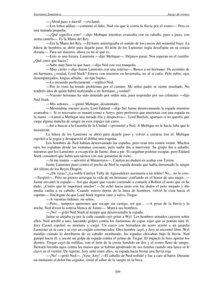 literatura fantástica Juego de tronos
209
—¡Abrid paso o morid! —exclamó.
—Los lobos aúllan —comentó el líder. Ned vio que le corría la lluvia por el rostro—. Pero es
una manada pequeña.
—¿Qué significa esto? —dijo Meñique mientras avanzaba con su caballo, paso a paso, con
suma cautela—. Es la Mano del Rey.
—Era la Mano del Rey. —El barro amortiguaba el sonido de los cascos del semental bayo. La
hilera de hombres se abrió para dejarle paso. El león de los Lannister rugía desafiante en su coraza
dorada—. Para ser sinceros, ahora ya no sé qué es.
—Esto es una locura, Lannister —dijo Meñique—. Déjanos pasar. Nos esperan en el castillo.
¿Qué crees que haces?
—Sabe muy bien lo que hace —dijo Ned con voz tranquila.
—Muy cierto —dijo Jaime Lannister con una sonrisa—. Busco a mi hermano. Os acordáis de
mi hermano, ¿verdad, Lord Stark? Estuvo con nosotros en Invernalia, no sé si caéis. Pelo rubio, ojos
desemparejados, lengua afilada... un tipo bajito...
—Lo recuerdo perfectamente —replicó Ned.
—Por lo visto ha tenido problemas por el camino. Mi señor padre se siente insultado. No
tendréis idea de quién habrá maltratado a mi hermano, ¿verdad?
—Vuestro hermano ha sido detenido por orden mía, para responder por sus crímenes —dijo
Ned Stark.
—Mis señores... —gimió Meñique, desalentado.
—Mostradme vuestro acero, Lord Eddard —dijo Ser Jaime desenvainando la espada mientras
avanzaba—. Si es necesario os mataré como a Aerys, pero preferiría que murierais con una espada en
la mano. —Lanzó a Meñique una mirada fría y despectiva—. Lord Baelish, apartaos si no queréis que
caiga alguna mancha de sangre en esos ropajes tan caros.
—Iré a buscar a la Guardia de la Ciudad —prometió a Ned. A Meñique no le hacía falta que le
insistieran.
La hilera de los Lannister se abrió para dejarle paso y volvió a cerrarse tras él. Meñique
espoleó a la yegua y desapareció al doblar una esquina.
Los hombres de Ned habían desenvainado las espadas, pero eran tres contra veinte. Muchos
ojos los espiaban desde las ventanas cercanas, pero nadie iba a intervenir. Su grupo iba a caballo,
mientras que los Lannister, a excepción de Jaime, iban a pie. Si cargaban podrían escapar, pero Eddard
Stark consideró que había una táctica con más garantías de éxito.
—Si me matáis —advirtió al Matarreyes—, Catelyn no dudará en acabar con Tyrion.
Jaime Lannister puso contra el pecho de Ned la espada dorada que había derramado la sangre
del último de los Reyes Dragón.
—¿De veras? ¿La noble Catelyn Tully de Aguasdulces asesinaría a un rehén? No... no lo creo.
—Suspiró—. Pero no pienso arriesgar la vida de mi hermano confiando en el honor de una mujer. —
Jaime envainó la espada—. Así que dejaré que vayáis corriendo a contarle a Robert el susto que os he
dado. ¿Creéis que le importará mucho? —Se echó hacia atrás con los dedos el pelo mojado y dio
media vuelta a su caballo. Cuando estuvo detrás de la línea de hombres, volvió la vista hacia el
capitán—. Encárgate de que Lord Stark regrese sano y salvo, Tregar.
—A vuestras órdenes, mi señor.
—Pero... tampoco queremos que escape sin castigo, así que... —A pesar de la lluvia y la
noche, Ned divisó la sonrisa blanca de Jaime—. Mata a sus hombres.
—¡No! —gritó Ned Stark al tiempo que desenvainaba la espada.
Jaime se alejaba ya por la calle cuando oyó gritar a Wyl. Los hombres armados cayeron sobre
ellos. Ned arrolló a uno, lanzando golpes contra los fantasmas de capas rojas que se ponían ante él.
Jory Cassel espoleó su montura y cargó. Un casco con herradura de acero acertó a un guardia
Lannister en la cara y se oyó un crujido estremecedor. Otro hombre cayó, y Jory se encontró libre. Wyl
maldijo cuando lo derribaron de su caballo moribundo, las espadas chocaban bajo la lluvia. Ned
galopó hacia él, y asestó un golpe de espada contra el yelmo de Tregar. El impacto le hizo apretar los
dientes. Tregar cayó de rodillas, con el león de la cresta hendido en dos y el rostro lleno de sangre.
Heward lanzaba tajos contra las manos que se habían apoderado de sus riendas cuando una lanza se le
clavó en el vientre. De repente, Jory saltó entre ellos, su espada hacía brotar una lluvia roja.
—¡No! —gritó Ned—. ¡Vete, Jory! —El caballo de Ned resbaló y fue a caer al barro. Durante
un momento el dolor fue cegador, sintió el sabor de la sangre en la boca.
 
