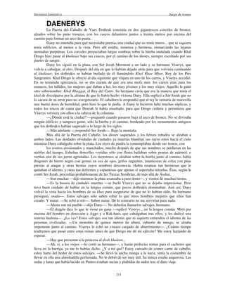literatura fantástica Juego de tronos
211
DAENERYS
La Puerta del Caballo de Vaes Dothrak consistía en dos gigantescos corceles de bronce,
alzados sobre las patas traseras, con los cascos delanteros juntos a treinta metros por encima del
camino para formar un arco de punta.
Dany no entendía para qué necesitaba puertas una ciudad que no tenía muros... que ni siquiera
tenía edificios, al menos a la vista. Pero allí estaba, inmensa y hermosa, enmarcando las lejanas
montañas purpúreas. Los corceles proyectaban largas sombras sobre la hierba ondulada cuando Khal
Drogo hizo pasar al khalasar bajo sus cascos, por el camino de los dioses, siempre escoltado por sus
jinetes de sangre.
Dany los siguió en la plata, con Ser Jorah Mormont a un lado y su hermano Viserys, que
volvía a cabalgar, al otro. Después del día en que lo habían dejado atrás para que volviera caminando
al khalasar, los dothrakis se habían burlado de él llamándolo Khal Rhae Mhar, Rey de los Pies
Sangrantes. Khal Drogo le ofreció al día siguiente que viajara en uno de los carros, y Viserys accedió.
En su testaruda ignorancia, no se dio cuenta de que era una mofa más: los carros eran para los
eunucos, los tullidos, las mujeres que daban a luz, los muy jóvenes y los muy viejos. Aquello le ganó
otro sobrenombre: Khal Rhaggat, el Rey del Carro. Su hermano creía que era la manera que tenía el
khal de disculparse por la afrenta de que lo había hecho víctima Dany. Ella suplicó a Ser Jorah que no
lo sacara de su error para no avergonzarlo. El caballero le respondió que al rey le sentaría de maravilla
una buena dosis de humildad, pero hizo lo que le pedía. A Dany le hicieron falta muchas súplicas, y
todos los trucos de cama que Doreah le había enseñado, para que Drogo cediera y permitiera que
Viserys volviera con ellos a la cabeza de la columna.
—¿Dónde está la ciudad? —preguntó cuando pasaron bajo el arco de bronce. No se divisaba
ningún edificio, y tampoco gente, sólo la hierba y el camino, bordeado por los monumentos antiguos
que los dothrakis habían saqueado a lo largo de los siglos.
—Más adelante —respondió Ser Jorah—. Bajo la montaña.
Más allá de la Puerta del Caballo, los dioses saqueados y los héroes robados se alzaban a
ambos lados. Las deidades olvidadas de ciudades ya muertas blandían sus rayos rotos hacia el cielo
mientras Dany cabalgaba sobre la plata. Los reyes de piedra la contemplaban desde sus tronos, con
los rostros erosionados y manchados, mucho después de que sus nombres se perdieran en las
nieblas del tiempo. Esbeltas doncellas vestidas sólo con flores bailaban sobre peanas de mármol, o
vertían aire de sus jarras agrietadas. Los monstruos se alzaban sobre la hierba junto al camino; había
dragones de hierro negro con gemas en vez de ojos, grifos rugientes, mantícoras de colas con púas
prestas al ataque y otras bestias cuyos nombres desconocía. Había estatuas tan hermosas que le
quitaban el aliento, y otras tan deformes y espantosas que apenas si soportaba mirarlas. Ésas, según le
contó Ser Jorah, procedían probablemente de las Tierras Sombrías, de más allá de Asshai.
—Son muchas —dijo mientras la plata avanzaba a paso lento—, y vienen de muchas tierras.
—Es la basura de ciudades muertas —se burló Viserys que no se dejaba impresionar. Pero
tuvo buen cuidado de hablar en la lengua común, que pocos dothrakis dominaban. Aun así, Dany
volvió la vista hacia los hombres de su khas para asegurarse de que no lo habían oído. Su hermano
prosiguió, osado—. Estos salvajes sólo saben robar lo que otros hombres mejores que ellos han
creado. Y matar. —Se echó a reír—. Saben matar. De lo contrario no me servirían para nada.
—Ahora son mi pueblo —dijo Dany—. No deberías llamarlos salvajes, hermano.
—El dragón dice lo que le viene en gana —replicó Viserys... en la lengua común. Miró por
encima del hombro en dirección a Aggo y a Rak-haro, que cabalgaban tras ellos, y les dedicó una
sonrisa burlona—. ¿Lo ves? Estos salvajes son tan idiotas que ni siquiera entienden el idioma de las
personas civilizadas. —Un monolito de quince metros de altura, cubierto de musgo, se alzaba
imponente junto al camino. Viserys le echó un vistazo cargado de aburrimiento—. ¿Cuánto tiempo
tendremos que pasar entre estas ruinas antes de que Drogo me dé mi ejército? Me estoy hartando de
esperar.
—Hay que presentar a la princesa al dosh khaleen...
—Ah, sí, a los viejos —lo cortó su hermano—, y harán profecías tontas para el cachorro que
lleva en la barriga, ya me lo habías dicho. ¿Y a mí qué? Estoy cansado de comer carne de caballo,
estoy harto del hedor de estos salvajes. —Se llevó la ancha manga a la nariz, tenía la costumbre de
llevar en ella una almohadilla perfumada. No le debió de ser muy útil. Su túnica estaba asquerosa. Las
sedas y lanas que había lucido en Pentos estaban sucias y podridas de sudor tras el duro viaje.
 