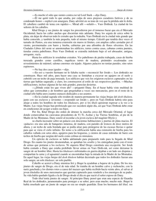 literatura fantástica Juego de tronos
213
—Es mucho el odio que sientes contra ese tal Lord Stark —dijo Dany.
—Él me quitó todo lo que amaba, por culpa de unos piojosos cazadores furtivos y de su
condenado honor —replicó con amargura. Dany advirtió en su tono de voz que la pérdida aún le dolía.
El caballero cambió de tema con rapidez—. Mirad allí —señaló—. Vaes Dothrak. La ciudad de los
señores de los caballos.
Khal Drogo y sus jinetes de sangre los precedieron por el inmenso bazar que era el Mercado
Occidental, hacia las calles anchas que discurrían más adelante. Dany los seguía de cerca sobre la
plata, sin dejar de observar todo lo extraño que la rodeaba. Vaes Dothrak era la ciudad más grande que
había conocido, y también la más pequeña, todo al mismo tiempo. Calculó que tendría diez veces el
tamaño de Pentos, era una inmensa extensión sin muros ni límites, con amplias calles azotadas por el
viento, pavimentadas con barro y hierba, cubiertas por una alfombra de flores silvestres. En las
Ciudades Libres del oeste se amontonaban los edificios, torres contra casas, cabanas contra puentes,
tiendas contra pabellones. Pero Vaes Dothrak se extendía indolente bajo el sol abrasador, antigua,
arrogante, vacía.
Hasta los edificios le resultaban extraños. Vio pabellones de piedra trabajada, casas de hierba
trenzada grandes como castillos, raquíticas torres de madera, pirámides escalonadas con
revestimientos de mármol, salones enormes sin tejado. Algunos palacios no tenían paredes, sino setos
espinosos.
—No hay dos casas iguales —dijo.
—En eso a vuestro hermano no le faltaba razón —reconoció Ser Jorah—. Los dothrakis no
construyen. Hace mil años, para hacer una casa se limitaban a excavar un agujero en el suelo y
cubrirlo con un techo de paja trenzada. Los edificios que veis los erigieron esclavos capturados en las
tierras que habían saqueado, y claro, los construyeron al estilo de sus respectivos pueblos. —Muchas
edificaciones, incluso algunas de las más grandes, parecían desiertas.
—¿Dónde están los que viven ahí? —preguntó Dany. En el bazar había visto multitud de
niños que correteaban y de hombres que pregonaban a voces sus mercancías, pero en el resto de la
ciudad sólo había unos cuantos eunucos dedicados a sus asuntos.
—En la ciudad sagrada sólo residen de manera permanente las viejas brujas del dosh khaleen,
junto con sus esclavos y sirvientes —respondió ser Jorah—, pero en Vaes Dothrak habría sitio para
alojar a todos los hombres de todos los khalasars, por si los khals quisieran regresar a la vez a la
Madre. Las viejas brujas han profetizado que eso sucederá algún día, así que Vaes Dothrak debe estar
en condiciones de acoger a todos sus hijos.
Por fin, Khal Drogo dio orden de detener la marcha cerca del Mercado Oriental, el lugar
donde comerciaban las caravanas procedentes de Yi Ti, Asshai y las Tierras Sombrías, al pie de la
Madre de las Montanas. Dany sonrió al recordar a la joven esclava del magíster Illyrio y
su charla incesante sobre un palacio con doscientas habitaciones y puertas de plata maciza. El
«palacio» era una sala de banquetes inmensa, de madera, con paredes de troncos de doce metros de
altura, y un techo de seda bordada que se podía alzar para protegerse de las escasas lluvias o quitar
para que se viera el cielo infinito. En torno a la edificación había una extensión de hierba para los
caballos vallada con setos altos, agujeros para las hogueras, y cientos de casas redondas de barro con
techos de hierba que surgían del suelo como colinas en miniatura.
Un ejército de esclavos se había adelantado para prepararlo todo para la llegada de Khal
Drogo. En cuanto los jinetes desmontaban, se quitaban los arakhs y los entregaban junto con el resto
de armas que portaran a los esclavos. Ni siquiera Khal Drogo constituía una excepción. Ser Jorah
había contado a Dany que estaba prohibido llevar armas en Vaes Doth-rak, así como derramar la
sangre de un hombre libre. Hasta los khalasars enfrentados en guerra dejaban a un lado sus disputas y
compartían la carne y el aguamiel cuando se encontraban bajo la mirada de la Madre de las Montañas.
En aquel lugar, las viejas brujas del dosh khaleen habían decretado que todos los dothrakis fueran una
sola sangre, un solo khalasar, un solo pueblo.
Cohollo se acercó a Dany mientras Irri y Jhiqui la ayudaban a bajarse de la plata. De los tres
jinetes de sangre de Drogo, era el de más edad. Se trataba de un hombre calvo y rechoncho, con la
nariz ganchuda y los dientes rotos a causa del mazazo que había recibido hacía veinte años, al salvar al
joven khalakka de unos mercenarios que querían capturarlo para venderlo a los enemigos de su padre.
Su vida había quedado ligada a la de Drogo desde el día en que nació el señor esposo de Dany.
Todo khal tenía jinetes de sangre. Al principio Dany pensó que eran una especie de Guardia
Real de los dothrakis, juramentados para proteger a su señor, pero eran mucho, mucho más. Jhiqui le
había enseñado que un jinete de sangre no era un simple guardián. Eran los hermanos del khal, sus
 