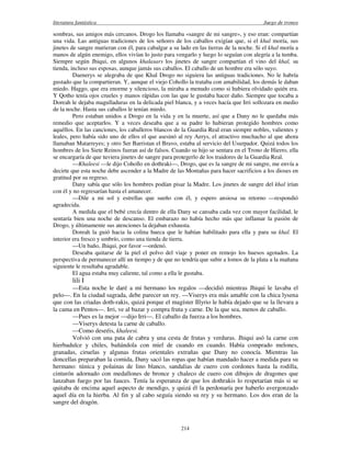 literatura fantástica Juego de tronos
214
sombras, sus amigos más cercanos. Drogo los llamaba «sangre de mi sangre», y eso eran: compartían
una vida. Las antiguas tradiciones de los señores de los caballos exigían que, si el khal moría, sus
jinetes de sangre murieran con él, para cabalgar a su lado en las tierras de la noche. Si el khal moría a
manos de algún enemigo, ellos vivían lo justo para vengarlo y luego lo seguían con alegría a la tumba.
Siempre según Jhiqui, en algunos khalasars los jinetes de sangre compartían el vino del khal, su
tienda, incluso sus esposas, aunque jamás sus caballos. El caballo de un hombre era sólo suyo.
Daenerys se alegraba de que Khal Drogo no siguiera las antiguas tradiciones. No le habría
gustado que la compartieran. Y, aunque el viejo Cohollo la trataba con amabilidad, los demás le daban
miedo. Haggo, que era enorme y silencioso, la miraba a menudo como si hubiera olvidado quién era.
Y Qotho tenía ojos crueles y manos rápidas con las que le gustaba hacer daño. Siempre que tocaba a
Doreah le dejaba magulladuras en la delicada piel blanca, y a veces hacía que Irri sollozara en medio
de la noche. Hasta sus caballos le tenían miedo.
Pero estaban unidos a Drogo en la vida y en la muerte, así que a Dany no le quedaba más
remedio que aceptarlos. Y a veces deseaba que a su padre lo hubieran protegido hombres como
aquéllos. En las canciones, los caballeros blancos de la Guardia Real eran siempre nobles, valientes y
leales, pero había sido uno de ellos el que asesinó al rey Aerys, el atractivo muchacho al que ahora
llamaban Matarreyes; y otro Ser Barristan el Bravo, estaba al servicio del Usurpador. Quizá todos los
hombres de los Siete Reinos fueran así de falsos. Cuando su hijo se sentara en el Trono de Hierro, ella
se encargaría de que tuviera jinetes de sangre para protegerlo de los traidores de la Guardia Real.
—Khaleesi —le dijo Cohollo en dothraki—, Drogo, que es la sangre de mi sangre, me envía a
decirte que esta noche debe ascender a la Madre de las Montañas para hacer sacrificios a los dioses en
gratitud por su regreso.
Dany sabía que sólo los hombres podían pisar la Madre. Los jinetes de sangre del khal irían
con él y no regresarían hasta el amanecer.
—Dile a mi sol y estrellas que sueño con él, y espero ansiosa su retorno —respondió
agradecida.
A medida que el bebé crecía dentro de ella Dany se cansaba cada vez con mayor facilidad, le
sentaría bien una noche de descanso. El embarazo no había hecho más que inflamar la pasión de
Drogo, y últimamente sus atenciones la dejaban exhausta.
Doreah la guió hacia la colina hueca que le habían habilitado para ella y para su khal. El
interior era fresco y umbrío, como una tienda de tierra.
—Un baño, Jhiqui, por favor —ordenó.
Deseaba quitarse de la piel el polvo del viaje y poner en remojo los huesos agotados. La
perspectiva de permanecer allí un tiempo y de que no tendría que subir a lomos de la plata a la mañana
siguiente le resultaba agradable.
El agua estaba muy caliente, tal como a ella le gustaba.
lili I
—Esta noche le daré a mi hermano los regalos —decidió mientras Jhiqui le lavaba el
pelo—. En la ciudad sagrada, debe parecer un rey. —Viserys era más amable con la chica lysena
que con las criadas doth-rakis, quizá porque el magíster Illyrio le había dejado que se la llevara a
la cama en Pentos—. Irri, ve al bazar y compra fruta y carne. De la que sea, menos de caballo.
—Pues es la mejor —dijo Irri—. El caballo da fuerza a los hombres.
—Viserys detesta la carne de caballo.
—Como deseéis, khaleesi.
Volvió con una pata de cabra y una cesta de frutas y verduras. Jhiqui asó la carne con
hierbadulce y chiles, bañándola con miel de cuando en cuando. Había comprado melones,
granadas, ciruelas y algunas frutas orientales extrañas que Dany no conocía. Mientras las
doncellas preparaban la comida, Dany sacó las ropas que habían mandado hacer a medida para su
hermano: túnica y polainas de lino blanco, sandalias de cuero con cordones hasta la rodilla,
cinturón adornado con medallones de bronce y chaleco de cuero con dibujos de dragones que
lanzaban fuego por las fauces. Tenía la esperanza de que los dothrakis lo respetarían más si se
quitaba de encima aquel aspecto de mendigo, y quizá él la perdonaría por haberlo avergonzado
aquel día en la hierba. Al fin y al cabo seguía siendo su rey y su hermano. Los dos eran de la
sangre del dragón.
 