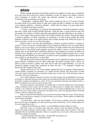 literatura fantástica Juego de tronos
217
BRAN
Estaba cayendo una ligera nevada. Bran sentía en las mejillas los copos, que se deshacían
en la más suave de las lluvias en cuanto le llegaban a la piel. Se irguió en el caballo y observó
cómo levantaban el rastrillo. Por mucho que intentara mantener la calma, el corazón le
revoloteaba como una mariposa en el pecho.
—¿Preparado? —preguntó Robb. Bran asintió, tratando de que no se le notara el miedo.
No había salido de Invernalia desde la caída, pero estaba decidido a cabalgar con tanto orgullo
como cualquier caballero—. Entonces, adelante. —Robb clavó los talones a su gran capón gris y
blanco, y el caballo trotó bajo el rastrillo.
—Vamos —susurró Bran a su montura. Rozó ligeramente el cuello de la potranca castaña,
que echó a andar. Bran la había llamado Bailarína. Tenía dos años, y según Joseth era más lista
que ningún otro caballo. La habían entrenado especialmente para que respondiera a las riendas, a
la voz y a los toques. Hasta entonces Bran sólo la había montado por el patio. Al principio Hodor
o Joseth la guiaban, con Bran asegurado con cinturones a la silla de gran tamaño que había
dibujado el Gnomo, pero en los quince últimos días la había montado solo. Había ido al paso, al
trote, en círculos, y cada vez se volvía más audaz.
Pasaron junto a la caseta del guardabarrera, cruzaron el puente levadizo y salieron al
exterior. Verano y Viento Gris trotaban junto a ellos sin dejar de olfatear el aire. Los seguía Theon
Greyjoy, con un arco largo y un carcaj lleno de flechas; les había contado que tenía intención de
abatir un ciervo. Tras él iban cuatro guardias con cotas de mallas y cascos, y Joseth, un mozo de
cuadras flaco al que Robb había nombrado caballerizo mayor durante la ausencia de Hullen. El
maestre Luwin, montado en un asno, cerraba la marcha. A Bran le habría gustado más ir a solas
con Robb, pero Hal Mollen no lo permitió, y el maestre Luwin respaldaba su opinión. Quería estar
cerca si Bran se caía del caballo, o se hacía daño.
Más allá del castillo estaba la plaza del mercado, con los tenderetes de madera desiertos en
aquel momento. Cabalgaron por las calles embarradas del pueblo, pasando junto a hileras de
pulcras casitas de troncos y piedra vista. Sólo una de cada cinco tenía habitantes, y en esas las
chimeneas dejaban escapar finos tentáculos de humo. El resto se lnan
ocupando a medida que
hiciera más frío. Según la Vieja Tata,
cuando cayera la nieve y los vientos gélidos soplaran del norte, los granjeros abandonarían los
campos helados, cargarían sus carromatos y la ciudad invernal cobraría vida. Bran nunca lo había
visto, pero según el maestre Luwin el momento estaba cada vez más cerca. El fin del largo verano se
avecinaba. «Se acerca el Invierno.»
Unos cuantos aldeanos miraron con temor a los lobos huargos que acompañaban a los jinetes,
un hombre se sobresaltó tanto que incluso dejó caer la brazada de leña que llevaba, pero la mayor parte
del pueblo se había acostumbrado ya a ellos. Al ver a los muchachos, hincaron una rodilla en tierra, y
Robb los saludó de uno en uno con gesto de gran señor.
No podía asegurarse con las piernas, de manera que el vaivén del caballo hacía sentir inseguro
a Bran al principio, pero la gran silla de montar, con cabeza gruesa y respaldo alto, resultaba muy
cómoda, y los cinturones que llevaba en torno al pecho y a los muslos impedirían que se cayera. Al
cabo de un rato, el ritmo empezó a parecerle casi natural. Poco a poco fue desapareciendo la ansiedad
y hasta se atrevió a esbozar una sonrisa.
Bajo el cartel del Leño Humeante, la cervecería de la aldea, había dos mozas. Theon Greyjoy
las llamó, y la más joven se sonrojó y se cubrió el rostro con las manos. Theon espoleó su caballo para
situarlo junto al de Robb.
—La dulce Kyra —dijo con una carcajada—. En la cama se retuerce como una comadreja,
pero si le dices una sola palabra en la calle se pone roja como una doncella. ¿Te he contado alguna vez
la noche en que Bessa y ella...?
—Delante de mi hermano, no, Theon —le advirtió Robb, mirando a Bran de soslayo.
Bran hizo como si no hubiera oído nada, pero sintió los ojos de Greyjoy clavados en él.
Seguro que estaba sonriendo. Sonreía mucho, como si el mundo entero fuera un chiste y sólo él lo
entendiera. Por lo visto Robb admiraba a Theon y le gustaba estar con él, pero a Bran nunca le había
caído bien el pupilo de su padre.
—Lo estás haciendo muy bien, Bran —le dijo Robb acercándose a él.
—Quiero ir más deprisa —respondió el niño.
 