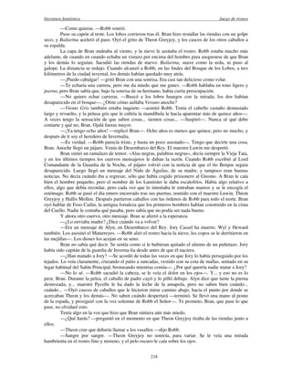 literatura fantástica Juego de tronos
218
—Como quieras. —Robb sonrió.
Puso su capón al trote. Los lobos corrieron tras él. Bran hizo restallar las riendas con un golpe
seco, y Bailarína aceleró el paso. Oyó el grito de Theon Greyjoy, y los cascos de los otros caballos a
su espalda.
La capa de Bran ondeaba al viento, y la nieve le azotaba el rostro. Robb estaba mucho más
adelante, de cuando en cuando echaba un vistazo por encima del hombro para asegurarse de que Bran
y los demás lo seguían. Sacudió las riendas de nuevo. Bailarina, suave como la seda, se puso al
galope. La distancia se redujo. Cuando alcanzó a Robb, en las lindes del Bosque de los Lobos, a tres
kilómetros de la ciudad invernal, los demás habían quedado muy atrás.
—¡Puedo cabalgar! —gritó Bran con una sonrisa. Era casi tan delicioso como volar.
—Te echaría una carrera, pero me da miedo que me ganes. —Robb hablaba en tono ligero y
jocoso, pero Bran sabía que, bajo la sonrisa de su hermano, había cierta preocupación.
—No quiero echar carreras. —Buscó a los lobos huargos con la mirada; los dos habían
desaparecido en el bosque—. ¿Oíste cómo aullaba Verano anoche?
—Viento Gris también estaba inquieto —asintió Robb. Tenía el cabello castaño demasiado
largo y revuelto, y la pelusa gris que le cubría la mandíbula le hacía aparentar más de quince años—.
A veces tengo la sensación de que saben cosas... sienten cosas... —Suspiró—. Nunca sé qué debo
contarte y qué no, Bran. Ojalá fueras mayor.
—¡Ya tengo ocho años! —replicó Bran—. Ocho años es menos que quince, pero no mucho, y
después de ti soy el heredero de Invernalia.
—Es verdad. —Robb parecía triste, y hasta un poco asustado—. Tengo que decirte una cosa,
Bran. Anoche llegó un pájaro. Venía de Desembarco del Rey. El maestre Luwin me despertó.
Bran sintió un ramalazo de temor. «Alas negras, palabras negras», decía siempre la Vieja Tata,
y en los últimos tiempos los cuervos mensajeros le daban la razón. Cuando Robb escribió al Lord
Comandante de la Guardia de la Noche, el pájaro volvió con la noticia de que el tío Benjen seguía
desaparecido. Luego llegó un mensaje del Nido de Águilas, de su madre, y tampoco eran buenas
noticias. No decía cuándo iba a regresar, sólo que había cogido prisionero al Gnomo. A Bran le caía
bien el hombre pequeño, pero el nombre de los Lannister le daba escalofríos. Había algo relativo a
ellos, algo que debía recordar, pero cada vez que lo intentaba le entraban mareos y se le encogía el
estómago. Robb se pasó el día entero encerrado tras sus puertas, reunido con el maestre Luwin, Theon
Greyjoy y Hallis Mollen. Después partieron caballos con las órdenes de Robb para todo el norte. Bran
oyó hablar de Foso Cailin, la antigua fortaleza que los primeros hombres habían construido en la cima
del Cuello. Nadie le contaba qué pasaba, pero sabía que no podía ser nada bueno.
Y ahora otro cuervo, otro mensaje. Bran se aferró a la esperanza.
—¿Lo enviaba madre? ¿Dice cuándo va a volver?
—Era un mensaje de Alyn, en Desembarco del Rey. Jory Cassel ha muerto. Wyl y Heward
también. Los asesinó el Matarreyes. —Robb alzó el rostro hacia la nieve, los copos se le derritieron en
las mejillas—. Los dioses los acojan en su seno.
Bran no sabía qué decir. Se sentía como si le hubieran quitado el aliento de un puñetazo. Jory
había sido capitán de la guardia de Inverna-lia desde antes de que él naciera.
—¿Han matado a Jory? —Se acordó de todas las veces en que Jory lo había perseguido por los
tejados. Lo veía claramente, cruzando el patio a zancadas, vestido con su cota de mallas, sentado en su
lugar habitual del Salón Principal, bromeando mientras comía—. ¿Por qué querría nadie matar a Jory?
—No lo sé. —Robb sacudió la cabeza, se le veía el dolor en los ojos—. Y... y eso no es lo
peor, Bran. Durante la pelea, el caballo de padre cayó y lo pilló debajo. Alyn dice que tiene la pierna
destrozada, y... maestre Pycelle le ha dado la leche de la amapola, pero no saben bien cuándo...
cuándo... —Oyó cascos de caballos que le hicieron mirar camino abajo, hacia el punto por donde se
acercaban Theon y los demás—. No saben cuándo despertará —terminó. Se llevó una mano al pomo
de la espada, y prosiguió con la voz solemne de Robb el Señor—. Te prometo, Bran, que pase lo que
pase, no olvidaré esto.
Tenía algo en la voz que hizo que Bran sintiera aún más miedo.
—¿Qué harás? —preguntó en el momento en que Theon Greyjoy tiraba de las riendas junto a
ellos.
—Theon cree que debería llamar a los vasallos —dijo Robb.
—Sangre por sangre. —Theon Greyjoy no sonreía, para variar. Se le veía una mirada
hambrienta en el rostro fino y moreno, y el pelo oscuro le caía sobre los ojos.
 