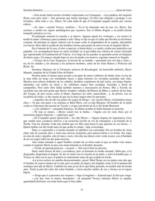 literatura fantástica Juego de tronos
22
—Esta noche habrá muchos hombres importantes en el banquete. —Las palabras del magíster
Illyrio eran pura miel—. Son personas que tienen enemigos. El khal está obligado a proteger a sus
invitados, sobre todo a vos, Alteza. No cabe duda de que el Usurpador pagaría mucho por vuestra
cabeza.
—Sí, claro —asintió Viserys, sombrío—. Ya lo ha intentado más de una vez, Illyrio. Sus
asesinos a sueldo nos siguen adondequiera que vayamos. Soy el último dragón, y no podrá dormir
tranquilo mientras yo viva.
El palanquín aminoró la marcha y se detuvo. Alguien apartó los cortinajes, y un esclavo le
tendió la mano a Daenerys para ayudarla a salir. Dany se fijo en que el collar que llevaba era de bronce
comente. Su hermano la siguió, todavía con la mano sobre la empuñadura de la espada, aferrándola
con fuerza. Hizo falta la ayuda de dos hombres fuertes para poner de nuevo en pie al magíster Illyrio.
En el interior de la casa, el olor a especias, a limón dulce y a canela, creaba una atmósfera casi
palpable. Los acompañaron hasta un salón recibidor en el que había una vidriera de cristal coloreado
que representaba la Condenación de Valyria. A lo largo de las paredes se quemaba aceite en lámparas
de hierro negro. Un eunuco situado bajo un arco de piedra con motivos vegetales anunció su llegada.
—Viserys de la Casa Targaryen, el tercero de su nombre —proclamó con voz alta y clara—,
rey de los ándalos y los rhoynar y los primeros hombres, señor de los Siete Reinos y Protector del
Reino. Su
hermana, Daenerys de la Tormenta, princesa de Rocadragón. Su honorable anfitrión, Illyrio
Mopatis, magíster de la Ciudad Libre de Pentos.
Pasaron junto al eunuco para acceder a un patio de muros cubiertos de hiedra clara. La luz de
la luna teñía las hojas con tonalidades hueso y plata mientras los invitados paseaban ante ellas.
Muchos eran señores dothrakis de los caballos, hombres corpulentos de piel rojiza, con largos bigotes
adornados con anillos de metal y las cabelleras negras bien aceitadas, trenzadas y llenas de
campanillas. Pero entre ellos había también matones y mercenarios de Pentos, Myr y Tyrosh; un
sacerdote rojo aún más gordo que Illyrio; hombres velludos del Puerto de Ibben; y señores de las Islas
del Verano, de piel oscura como el ébano. Daenerys los miró, maravillada... y, de pronto, con un
escalofrío de temor, se dio cuenta de que era la única mujer entre los presentes.
—Aquellos tres de allí son jinetes de sangre de Drogo —les susurró Illyrio, inclinándose hacia
ellos—. El que está junto a la columna es Khal Moro, con su hijo Rhogoro. El hombre de la barba
verde es el hermano del arconte de Tyrosh, y el que está detrás de él es Ser Jorah Mormont.
—¿Un caballero? —preguntó Daenerys. El último nombre le había llamado la atención.
—Ni más ni menos. —Illyrio sonrió tras la barba—. Ungido con los siete óleos por el
mismísimo Septon Supremo. —¿Qué hace aquí?
—El Usurpador quería ajusticiarlo —les dijo Illyrio—. Alguna disputa sin importancia. Creo
que vendió unos cazadores furtivos a un esclavista tyroshi en vez de entregarlos a la Guardia de la
Noche. Una ley absurda. Cada uno tendría que ser libre para hacer lo que quisiera en sus tierras. —
Quiero hablar con Ser Jorah antes de que acabe la velada —dijo su hermano.
Dany se sorprendió a sí misma mirando al caballero con curiosidad. Era un hombre de cierta
edad, más de cuarenta años, y tenía una calvicie incipiente, pero parecía fuerte y en forma. Sus ropas
no eran de seda y algodón, sino de lana y cuero. Llevaba una túnica color verde oscuro, con el bordado
de un oso negro sobre las dos patas traseras.
Aún estaba mirando a aquel hombre extraño de su tierra natal al que no había visto nunca
cuando el magíster Illyrio le puso una mano húmeda en el hombro desnudo.
—Venid, mi querida princesa —susurró—. Ahí está el khal en persona.
Dany sintió deseos de huir y esconderse, pero su hermano la estaba mirando. Sabía que, si lo
disgustaba, despertaría al dragón. Se dio la vuelta con el corazón en un puño, y miró al hombre que, si
Viserys se salía con la suya, la pediría en matrimonio antes de que acabara la noche.
«La joven esclava no andaba desencaminada», pensó. Khal Drogo era un palmo más alto que
el hombre de mayor estatura de la sala, pero su andar era ligero, tan elegante como el de la pantera del
zoológico privado de Illyrio. También era más joven de lo que Dany pensaba, no tendría más de treinta
años. Tenía la piel del color del cobre bruñido, y lucía muchos anillos de oro y bronce en el espeso
bigote.
—Tengo que ir a presentar mis respetos —digo el magíster—. Esperad aquí, le diré que venga.
—¿Le has visto la trenza, hermanita? —le preguntó Viserys mientras Illyrio se alejaba,
agarrándola del brazo con tanta fuerza que le hizo daño.
 