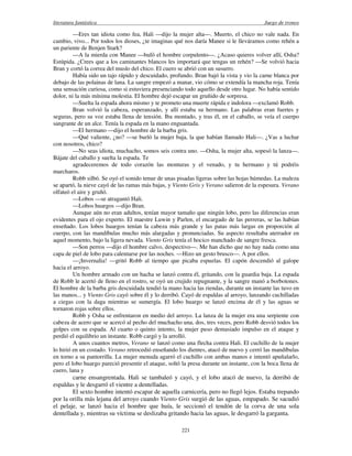 literatura fantástica Juego de tronos
221
—Eres tan idiota como fea, Hali —dijo la mujer alta—. Muerto, el chico no vale nada. En
cambio, vivo... Por todos los dioses, ¿te imaginas qué nos daría Manee si le lleváramos como rehén a
un pariente de Benjen Stark?
—A la mierda con Manee —bufó el hombre corpulento—. ¿Acaso quieres volver allí, Osha?
Estúpida. ¿Crees que a los caminantes blancos les importará que tengas un rehén? —Se volvió hacia
Bran y cortó la correa del muslo del chico. El cuero se abrió con un susurro.
Había sido un tajo rápido y descuidado, profundo. Bran bajó la vista y vio la carne blanca por
debajo de las polainas de lana. La sangre empezó a manar, vio cómo se extendía la mancha roja. Tenía
una sensación curiosa, como si estuviera presenciando todo aquello desde otro lugar. No había sentido
dolor, ni la más mínima molestia. El hombre dejó escapar un gruñido de sorpresa.
—Suelta la espada ahora mismo y te prometo una muerte rápida e indolora —exclamó Robb.
Bran volvió la cabeza, esperanzado, y allí estaba su hermano. Las palabras eran fuertes y
seguras, pero su voz estaba llena de tensión. Iba montado, y tras él, en el caballo, se veía el cuerpo
sangrante de un alce. Tenía la espada en la mano enguantada.
—El hermano —dijo el hombre de la barba gris.
—Qué valiente, ¿no? —se burló la mujer baja, la que habían llamado Hali—. ¿Vas a luchar
con nosotros, chico?
—No seas idiota, muchacho, somos seis contra uno. —Osha, la mujer alta, sopesó la lanza—.
Bájate del caballo y suelta la espada. Te
agradeceremos de todo corazón las monturas y el venado, y tu hermano y tú podréis
marcharos.
Robb silbó. Se oyó el sonido tenue de unas pisadas ligeras sobre las hojas húmedas. La maleza
se apartó, la nieve cayó de las ramas más bajas, y Viento Gris y Verano salieron de la espesura. Verano
olfateó el aire y gruñó.
—Lobos —se atragantó Hali.
—Lobos huargos —dijo Bran.
Aunque aún no eran adultos, tenían mayor tamaño que ningún lobo, pero las diferencias eran
evidentes para el ojo experto. El maestre Luwin y Parlen, el encargado de las perreras, se las habían
enseñado. Los lobos huargos tenían la cabeza más grande y las patas más largas en proporción al
cuerpo, con las mandíbulas mucho más alargadas y pronunciadas. Su aspecto resultaba aterrador en
aquel momento, bajo la ligera nevada. Viento Gris tenía el hocico manchado de sangre fresca.
—Son perros —dijo el hombre calvo, despectivo—. Me han dicho que no hay nada como una
capa de piel de lobo para calentarse por las noches. —Hizo un gesto brusco—. A por ellos.
—¡Invernalia! —gritó Robb al tiempo que picaba espuelas. El capón descendió al galope
hacia el arroyo.
Un hombre armado con un hacha se lanzó contra él, gritando, con la guardia baja. La espada
de Robb le acertó de lleno en el rostro, se oyó un crujido repugnante, y la sangre manó a borbotones.
El hombre de la barba gris descuidada tendió la mano hacia las riendas, durante un instante las tuvo en
las manos... y Viento Gris cayó sobre él y lo derribó. Cayó de espaldas al arroyo, lanzando cuchilladas
a ciegas con la daga mientras se sumergía. El lobo huargo se lanzó encima de él y las aguas se
tornaron rojas sobre ellos.
Robb y Osha se enfrentaron en medio del arroyo. La lanza de la mujer era una serpiente con
cabeza de acero que se acercó al pecho del muchacho una, dos, tres veces, pero Robb desvió todos los
golpes con su espada. Al cuarto o quinto intento, la mujer puso demasiado impulso en el ataque y
perdió el equilibrio un instante. Robb cargó y la arrolló.
A unos cuantos metros, Verano se lanzó como una flecha contra Hali. El cuchillo de la mujer
lo hirió en un costado. Verano retrocedió enseñando los dientes, atacó de nuevo y cerró las mandíbulas
en torno a su pantorrilla. La mujer menuda agarró el cuchillo con ambas manos e intentó apuñalarlo,
pero el lobo huargo pareció presentir el ataque, soltó la presa durante un instante, con la boca llena de
cuero, lana y
carne ensangrentada. Hali se tambaleó y cayó, y el lobo atacó de nuevo, la derribó de
espaldas y le desgarró el vientre a dentelladas.
El sexto hombre intentó escapar de aquella carnicería, pero no llegó lejos. Estaba trepando
por la orilla más lejana del arroyo cuando Viento Gris surgió de las aguas, empapado. Se sacudió
el pelaje, se lanzó hacia el hombre que huía, le seccionó el tendón de la corva de una sola
dentellada y, mientras su víctima se deslizaba gritando hacia las aguas, le desgarró la garganta.
 