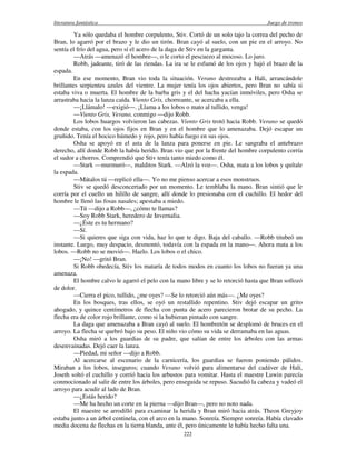literatura fantástica Juego de tronos
222
Ya sólo quedaba el hombre corpulento, Stiv. Cortó de un solo tajo la correa del pecho de
Bran, lo agarró por el brazo y le dio un tirón. Bran cayó al suelo, con un pie en el arroyo. No
sentía el frío del agua, pero sí el acero de la daga de Stiv en la garganta.
—Atrás —amenazó el hombre—, o le corto el pescuezo al mocoso. Lo juro.
Robb, jadeante, tiró de las riendas. La ira se le esfumó de los ojos y bajó el brazo de la
espada.
En ese momento, Bran vio toda la situación. Verano destrozaba a Hali, arrancándole
brillantes serpientes azules del vientre. La mujer tenía los ojos abiertos, pero Bran no sabía si
estaba viva o muerta. El hombre de la barba gris y el del hacha yacían inmóviles, pero Osha se
arrastraba hacia la lanza caída. Viento Gris, chorreante, se acercaba a ella.
—¡Llámalo! —exigió—. ¡Llama a los lobos o mato al tullido, venga!
—Viento Gris, Verano, conmigo —dijo Robb.
Los lobos huargos volvieron las cabezas. Viento Gris trotó hacia Robb. Verano se quedó
donde estaba, con los ojos fijos en Bran y en el hombre que lo amenazaba. Dejó escapar un
gruñido. Tenía el hocico húmedo y rojo, pero había fuego en sus ojos.
Osha se apoyó en el asta de la lanza para ponerse en pie. Le sangraba el antebrazo
derecho, allí donde Robb la había herido. Bran vio que por la frente del hombre corpulento corría
el sudor a chorros. Comprendió que Stiv tenía tanto miedo como él.
—Stark —murmuró—, malditos Stark. —Alzó la voz—. Osha, mata a los lobos y quítale
la espada.
—Mátalos tú —replicó ella—. Yo no me pienso acercar a esos monstruos.
Stiv se quedó desconcertado por un momento. Le temblaba la mano. Bran sintió que le
corría por el cuello un hilillo de sangre, allí donde lo presionaba con el cuchillo. El hedor del
hombre le llenó las fosas nasales; apestaba a miedo.
—Tú —dijo a Robb—, ¿cómo te llamas?
—Soy Robb Stark, heredero de Invernalia.
—¿Éste es tu hermano?
—Sí.
—Si quieres que siga con vida, haz lo que te digo. Baja del caballo. —Robb titubeó un
instante. Luego, muy despacio, desmontó, todavía con la espada en la mano—. Ahora mata a los
lobos. —Robb no se movió—. Hazlo. Los lobos o el chico.
—¡No! —gritó Bran.
Si Robb obedecía, Stiv los mataría de todos modos en cuanto los lobos no fueran ya una
amenaza.
El hombre calvo le agarró el pelo con la mano libre y se lo retorció hasta que Bran sollozó
de dolor.
—Cierra el pico, tullido, ¿me oyes? —Se lo retorció aún más—. ¿Me oyes?
En los bosques, tras ellos, se oyó un restallido repentino. Stiv dejó escapar un grito
ahogado, y quince centímetros de flecha con punta de acero parecieron brotar de su pecho. La
flecha era de color rojo brillante, como si la hubieran pintado con sangre.
La daga que amenazaba a Bran cayó al suelo. El hombretón se desplomó de bruces en el
arroyo. La flecha se quebró bajo su peso. El niño vio cómo su vida se derramaba en las aguas.
Osha miró a los guardias de su padre, que salían de entre los árboles con las armas
desenvainadas. Dejó caer la lanza.
—Piedad, mi señor —dijo a Robb.
Al acercarse al escenario de la carnicería, los guardias se fueron poniendo pálidos.
Miraban a los lobos, inseguros; cuando Verano volvió para alimentarse del cadáver de Hali,
Joseth soltó el cuchillo y corrió hacia los arbustos para vomitar. Hasta el maestre Luwin parecía
conmocionado al salir de entre los árboles, pero enseguida se repuso. Sacudió la cabeza y vadeó el
arroyo para acudir al lado de Bran.
—¿Estás herido?
—Me ha hecho un corte en la pierna —dijo Bran—, pero no noto nada.
El maestre se arrodilló para examinar la herida y Bran miró hacia atrás. Theon Greyjoy
estaba junto a un árbol centinela, con el arco en la mano. Sonreía. Siempre sonreía. Había clavado
media docena de flechas en la tierra blanda, ante él, pero únicamente le había hecho falta una.
 
