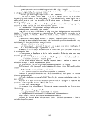 literatura fantástica Juego de tronos
223
—Un enemigo muerto es el espectáculo más hermoso que existe —anunció.
—Jon decía siempre que eres un cretino, Greyjoy —le espetó Robb—. Debería encadenarte en
el patio para que Bran practicara su puntería contigo.
—Tendrías que darme las gracias por salvarle la vida a tu hermano.
—¿Y si llegas a fallar? —replicó Robb—. ¿Y si sólo lo hubieras herido? ¿Y si en el último
estertor le cortaba la garganta, y si le dabas a Bran? ¿Y si ese hombre hubiera llevado coraza? No lo
sabías, sólo le veías la capa, y por la espalda. ¿Qué le habría pasado a mi hermano? ¿Te paraste a
pensarlo, Greyjoy?
La sonrisa de Theon se había esfumado. Se encogió de hombros, malhumorado, y empezó a
desclavar las flechas del suelo, una a una. Robb miró a los guardias.
—¿Dónde estabais? —exigió saber—. Creía que nos seguíais de cerca.
Los hombres se miraron entre ellos, alicaídos.
—Y así era, mi señor —dijo Quent, el más joven, cuya barba era apenas una pelusilla
castaña—. Pero antes nos detuvimos para esperar al asno del maestre Luwin, con perdón por la
expresión, y luego él... la verdad... —Lanzó una mirada a Theon, y apartó la vista al momento,
abochornado.
—Vi un pavo —replicó Theon, molesto—. ¿Cómo iba a saber que dejarías solo al chico?
Robb volvió la mirada hacia Theon una vez más. No dijo nada, pero Bran nunca lo había visto
tan enfadado. Por fin, se arrodilló junto al maestre Luwin.
—¿Es grave la herida de mi hermano?
—Un simple arañazo —respondió el maestre. Mojó un paño en el arroyo para limpiar el
corte—. Dos de ellos vestían el negro —dijo mientras lo hacía.
Robb echó un vistazo al lugar donde Stiv yacía en el arroyo; las aguas agitaban los pliegues de
la andrajosa capa negra.
—Desertores de la Guardia de la Noche —dijo, sombrío—. Tenían que estar locos para
acercarse tanto a Invernalia.
—A veces no resulta fácil diferenciar la locura de la desesperación —señaló el maestre Luwin.
—¿Los enterramos, mi señor? —preguntó Quent.
—Ellos no nos habrían enterrado a nosotros —replicó Robb—. Cortadles las cabezas, las
enviaremos al Muro. El resto se quedará para los buitres.
—¿Y qué hacemos con ésta? —preguntó Quent apuntando a Osha con el pulgar.
Robb se acercó a ella. La mujer le sacaba una cabeza de estatura, pero se dejó caer de rodillas
ante él.
—Perdonadme la vida, mi señor Stark, y seré vuestra.
—¿Mía? ¿Para qué quiero yo a una desertora que rompe su juramento?
—Yo no he roto ningún juramento. Stiv y Wallen escaparon del Muro, yo no. Los cuervos
negros no admiten mujeres.
—Échala a los lobos —recomendó a Robb Theon Greyjoy mientras caminaba hacia ellos con
paso indolente.
Los ojos de la mujer se clavaron en lo que quedaba de Hali y enseguida se apartaron. Se
estremeció. Hasta los guardias parecían al borde de la náusea.
—Es una mujer —replicó Robb.
—Una salvaje —le informó Bran—. Dijo que me mantuvieran con vida para llevarme ante
Manee Rayder.
—¿Cómo te llamas? —preguntó Robb.
—Osha, para servir a mi señor —murmuró ella con amargura.
—Lo mejor será que la interroguemos —dijo el maestre Luwin levantándose.
Bran vio que el rostro de su hermano reflejaba un inmenso alivio.
—Buena idea, maestre. Wayn, átale las manos. Vendrá a Invernalia con nosotros... y vivirá o
morirá, según qué nos cuente.
 