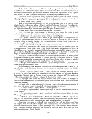 literatura fantástica Juego de tronos
225
En la celda hacía frío, el viento aullaba día y noche, y lo peor de todo era que el suelo estaba
en pendiente. Una pendiente muy ligera, sí, pero más que suficiente. Tenía miedo de cerrar los ojos, de
deslizarse rodando en sueños, y a menudo se despertaba aterrado ante la posibilidad de estar cayendo
hacia el borde. No era de extrañar que las celdas del cielo volvieran locos a los hombres.
«Los dioses me salven, el azul me llama», había escrito algún ocupante previo en la pared, con
algo que se parecía demasiado a la sangre. Al principio Tyrion había sentido curiosidad por la
identidad y el destino del prisionero. Más adelante decidió que prefería no saber nada.
Si hubiera cerrado la boca a tiempo...
Todo lo había empezado el maldito crío, que lo miraba desde arriba en su trono de arciano
labrado, bajo los pendones con la luna y el halcón que identificaban a la Casa Arryn. Tyrion Lannister
estaba acostumbrado a que lo mirasen desde arriba, pero no a que lo hicieran crios de seis años con
ojos legañosos que tenían que sentarse sobre cojines para ganar un poco de altura.
—¿Es el hombre malo? —había preguntado, aferrado a su muñeco.
—Sí —respondió Lady Lysa, sentada a su lado en un trono menor. Iba vestida de azul,
perfumada y empolvada en honor a los pretendientes que invadían la corte.
—¡Qué pequeño es! —dijo con una risita el señor del Nido de Águilas.
—Es Tyrion el Gnomo, de la Casa Lannister, el que mató a tu padre. —La mujer alzó la voz
para que la oyeran en todos los rincones de la Sala Alta del Nido de Águilas, para que las palabras
resonaran contra las paredes blancas y las esbeltas columnas, para que todos los presentes la
escucharan—. ¡Él mató a la Mano del Rey!
—Vaya, ¿a él también lo maté yo? —bromeó Tyrion como un idiota.
Luego se dio cuenta de que había perdido una inmejorable ocasión para quedarse callado, con
la cabeza inclinada. Vaya si se dio cuenta. La Sala Alta de los Arryn era larga y austera, las paredes de
mármol blanco con vetas azules tenían una frialdad abrumadora, pero más fríos aún eran los rostros
que lo rodeaban. El poder de Roca Casterly quedaba muy lejano, y los Lannister no contaban con
amigos en el Valle de Arryn. Su mejor defensa habría sido el silencio y la sumisión.
Pero Tyrion estaba de un humor de perros, demasiado cabreado para ejercer el sentido común.
Se sentía avergonzado por haber flaqueado en el último tramo del ascenso hasta el Nido de Águilas,
cuando las piernas atrofiadas se negaron a seguir sosteniéndolo. Bronn lo llevó a cuestas el resto del
camino y aquella humillación no hizo más que añadir leña a las llamas de su ira.
—Pues qué ocupado he estado últimamente —dijo con amargo sarcasmo—. ¿De dónde habré
sacado tiempo para matar a tanta gente?
Debería haber recordado a quién se enfrentaba. Mientras estaban en la corte, Lysa Arryn y su
hijo enfermizo y medio loco nunca disfrutaron con las muestras de ingenio, y menos si iban dirigidas
contra ellos.
—Gnomo —dijo Lysa con tono gélido—, vigilad qué decís con esa lengua burlona, y cuando
os dirijáis a mi hijo hacedlo con cortesía, u os aseguro que os daré motivos para lamentarlo. Recordad
dónde estáis. Esto es el Nido de Águilas, los que os rodean son caballeros del Valle, hombres de
verdad que querían a Jon Arryn. Todos y cada uno de ellos morirían por mí.
—Lady Arryn, si me sucede algo malo mi hermano Jaime estará encantado de encargarse de
ese tema. —No había terminado de pronunciar aquellas palabras cuando se dio cuenta de que estaba
cometiendo una locura.
—¿Sabéis volar, mi señor de Lannister? —preguntó Lysa—. ¿Acaso los enanos tienen alas? Si
no es así, lo más sensato será que os traguéis la próxima amenaza que se os ocurra.
—No era una amenaza —replicó Tyrion—, sino una promesa.
Al oír aquello, el pequeño Lord Robert se puso en pie de un salto, tan sobresaltado que se le
cayó el muñeco.
—¡No puedes hacernos daño! —gritó—. Aquí nadie puede hacernos daño. Díselo tú, madre,
dile que aquí nadie puede hacernos daño.
—El Nido de Águilas es inexpugnable —declaró con tranquilidad Lysa Arryn. Atrajo a su hijo
hacia ella, y lo estrechó entre los brazos blancos y gordezuelos—. El Gnomo quiere meternos miedo,
cariñito. Los Lannister son todos unos mentirosos. Nadie le va a hacer daño a mi pequeñín.
Lo peor del caso era que la condenada mujer tenía razón. Tras ver lo que había costado llegar
allí, a Tyrion no le resultaba difícil imaginar cómo sería el ascenso para un caballero, vestido con
armadura, mientras le llovían piedras y flechas, y tenía que luchar contra enemigos para avanzar cada
paso. La palabra «pesadilla» no bastaba para describir la situación. No era de extrañar que nadie
hubiera tomado jamás el Nido de Águilas.
 