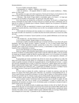 literatura fantástica Juego de tronos
226
Y ni aun así había conseguido callarse.
—Inexpugnable, no —replicó—. Molesto, como mucho.
—Eres un mentiroso. —El pequeño Robert lo señaló con la manita temblorosa—. Madre,
quiero ver cómo vuela.
Dos guardias con capas azul celeste agarraron a Tyrion por los brazos y lo levantaron en vilo.
Sólo los dioses sabían qué hubiera pasado a continuación de no intervenir Catelyn Stark.
—Hermana —dijo desde el lugar donde se encontraba, junto a los tronos—, te ruego que
recuerdes que este hombre es mi prisionero. No quiero que sufra daño alguno.
Lysa Arryn lanzó una mirada fría en dirección a su hermana. Se levantó y se dirigió hacia
Tyrion, arrastrando las largas faldas. El enano temió por un instante que fuera a abofetearlo, pero en
lugar de eso ordenó a los guardias que lo soltaran. Cuando lo dejaron caer, las piernas le fla-quearon
de nuevo y cayó al suelo.
Debió de ser todo un espectáculo la manera en que intentó ponerse en pie, sucumbió a un
calambre en la pierna derecha, y cayó de bruces una vez más. Las carcajadas resonaron en la Sala Alta
de los Arryn.
—El invitado de mi hermana está muy cansado, no se sostiene en pie —anunció Lady Lysa—.
Ser Vardis, llevadlo a las mazmorras. Le sentará muy bien una noche de descanso en una de las celdas
del cielo.
Los guardias lo levantaron. Tyrion Lannister, en el aire, pataleó débilmente con el rostro rojo
de vergüenza.
—No olvidaré esto —les dijo mientras se lo llevaban.
Y no se le había olvidado. Aunque tampoco le servía de gran cosa.
Al principio se había consolado pensando que su encierro sería breve. Lysa Arryn sólo quería
humillarlo, nada más. Pronto enviaría a alguien a buscarlo. Y si no, lo haría Catelyn Stark, para
interrogarlo. Y él había aprendido la lección, cerraría bien la boca. No se atreverían a matarlo de
inmediato, pese a todo era un Lannister de Roca Casterly, y si derramaban su sangre tendrían que ir a
la guerra. O eso se había dicho a sí mismo.
Con el correr del tiempo ya no estaba tan seguro.
Quizá sus captoras sólo pretendían dejarlo pudrir allí una temporada, pero tenía miedo de que
las fuerzas le fallaran; no podría pudrirse mucho tiempo. Cada día estaba más débil, y sólo era cuestión
de tiempo que las patadas y golpes de Mord le causaran daños graves, eso si el carcelero no lo mataba
antes de hambre. Unas cuantas noches más de frío y hambre, y el azul empezaría a llamarlo a él
también.
Se preguntaba qué estaría sucediendo más allá de los muros (los que había) de su celda. Sin
duda Lord Tywin habría enviado jinetes en su búsqueda en cuanto le llegó la noticia. Quizá Jaime
estaba en aquellos momentos al frente de un pequeño ejército, en las Montañas de la Luna.... a menos
que estuviera cabalgando hacia el norte, en dirección a Inverna-lia. ¿Sabría alguien fuera del Valle a
dónde lo había llevado Catelyn Stark? También se preguntaba qué habría sentido Cersei al enterarse.
El rey podía ordenar que lo liberasen, pero, ¿a quién haría caso Robert, a la reina o a la Mano? Tyrion
no se hacía ilusiones, el amor que el rey profesaba a su hermana era más bien escaso.
404
Si Cersei tenía un mínimo de cerebro, exigiría que el propio rey ejerciera como juez de
Tyrion. Ni siquiera Ned Stark podría poner objeciones sin cuestionar la honorabilidad del rey. Y
Tyrion estaría más que encantado de arriesgarse a un juicio. Que él supiera, los Stark podrían acusarlo
de todos los asesinatos que les vinieran en gana, pero no tenían pruebas. Que presentaran su caso ante
el Trono de Hierro, ante los señores. Sería su fin. Ojalá Cersei fuera tan inteligente como para verlo...
Tyrion Lannister suspiró. Su hermana tenía cierta astucia, pero el orgullo la cegaba. En toda
aquella situación, ella sólo vería el insulto, no las posibilidades. Y Jaime era todavía peor, tan
precipitado, tan testarudo, tan pronto a la ira. Su hermano jamás se molestaría en desatar un nudo si
podía cortarlo en dos con la espada.
¿Cuál de los dos habría enviado al asaltante para silenciar al chico de los Stark? ¿De veras
habían tenido algo que ver en la muerte de Lord Arryn? Si la muerte de la anterior Mano había sido un
asesinato, se trataba de un crimen hábil y sutil. Los hombres de su edad morían a menudo por causas
naturales. En cambio, enviar a cualquier imbécil a matar a Branden Stark con una daga robada parecía
una estratagema de lo más torpe. Y, pensando en ello, resultaba muy peculiar...
 