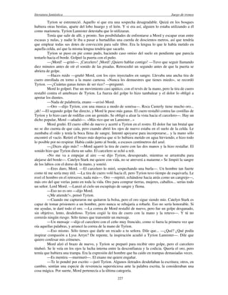 literatura fantástica Juego de tronos
227
Tyrion se estremeció. Aquello sí que era una sospecha desagradable. Quizá en los bosques
hubiera otras bestias, aparte del lobo huargo y el león. Y si era así, alguien lo estaba utilizando a él
como marioneta. Tyrion Lannister detestaba que lo utilizaran.
Tenía que salir de allí, y pronto. Sus posibilidades de enfrentarse a Mord y escapar eran entre
escasas y nulas, y nadie le iba a pasar a hurtadillas una cuerda de doscientos metros, así que tendría
que emplear todas sus dotes de convicción para salir libre. Era la lengua lo que le había metido en
aquella celda, así que la misma lengua tendría que sacarlo.
Tyrion se puso en pie como pudo, haciendo caso omiso del suelo en pendiente que parecía
tentarlo hacia el borde. Golpeó la puerta con el puño.
—¡Mord! —gritó—. ¡Carcelero! ¡Mord! ¡Quiero hablar contigo! —Tuvo que seguir llamando
diez minutos antes de oír el sonido de las pisadas. Retrocedió un segundo antes de que la puerta se
abriera de golpe.
—Haces ruido —gruñó Mord, con los ojos inyectados en sangre. Llevaba una ancha tira de
cuero enrollada en torno a la mano carnosa. «Nunca les demuestres que tienes miedo», se recordó
Tyrion. -—¿Cuántas ganas tienes de ser rico? —preguntó.
Mord lo golpeó. Fue un movimiento casi apático, con el revés de la mano, pero la tira de cuero
restalló contra el antebrazo de Tyrion. La fuerza del golpe lo hizo tambalear y el dolor lo obligó a
apretar los dientes.
—Nada de palabrería, enano —avisó Mord.
—Oro —dijo Tyrion, con una mueca a modo de sonrisa—. Roca Casterly tiene mucho oro...
¡ah! —El segundo golpe fue directo, y Mord le puso más ganas. El cuero restalló contra las costillas de
Tyrion y lo hizo caer de rodillas con un gemido. Se obligó a alzar la vista hacia el carcelero—. Hay un
dicho popular, Mord —añadió—. «Más rico que un Lannister...»
Mord gruñó. El cuero silbó de nuevo y acertó a Tyrion en el rostro. El dolor fue tan brutal que
no se dio cuenta de que caía, pero cuando abrió los ojos de nuevo estaba en el suelo de la celda. Le
zumbaba el oído y tenía la boca llena de sangre. Intentó apoyarse para incorporarse... y la mano sólo
encontró el vacío. Retiró el brazo más deprisa que si lo hubiera metido en agua hirviendo, e hizo todo
lo posible por no respirar. Había caído junto al borde, a escasos centímetros del azul.
—¿Dices algo más? —Mord agarró la tira de cuero con las dos manos y la hizo restallar. El
sonido hizo que Tyrion diera un salto. El carcelero se echó a reír.
«No me va a empujar al aire —se dijo Tyrion, desesperado, mientras se arrastraba para
alejarse del borde—. Catelyn Stark me quiere con vida, no se atreverá a matarme.» Se limpió la sangre
de los labios con el dorso de la mano, y sonrió.
—Eres duro, Mord. —El carcelero lo miró, sospechando una burla—. Un hombre tan fuerte
como tú me sería muy útil. —La tira de cuero voló hacia él, pero Tyrion tuvo tiempo de esquivarla. Le
rozó el hombro en el retroceso, nada más—. Oro —repitió, echándose hacia atrás como un cangrejo—,
más oro del que verías junto en toda la vida. Oro para comprar tierras, mujeres, caballos... serías todo
un señor. Lord Mord. —Lanzó al cielo un escupitajo de sangre y flema.
—Eso no es oro —dijo Mord.
«¡Me atiende!», pensó Tyrion.
—Cuando me capturaron me quitaron la bolsa, pero el oro sigue siendo mío. Catelyn Stark es
capaz de tomar prisionero a un hombre, pero nunca se rebajaría a robarle. Eso no sería honorable. Si
me ayudas, te daré todo el oro. —La correa de Mord restalló de nuevo, pero fue un golpe desganado,
sin objetivo, lento, desdeñoso. Tyrion cogió la tira de cuero con la mano y la retuvo—. Y tú no
correrás ningún riesgo. Sólo tienes que transmitir un mensaje.
—Un mensaje —dijo el carcelero con el ceño muy fruncido, como si fuera la primera vez que
oía aquellas palabras, y arrancó la correa de la mano de Tyrion.
—Eso mismo. Sólo tienes que darle un recado a tu señora. Dile que... —¿Qué? ¿Qué podía
inspirar compasión a Lysa Arryn? De repente, la inspiración acudió a Tyrion Lannister—. Dile que
quiero confesar mis crímenes.
Mord alzó el brazo de nuevo, y Tyrion se preparó para recibir otro golpe, pero el carcelero
titubeó. Se le veía en los ojos la lucha interna entre la desconfianza y la codicia. Quería el oro, pero
temía que hubiera una trampa. Era la expresión del hombre que ha caído en trampas demasiadas veces.
—Es mentira —murmuró—. El enano me quiere engañar.
—Te lo pondré por escrito —juró Tyrion. Algunos iletrados desdeñaban la escritura; otros, en
cambio, sentían una especie de reverencia supersticiosa ante la palabra escrita, la consideraban una
cosa mágica. Por suerte, Mord pertenecía a la última categoría.
 