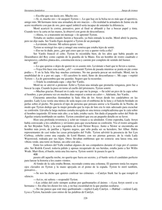 literatura fantástica Juego de tronos
228
—Escribe que me darás oro. Mucho oro.
—Sí, sí, mucho oro —le aseguró Tyrion—. Lo que hay en la bolsa no es más que el aperitivo,
amigo mío. Mi hermano tiene una armadura de oro macizo. —En realidad la armadura de Jaime era de
acero recubierto con pan de oro, pero aquel imbécil sería incapaz de entender la diferencia.
Mord acarició la correa, pensativo, pero al final se ablandó y fue a buscar papel y tinta.
Cuando tuvo la carta en las manos, la observó con gesto de desconfianza.
—Ahora, ve a transmitir mi mensaje —lo apremió Tyrion.
Tiritaba en sueños cuando fueron a buscarlo, ya bien entrada la noche. Mord abrió la puerta,
pero no dijo nada. Ser Vardis Egen despertó a Tyrion de un puntapié.
—Levántate, Gnomo. Mi señora quiere verte.
Tyrion se restregó los ojos y amagó una sonrisa que estaba lejos de sentir.
—Eso no lo dudo, pero, ¿por qué crees que yo voy a querer verla a ella?
Ser Vardis frunció el ceño. Tyrion lo recordaba bien, de los años que había pasado en
Desembarco del Rey como capitán de la guardia de la Mano. Era un hombre de rostro cuadrado e
inexpresivo, cabellos platea-dos, constitución recia y carente por completo de sentido del humor.
407
—Lo que quieras o dejes de querer no es asunto mío. Levántate o haré que te lleven a rastras.
—Vaya frío hace esta noche, ¿eh? —comentó Tyrion de pasada mientras se ponía en pie como
podía—. Y en la Sala Alta hay muchas corrientes. No me gustaría pescar un resfriado. Mord, ten la
amabilidad de ir a por mi capa. —El carcelero lo miró, lleno de desconfianza—. Mi capa —repitió
Tyrion—. La de gatosombra que me guardas. Seguro que la recuerdas.
—Tráele la condenada capa —dijo Ser Vardis.
Mord no se atrevió a protestar. Echó a Tyrion una mirada que prometía venganza, pero fue a
buscar la capa. Cuando la puso en torno al cuello del prisionero, Tyrion sonrió.
—Muchas gracias. Pensaré en ti cada vez que me la ponga. —Se echó un pico de la capa sobre
el hombro, y por primera vez en muchos días empezó a entrar en calor—. Adelante, Ser Vardis.
Cincuenta antorchas iluminaban la Sala Alta de los Arryn desde los candelabros en las
paredes. Lady Lysa vestía una túnica de seda negra con el emblema de la luna y el halcón bordado en
perlas sobre el pecho. No parecía el tipo de persona que pensara unirse a la Guardia de la Noche, de
modo que Tyrion dedujo que la mujer pensaba que la ropa de luto era lo más adecuado para escuchar
su confesión. Llevaba la larga melena castaña recogida en una trenza complicadísima que le caía sobre
el hombro izquierdo. El trono más alto, a su lado, estaba vacío. Sin duda el pequeño señor del Nido de
Águilas estaría temblando en sueños. Tyrion consideró que era un pequeño detalle en su favor.
Hizo una profunda reverencia y echó un vistazo a su alrededor. Como esperaba, Lady Arryn
había convocado a los caballeros y sirvientes para que escucharan su confesión. Vio el rostro arrugado
de Ser Brynden Tully y la cara regordeta de Lord Néstor Royce. Junto a Néstor se encontraba un
hombre más joven, de patillas y bigotes negros, que sólo podía ser su heredero, Ser Albar. Había
representantes de casi todas las casas principales del Valle. Tyrion advirtió la presencia de Ser Lyn
Corbray, esbelto como una espada; de Lord Hunter, con sus piernas gotosas; de la viuda Lady
Waynwood, rodeada por sus hijos. Otros llevaban emblemas que no conocía: una lanza rota, una
víbora verde, una torre en llamas, un cáliz con alas...
Entre los señores del Valle estaban algunos de sus compañeros durante el viaje por el camino
alto. Ser Rodrik Cassel, todavía pálido y apenas recuperado de sus heridas, estaba junto a Ser Willis
Wode. Mari-llion, el bardo, tenía una lira nueva. Tyrion sonrió: le pasara lo que le
408
pasara allí aquella noche, no quería que fuera un secreto, y el bardo sería el candidato perfecto
para lanzar la historia a los cuatro vientos.
Al fondo de la sala estaba Bronn, recostado contra una columna. El guerrero tenía los negros
ojos clavados en Tyrion y la mano apoyada en el pomo de la espada. Tyrion lo miró también,
pensativo...
—Se nos ha dicho que quieres confesar tus crímenes. —Catelyn Stark fue la que rompió el
silencio.
—Así es, mi señora —respondió Tyrion.
—Las celdas del cielo siempre acaban por quebrantarles el ánimo. —Lysa Arryn sonrió a su
hermana—. En ellas los dioses los ven, y no hay oscuridad en la que puedan ocultarse.
—No me parece que esté muy quebrantado —replicó Lady Catelyn. —Hablad —ordenó Lady
Lysa a Tyrion, haciendo caso omiso de las palabras de Catelyn.
 