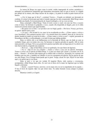 literatura fantástica Juego de tronos
23
La trenza de Drogo era negra como la noche, estaba impregnada de aceites aromáticos y
adornada con multitud de campanillas que tintineaban suavemente cada vez que se movía. Le colgaba
por debajo de la cintura, más abajo incluso de las nalgas, y la punta le rozaba la parte trasera de los
muslos.
—¿Ves lo larga que la lleva? —continuó Viserys—. Cuando un dothraki cae derrotado en
combate, le cortan la trenza para que todo el mundo sepa que ha sido avergonzado. Khal Drogo nunca
ha perdido una batalla. Es la reencarnación de Aegon Lordragón, y tú vas a ser su reina.
Dany contempló a Khal Drogo. Tenía el rostro severo y cruel, con ojos tan fríos y oscuros
como el ónice. Su hermano la golpeaba a veces, cuando ella despertaba al dragón, pero no le daba
miedo de la misma manera que aquel hombre.
—No quiero ser su reina —se oyó decir con voz frágil, queda—. Por favor, Viserys, por favor,
no quiero. Quiero irme a casa.
—¿A casa? —No levantó la voz, pero la ira reverberaba en ella—. ¿Cómo vamos a volver a
casa, hermanita? ¡Nos quitaron nuestra casa! —La arrastró hacia las sombras, fuera de la vista de los
demás; hundía los dedos en la piel de la niña—. ¿Cómo vamos a volver a casa? —repitió, pensando en
Desembarco del Rey y en Rocadragón, y en todo el reino que habían perdido.
Dany se refería sólo a sus habitaciones en la hacienda de Illyrio, que sin duda no eran su
verdadero hogar, pero no tenían otra cosa. Su hermano ni siquiera pensaba en aquello. Allí no tenía
nada parecido a un hogar. Ni la casa grande de la puerta roja había sido un hogar para él. La aferró con
más fuerza todavía, exigiendo una respuesta.
—No lo sé... —dijo al final Dany con la voz quebrada y los ojos llenos de lágrimas.
—Yo sí —dijo él con voz cortante—. Vamos a volver a casa con un ejército, hermanita.
Vamos a volver con el ejército de Khal Drogo. Y si para eso tienes que casarte y acostarte con él, lo
harás. —Sonrió—. Si hiciera falta dejaría que te follara todo su khalasar, hermanita, los cuarenta mil
hombres uno tras otro, y también sus caballos si con eso consiguiera mi ejército. Da las gracias de que
sea sólo Drogo. Con el tiempo hasta puede que te guste. Venga, sécate los ojos. Illyrio lo trae hacia
aquí, y no quiero que te vea llorar.
Dany se giró y vio que era verdad. El magíster Illyrio, todo sonrisas y reverencias,
acompañaba a Khal Drogo hacia ellos. Se secó con el dorso de la mano las lágrimas que no había
llegado a derramar.
—Sonríe —susurró Viserys, nervioso, con la mano otra vez en la empuñadura de la espada—.
Y haz el favor de erguirte. Que vea que tienes tetas. Ya andas bastante escasa aunque te pongas
derecha.
Daenerys sonrió y se irguió.
 