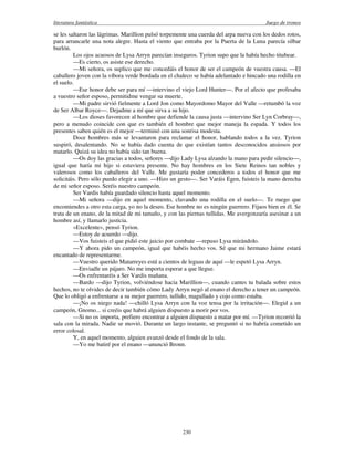 literatura fantástica Juego de tronos
230
se les saltaron las lágrimas. Marillion pulsó torpemente una cuerda del arpa nueva con los dedos rotos,
para arrancarle una nota alegre. Hasta el viento que entraba por la Puerta de la Luna parecía silbar
burlón.
Los ojos acuosos de Lysa Arryn parecían inseguros. Tyrion supo que la había hecho titubear.
—Es cierto, os asiste ese derecho.
—Mi señora, os suplico que me concedáis el honor de ser el campeón de vuestra causa. —El
caballero joven con la víbora verde bordada en el chaleco se había adelantado e hincado una rodilla en
el suelo.
—Ese honor debe ser para mí —intervino el viejo Lord Hunter—. Por el afecto que profesaba
a vuestro señor esposo, permitidme vengar su muerte.
—Mi padre sirvió fielmente a Lord Jon como Mayordomo Mayor del Valle —retumbó la voz
de Ser Albar Royce—. Dejadme a mí que sirva a su hijo.
—Los dioses favorecen al hombre que defiende la causa justa —intervino Ser Lyn Corbray—,
pero a menudo coincide con que es también el hombre que mejor maneja la espada. Y todos los
presentes saben quién es el mejor —terminó con una sonrisa modesta.
Doce hombres más se levantaron para reclamar el honor, hablando todos a la vez. Tyrion
suspiró, desalentando. No se había dado cuenta de que existían tantos desconocidos ansiosos por
matarlo. Quizá su idea no había sido tan buena.
—Os doy las gracias a todos, señores —dijo Lady Lysa alzando la mano para pedir silencio—,
igual que haría mi hijo si estuviera presente. No hay hombres en los Siete Reinos tan nobles y
valerosos como los caballeros del Valle. Me gustaría poder concederos a todos el honor que me
solicitáis. Pero sólo puedo elegir a uno. —Hizo un gesto—. Ser Varáis Egen, fuisteis la mano derecha
de mi señor esposo. Seréis nuestro campeón.
Ser Vardis había guardado silencio hasta aquel momento.
—Mi señora —dijo en aquel momento, clavando una rodilla en el suelo—. Te ruego que
encomiendes a otro esta carga, yo no la deseo. Ese hombre no es ningún guerrero. Fijaos bien en él. Se
trata de un enano, de la mitad de mi tamaño, y con las piernas tullidas. Me avergonzaría asesinar a un
hombre así, y llamarlo justicia.
«Excelente», pensó Tyrion.
—Estoy de acuerdo —dijo.
—Vos fuisteis el que pidió este juicio por combate —repuso Lysa mirándolo.
—Y ahora pido un campeón, igual que habéis hecho vos. Sé que mi hermano Jaime estará
encantado de representarme.
—Vuestro querido Matarreyes está a cientos de leguas de aquí —le espetó Lysa Arryn.
—Enviadle un pájaro. No me importa esperar a que llegue.
—Os enfrentaréis a Ser Vardis mañana.
—Bardo —dijo Tyrion, volviéndose hacia Marillion—, cuando cantes tu balada sobre estos
hechos, no te olvides de decir también cómo Lady Arryn negó al enano el derecho a tener un campeón.
Que lo obligó a enfrentarse a su mejor guerrero, tullido, magullado y cojo como estaba.
—¡No os niego nada! —chilló Lysa Arryn con la voz tensa por la irritación—. Elegid a un
campeón, Gnomo... si creéis que habrá alguien dispuesto a morir por vos.
—Si no os importa, prefiero encontrar a alguien dispuesto a matar por mí. —Tyrion recorrió la
sala con la mirada. Nadie se movió. Durante un largo instante, se preguntó si no habría cometido un
error colosal.
Y, en aquel momento, alguien avanzó desde el fondo de la sala.
—Yo me batiré por el enano —anunció Bronn.
 