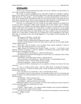 literatura fantástica Juego de tronos
231
EDDARD
Volvió a tener el mismo sueño de hacía tiempo, el de los tres caballeros con capas blancas, la
torre caída y Lyanna en su lecho de sangre.
En el sueño, sus amigos cabalgaban con él, como había sucedido en la realidad: el orgulloso
Martyn Cassel, padre de Jory; el fiel Theo Wull; Ethan Glover, que había sido pupilo de Brandon; Ser
Mark Ryswell, de verbo amable y corazón bondadoso; el lacustre Howland Reed; Lord Dus-tin a
lomos de su semental alazán. Ned había conocido sus rostros tan bien como el suyo propio, pero los
años habían erosionado los recuerdos, incluso aquellos que había prometido no olvidar jamás. En el
sueño no eran más que sombras, espectros grises cabalgando sobre caballos de niebla.
Eran siete, y se enfrentaban a tres. En el sueño, tal como había sucedido en la realidad. Pero
no eran tres jinetes cualesquiera. Habían estado esperando ante la torre redonda, con las montañas
rojizas de Dorne a sus espaldas, las capas blancas ondeando al viento. Y no eran sombras; sus rostros
seguían siendo claros pese al tiempo. Ser Arthur Dayne, la Espada del Amanecer, con una amplia
sonrisa en los labios. La empuñadura de su espadón, Amanecer, le asomaba por encima del hombro
derecho. Ser Oswell Whent tenía una rodilla hincada en el suelo y afilaba su hoja con una piedra de
amolar. En su yelmo blanco, el halcón que era el emblema de su Casa desplegaba las alas negras.
Entre ellos se encontraba el torvo Ser Gerold Hightower, el Toro Blanco, Lord Comandante de la
Guardia Real.
—Os busqué en el Tridente —les dijo Ned.
—No estábamos allí —replicó Ser Gerold.
—De haber estado el Usurpador lloraría lágrimas de sangre —dijo Ser Oswell.
—Cuando cayó Desembarco del Rey, Ser Jaime mató a vuestro rey con una espada dorada.
¿Dónde estabais entonces?
—Muy lejos —dijo Ser Gerold—. De lo contrario Aerys seguiría ocupando el Trono de
Hierro, y nuestro falso hermano ardería en los siete infiernos.
—Bajé a Bastión de Tormentas para levantar el asedio —les dijo —. Lord Tyrell y Lord
Redwyne rindieron sus pendones, y todos sus caballeros se arrodillaron para jurarnos lealtad. Estaba
seguro de que os encontraría entre ellos.
—No nos arrodillamos tan fácilmente —señaló Ser Arthur Dayne.
—Ser Willem Darry ha huido a Rocadragón con vuestra reina y con el príncipe Viserys. Pensé
que habríais embarcado con ellos.
—Ser Willem es un hombre bueno y honesto —dijo Ser Oswell.
—Pero no pertenece a la Guardia Real —señaló Ser Gerold—. La Guardia Real no huye.
—Ni entonces ni ahora —dijo Ser Arthur. Se puso el yelmo.
—Hicimos un juramento —explicó el anciano Ser Gerold.
Los espectros de Ned se situaron junto a él, con espadas de sombras en las manos. Eran siete
contra tres.
—Y esto va a empezar ahora mismo —dijo Ser Arthur Dayne, la Espada del Amanecer.
Desenvainó a Amanecer y la sujetó con ambas manos. La hoja era blanca como la leche, la luz hacía
que pareciera tener vida.
—No —dijo Ned con voz entristecida—. Esto va a terminar ahora mismo.
En el momento en que los aceros chocaron con estruendo, alcanzó a oír la voz de Lyanna que
gritaba su nombre. Una tormenta de pétalos de rosa cayó de un cielo jalonado de sangre, azul como los
ojos de la muerte.
—Lord Eddard —llamó Lyanna de nuevo.
—Te lo prometo —susurró—. Te lo prometo, Lya...
—Lord Eddard —repitió un hombre en la oscuridad.
Eddard Stark abrió los ojos con un gemido. La luz de la luna entraba por las altas ventanas de
la Torre de la Mano. Había una sombra junto a la cama.
—¿Lord Eddard?
—¿Cuánto... cuánto tiempo? —Las sábanas estaban enredadas, tenía la pierna entablillada y
escayolada. Sentía un dolor sordo en todo el costado.
—Seis días y siete noches —La voz era la de Vayon Poole. El mayordomo le acercó una copa
a los labios—. Bebed, mi señor.
—¿Qué...?
 