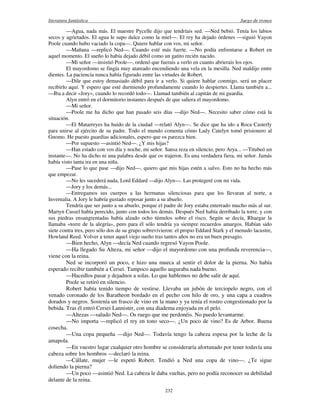 literatura fantástica Juego de tronos
232
—Agua, nada más. El maestre Pycelle dijo que tendríais sed. —Ned bebió. Tenía los labios
secos y agrietados. El agua le supo dulce como la miel—. El rey ha dejado órdenes —siguió Vayon
Poole cuando hubo vaciado la copa—. Quiere hablar con vos, mi señor.
—Mañana —replicó Ned—. Cuando esté más fuerte. —No podía enfrentarse a Robert en
aquel momento. El sueño lo había dejado débil como un gatito recién nacido.
—Mi señor —insistió Poole—, ordenó que fuerais a verlo en cuanto abrierais los ojos.
El mayordomo se fingía muy atareado encendiendo una vela en la mesilla. Ned maldijo entre
dientes. La paciencia nunca había figurado entre las virtudes de Robert.
—Dile que estoy demasiado débil para ir a verlo. Si quiere hablar conmigo, será un placer
recibirlo aquí. Y espero que esté durmiendo profundamente cuando lo despiertes. Llama también a...
—Iba a decir «Jory», cuando lo recordó todo—. Llamad también al capitán de mi guardia.
Alyn entró en el dormitorio instantes después de que saliera el mayordomo.
—Mi señor.
—Poole me ha dicho que han pasado seis días —dijo Ned—. Necesito saber cómo está la
situación.
—El Matarreyes ha huido de la ciudad —relató Alyn—. Se dice que ha ido a Roca Casterly
para unirse al ejército de su padre. Todo el mundo comenta cómo Lady Catelyn tomó prisionero al
Gnomo. He puesto guardias adicionales, espero que os parezca bien.
—Por supuesto —asintió Ned—. ¿Y mis hijas?
—Han estado con vos día y noche, mi señor. Sansa reza en silencio, pero Arya... —Titubeó un
instante—. No ha dicho ni una palabra desde que os trajeron. Es una verdadera fiera, mi señor. Jamás
había visto tanta ira en una niña.
—Pase lo que pase —dijo Ned—, quiero que mis hijas estén a salvo. Esto no ha hecho más
que empezar.
—No les sucederá nada, Lord Eddard —dijo Alyn—. Las protegeré con mi vida.
—Jory y los demás...
—Entregamos sus cuerpos a las hermanas silenciosas para que los llevaran al norte, a
Invernalia. A Jory le habría gustado reposar junto a su abuelo.
Tendría que ser junto a su abuelo, porque el padre de Jory estaba enterrado mucho más al sur.
Martyn Cassel había perecido, junto con todos los demás. Después Ned había derribado la torre, y con
sus piedras ensangrentadas había alzado ocho túmulos sobre el risco. Según se decía, Rhaegar la
llamaba «torre de la alegría», pero para él sólo tendría ya siempre recuerdos amargos. Habían sido
siete contra tres, pero sólo dos de su grupo sobrevivieron: el propio Eddard Stark y el menudo lacustre,
Howland Reed. Volver a tener aquel viejo sueño tras tantos años no era un buen presagio.
—Bien hecho, Alyn —decía Ned cuando regresó Vayon Poole.
—Ha llegado Su Alteza, mi señor —dijo el mayordomo con una profunda reverencia—,
viene con la reina.
Ned se incorporó un poco, e hizo una mueca al sentir el dolor de la pierna. No había
esperado recibir también a Cersei. Tampoco aquello auguraba nada bueno.
—Hacedlos pasar y dejadnos a solas. Lo que hablemos no debe salir de aquí.
Poole se retiró en silencio.
Robert había tenido tiempo de vestirse. Llevaba un jubón de terciopelo negro, con el
venado coronado de los Baratheon bordado en el pecho con hilo de oro, y una capa a cuadros
dorados y negros. Sostenía un frasco de vino en la mano y ya tenía el rostro congestionado por la
bebida. Tras él entró Cersei Lannister, con una diadema enjoyada en el pelo.
—Altezas —saludo Ned—. Os ruego que me perdonéis. No puedo levantarme.
—No importa —replicó el rey en tono seco—. ¿Un poco de vino? Es de Arbor. Buena
cosecha.
—Una copa pequeña —dijo Ned—. Todavía tengo la cabeza espesa por la leche de la
amapola.
—En vuestro lugar cualquier otro hombre se consideraría afortunado por tener todavía una
cabeza sobre los hombros —declaró la reina.
—Cállate, mujer —le espetó Robert. Tendió a Ned una copa de vino—. ¿Te sigue
doliendo la pierna?
—Un poco —asintió Ned. La cabeza le daba vueltas, pero no podía reconocer su debilidad
delante de la reina.
 