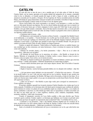 literatura fantástica Juego de tronos
235
CATELYN
El cielo del este se tino de rosa y oro a medida que el sol salía sobre el Valle de Arryn.
Catelyn Stark, con las manos apoyadas en la piedra tallada del antepecho de la ventana, contempló
cómo la luz se difundía y el mundo pasaba del negro al añil y luego al verde, a medida que el
amanecer avanzaba por los prados y bosques. De las Lágrimas de Alyssa ascendían jirones de niebla
blanca, allí donde las aguas fantasmales caían por la ladera de la montaña e iniciaban el largo descenso
por la Lanza del Gigante. Catelyn sentía en el rostro el roce de algunas gotas.
Alyssa Arryn había visto morir asesinados a su esposo, a sus hermanos y a todos sus hijos,
pero en vida jamás derramó una lágrima. Por eso los dioses habían decretado que, tras su muerte, no
conociera el descanso hasta que su llanto empapase la tierra negra del Valle bajo la que yacían los
hombres a los que había amado y enterrado. Alyssa llevaba muerta seiscientos años, y ni una gota del
torrente había llegado jamás al suelo del valle, tan abajo. Catelyn se preguntó cómo sería la catarata de
sus lágrimas cuando muriese.
—Cuéntame todo lo demás —dijo.
—El Matarreyes está reuniendo sus huestes en Roca Casterly —respondió Ser Rodrik Cassel,
en la habitación, a su espalda—. Vuestro hermano nos escribe que ha enviado jinetes a la Roca para
exigir a Lord Tywin que explique sus intenciones, pero no ha obtenido ninguna respuesta. Edmure ha
ordenado a Lord Vanee y Lord Piper que guarden el paso bajo el Colmillo Dorado. Os jura que no
cederá ni un metro de tierra Tully sin antes regarlo con sangre Lannister.
Catelyn se apartó del amanecer. Tanta belleza no bastaba para aliviar su sombrío humor; era
una crueldad que un día comenzara con tanta hermosura y fuera a terminar de manera tan horrible
como todo indicaba.
—Edmure ha enviado jinetes y ha hecho juramentos —dijo—. Pero no es el señor de
Aguasdulces. ¿Qué pasa con mi padre?
—El mensaje de Lord Hoster no lo menciona, mi señora. —Ser Rodrik se tironeó de los
bigotes. Mientras se recuperaba de las heridas, le habían vuelto a crecer, blancos como la nieve e
hirsutos como un espino. Casi volvía a ser el mismo de antes.
—Mi padre no dejaría la defensa de Aguasdulces en manos de Edmure a menos que estuviera
muy enfermo —señaló, preocupada—-Debisteis despertarme en cuanto llegó el pájaro.
—Vuestra señora hermana pensó que sería mejor dejaros dormir. Me lo ha dicho el maestre
Colemon.
—Debisteis despertarme —insistió.
—Según el maestre, vuestra hermana pensaba hablar con vos después del combate —dijo Ser
Rodrik.
—¿Así que piensa seguir adelante con esta payasada? —Catelyn hizo una mueca—. El enano
la ha hecho bailar a su son y ella está tan sorda que no oye la música. Suceda lo que suceda esta
mañana debemos partir enseguida, Ser Rodrik. Mi lugar está en Invernalia, al lado de mis hijos. Si os
sentís con fuerzas para viajar, pediré a Lysa que nos proporcione escolta hasta Puerto Gaviota. Desde
allí seguiremos en barco.
—¿Otra vez en barco? —Ser Rodrik se puso algo verde, pero consiguió no estremecerse—.
Como ordenéis, mi señora.
El anciano caballero aguardó tras la puerta mientras Catelyn llamaba a las criadas que Lysa le
había asignado. Si hablaba con su hermana antes del duelo quizá consiguiera que cambiara de opinión,
pensó mientras la vestían. Los planes de Lysa cambiaban según sus estados de ánimo, y sus estados de
ánimo cambiaban a cada hora. La niña tímida que había sido en Aguasdulces se había convertido con
los años en una mujer que era, a ratos orgullosa, miedosa, cruel, soñadora, despiadada, tímida,
testaruda, soberbia y, sobre todo, inconstante.
Cuando el repugnante carcelero de Lysa había acudido a ellas para decirles que Tyrion
Lannister quería confesar, Catelyn suplicó a su hermana que hablaran con el enano en privado; pero
no, ella tenía que hacer de aquello un espectáculo ante la mitad del Valle. Y así habían ido las cosas...
—Lannister es mi prisionero —dijo a Ser Rodrik mientras bajaban por las escaleras de la
torre, en dirección a los fríos salones blancos del Nido de Águilas. Catelyn vestía una sencilla túnica
de algodón con cinturón plateado—. Habrá que recordárselo a mi hermana.
Junto a la entrada de las habitaciones de Lysa se encontraron con su tío, que salía hecho una
furia.
 