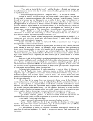 literatura fantástica Juego de tronos
236
—¿Vas a unirte al festival de los locos? —gritó Ser Brynden—. Te diría que le dieras una
buena bofetada a ver si se le metía algo de sentido común en la cabeza, pero no serviría de nada, sólo
te magullarías la mano.
—Ha llegado un pájaro de Aguasdulces —empezó Catelyn—. Con una carta de Edmure...
—Ya lo sé, pequeña. —El pez negro con que se abrochaba la capa era la única concesión que
Brynden hacía en cuestión de ornamentos—. He tenido que enterarme a través del maestre Colemon.
Le pedí a tu hermana que me dejara partir con un millar de jinetes para ir inmediatamente a
Aguasdulces. ¿Y sabes qué me ha dicho? «El Valle no puede prescindir ahora de mil espadas, no
puede prescindir ni de una espada, tío. Eres el Caballero de la Puerta. Tu lugar está aquí.» —Del otro
lado de la puerta les llegó el sonido de una carcajada infantil. Su tío echó un vistazo por encima del
hombro, sombrío—. Le he dicho que más vale que se vaya buscando otro Caballero de la Puerta.
Pescado negro o no, sigo siendo un Tully. Me marcharé a Aguasdulces antes de que anochezca.
—¿Solo? —Catelyn no se molestó en fingir sorpresa—. Sabes tan bien como yo que no
sobrevivirías en el camino alto. Ser Rodrik y yo vamos a volver a Invernalia. Ven con nosotros, tío.
Yo te daré mil hombres. Aguasdulces no tendrá que luchar a solas.
—Como tú digas —asintió Brynden con gesto brusco después de meditar un instante—. Es el
camino más largo para volver a casa, pero así al menos llegaré. Te espero abajo. —Se alejó a
zancadas, con la capa ondeando a la espalda.
Catelyn intercambió una mirada con Ser Rodrik. Ambos se encaminaron hacia el lugar de
donde procedían las nerviosas risitas infantiles.
Las habitaciones de Lysa daban a un pequeño jardín, un círculo de tierra y hierba con flores
azules, rodeado de altas torres blancas. Los diseñadores habían intentado que fuera un bosque de
dioses, pero el Nido de Águilas reposaba sobre la piedra dura de la montaña, y por mucha tierra fértil
que acarrearan desde el Valle no consiguieron que arraigara ningún arciano. De manera que los
señores del Nido de Águilas plantaron hierba y distribuyeron unas cuantas estatuas entre los arbustos
bajos. Allí se reunirían los dos campeones, para poner sus vidas y la de Tyrion Lannister en las manos
de los dioses.
Lysa, con el pelo recién cepillado y envuelta en una túnica de terciopelo color crema, con un
collar de zafiros y adularias que le rodeaba el cuello lechoso, daba audiencia en una terraza desde la
que se divisaba el lugar del combate, rodeada por sus caballeros, pretendientes, grandes señores y
señores de mediana importancia. Muchos de ellos seguían teniendo la esperanza de poder casarse con
ella, llevarla a la cama y gobernar a su lado el Valle de Arryn. Por lo que había visto Catelyn durante
su estancia en el Nido de Águilas, era una esperanza vana.
Se había erigido una plataforma de madera para elevar el trono de Robert. Y allí estaba el
señor del Nido de Águilas, entre risitas y palmoteos, mientras un titiritero jorobado vestido con
abigarradas ropas azules y blancas hacía que dos marionetas de madera se lanzaran tajos y estocadas.
Se habían dispuesto jarras de crema espesa y cestas de moras, y los invitados bebían vino dulce
aromatizado con naranja en copas de plata labrada. El festival de los locos, como lo había llamado
Brynden, con toda razón.
Al otro lado de la terraza, Lysa reía alegremente alguna broma de Lord Hunter, y
mordisqueaba una mora en la punta de la daga de Ser Lyn Corbray. Eran los pretendientes favoritos de
Lysa... al menos aquel día. A Catelyn le habría costado decidir cuál de los dos hombres era menos
adecuado. Eon Hunter era aún más viejo que Jon Arryn, la gota lo tenía casi imposibilitado y cargaba
con la maldición de tres hijos pendencieros y a cuál más codicioso. Ser Lyn era un loco de otro tipo:
delgado, atractivo, heredero de una casa antigua pero venida a menos, engreído, temerario, de genio
vivo... y, según se decía, su desinterés por los encantos íntimos de las mujeres era notorio.
Lysa vio a Catelyn y la recibió con un abrazo fraternal y un beso húmedo en cada mejilla.
—Qué mañana tan bonita, ¿verdad? Los dioses nos sonríen. Toma una copa de vino, mi
querida hermana. Lord Hunter ha tenido la amabilidad de hacer que lo subieran de sus bodegas.
—No, gracias. Tenemos que hablar, Lysa.
—Luego —le prometió su hermana, al tiempo que empezaba a darse la vuelta.
—Ahora. —Catelyn habló más alto de lo que pretendía. Los hombres se volvieron para
mirarla—. No puedes seguir adelante con esta locura, Lysa. El Gnomo sólo tiene valor vivo. Muerto
no vale ni como carroña para los cuervos. Y si venciera su campeón...
—Es poco probable, mi señora —la tranquilizó Lord Hunter, palmeándole la espalda con una
mano llena de manchas hepáticas—. Ser Vardis es un guerrero valeroso. Dará buena cuenta del
mercenario.
 