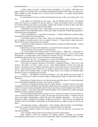 literatura fantástica Juego de tronos
237
—¿Estáis seguro, mi señor? —replicó Catelyn con frialdad—. Yo no tanto. —Ella había visto
pelear a Bronn en el camino alto; no era ninguna casualidad que hubiera sobrevivido a un viaje que se
había cobrado las vidas de tantos otros. Se movía como una pantera, y su espada oxidada parecía
formar parte de su brazo.
Los pretendientes de Lysa se estaban arremolinando en torno a ellos como abejas junto a una
flor.
—Las mujeres no entienden de estas cosas —dijo Ser Morton Waynwood—. Mi querida
señora, Ser Vardis es un caballero. El otro en cambio es... bueno, los hombres como él son cobardes,
en el fondo. Resultan muy útiles en una batalla, cuando están rodeados de miles de tipos como ellos,
pero en cuanto se quedan solos pierden toda la hombría.
—Supongamos que tenéis razón —dijo Catelyn con una cortesía que le dolía en la boca—.
¿Qué ganaremos con la muerte del enano? ¿Creéis que a Jaime le importará un bledo que juzgáramos a
su hermano antes de despeñarlo?
—Pues lo decapitaremos —sugirió Ser Lyn Corbray—. Cuando el Matarreyes reciba la cabeza
del Gnomo lo tomará como una advertencia.
—Lord Robert quiere ver cómo vuela —dijo Lysa, impaciente, sacudiendo la melena suelta
que le llegaba a la cintura como si con eso zanjara el asunto—. Y nadie tiene la culpa más que el
Gnomo. Él fue quien exigió un juicio por combate.
—Lady Lysa no podía negarse de manera honorable, ni aunque lo hubiera deseado —entonó
Lord Hunter, parsimonioso.
Catelyn hizo caso omiso de los aduladores y concentró todas las energías en su hermana.
—Te recuerdo que Tyrion Lannister es mi prisionero.
—¡Y yo te recuerdo que el enano asesinó a mi señor esposo! —chilló ella—. ¡Envenenó a la
Mano del Rey, dejó huérfano a mi pequeñín, y quiero que lo pague muy caro! —Lysa se dio la vuelta
bruscamente y se dirigió hacia el otro extremo de la terraza. Ser Lyn, Ser Morton y el resto de los
pretendientes hicieron una fría reverencia a Catelyn y corrieron tras ella.
—¿Creéis que fue así? —le preguntó en voz baja Ser Rodrik cuando volvieron a estar a
solas—. ¿Pensáis que mató a Lord Jon? El Gnomo lo niega, y parece sincero...
—Creo que los Lannister asesinaron a Lord Arryn —respondió Catelyn—. Pero no sé si fue
Tyrion, o Ser Jaime, o la reina, o todos a la vez. —Lysa había nombrado a Cersei en la carta que
enviara a Inverna-lia, pero en aquellos momentos parecía convencida de que el asesino había sido
Tyrion... quizá porque el enano estaba allí, a su alcance, mientras que la reina se encontraba a salvo
tras los muros de la Fortaleza Roja, a cientos de leguas hacia el sur. Catelyn casi deseaba haber
quemado la carta de su hermana antes de leerla.
—Veneno... —Ser Rodrik se tironeó de los bigotes—. Sí, claro, podría ser cosa del enano. O
de Cersei. Se dice que el veneno es arma de mujer, y perdonad que lo diga, mi señora. En cambio, el
Matarreyes...
no me gusta ese hombre, pero no es el tipo de persona que haría algo así. Le gusta demasiado
ver su espada dorada manchada de sangre. ¿Fue veneno, mi señora?
—¿Cómo si no habrían hecho que pareciera muerte natural? —Catelyn frunció el ceño, algo
intranquila. Tras ellos, Lord Robert gritó divertido cuando una de las marionetas en forma de caballero
cortó a la otra por la mitad, derramando sobre la terraza una lluvia de serrín teñido de rojo. Miró a su
sobrino y suspiró—. A ese niño le hace falta mucha disciplina. Si no lo apartan de su madre una buena
temporada, nunca será capaz de gobernar.
—Su señor padre habría estado de acuerdo con vos —dijo una voz junto a su codo. Catelyn se
volvió. El maestre Colemon estaba a su lado, con una copa de vino en la mano—. Pensaba enviar al
chico como pupilo a Rocadragón, ¿sabéis? Oh, pero estoy hablando demasiado... —La nuez de la
garganta le subía y le bajaba tras la papada. Estaba muy nervioso—. Me temo que he abusado del
excelente vino de Lord Hunter. Sólo pensar en el derramamiento de sangre me pone los nervios de
punta...
—Os equivocáis, maestre —dijo Catelyn—. Iba a enviarlo a Roca Casterly, no a Rocadragón,
y todo eso se acordó tras la muerte de la Mano, sin el consentimiento de mi hermana.
El maestre sacudió la cabeza con energía. Tenía el cuello tan largo que casi parecía una
marioneta él también.
—No, mi señora, tengo que llevaros la contraria, pero fue Lord Jon quien...
Abajo empezó a sonar una campana. Los grandes señores, y también las sirvientas,
interrumpieron lo que hacían y se acercaron a la balaustrada. Abajo, dos guardias enfundados en capas
 