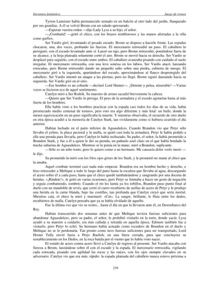 literatura fantástica Juego de tronos
239
Tyrion Lannister había permanecido sentado en un balcón al otro lado del jardín, flanqueado
por sus guardias. A él se volvió Bronn con un saludo apresurado.
—Esperan vuestra orden —dijo Lady Lysa a su hijo, el señor.
—¡Combatid! —gritó el chico, con los brazos temblorosos y las manos aferradas a la silla
como garfios.
Ser Vardis giró, levantando el pesado escudo. Bronn se dispuso a hacerle frente. Las espadas
chocaron, una, dos veces, probando las fuerzas. El mercenario retrocedió un paso. El caballero lo
persiguió, con el escudo levantado ante sí. Lanzó un tajo, pero Bronn retrocedió, poniéndose fuera de
su alcance, y la hoja plateada solamente cortó el aire. Bronn se movió hacia su derecha. Ser Vardis se
desplazó para seguirlo, con el escudo entre ambos. El caballero avanzaba pisando con cuidado el suelo
irregular. El mercenario retrocedía, con una leve sonrisa en los labios. Ser Vardis atacó, lanzando
estocadas, pero Bronn retrocedió dando un pequeño salto sobre una piedra, cubierta de musgo. El
mercenario giró a la izquierda, apartándose del escudo, aproximándose al flanco desprotegido del
caballero. Ser Vardis intentó un ataque a las piernas, pero no llegó. Bronn siguió danzando hacia su
izquierda. Ser Vardis giró en el sitio.
—Ese hombre es un cobarde —declaró Lord Hunter—. ¡Detente y pelea, miserable! —Varias
voces se hicieron eco de aquel sentimiento.
Catelyn miró a Ser Rodrik. Su maestro de armas sacudió brevemente la cabeza.
—Quiere que Ser Vardis lo persiga. El peso de la armadura y el escudo agotarían hasta al más
fuerte de los hombres.
Ella había visto a los hombres practicar con la espada casi todos los días de su vida, había
presenciado medio centenar de torneos, pero esto era algo diferente y más letal: un baile, donde la
menor equivocación en un paso significaba la muerte. Y mientras observaba, el recuerdo de otro duelo
en otra época acudió a la memoria de Catelyn Stark, tan vividamente como si hubiera ocurrido el día
anterior.
Habían luchado en el patio inferior de Aguasdulces. Cuando Brandon vio que Petyr sólo
llevaba el yelmo, la placa pectoral y la malla, se quitó casi toda la armadura. Petyr le había pedido a
ella una prenda para llevarla, pero Catelyn lo había rechazado. Su padre, el señor, la había prometido a
Brandon Stark, y fue a él a quien le dio su prenda, un pañuelo azul claro en el que había bordado la
trucha saltarina de Aguasdulces. Mientras se lo ponía en la mano, miró a Brandon, suplicante.
—Sólo es un niño tonto, pero lo quiero como a un hermano. Me causaría dolor verlo morir —
le dijo.
Su prometido la miró con los fríos ojos grises de los Stark, y le prometió no matar al chico que
la amaba.
Aquel combate terminó casi nada más empezar. Brandon era un hombre hecho y derecho, e
hizo retroceder a Meñique a todo lo largo del patio hasta la escalera que llevaba al agua, descargando
el acero sobre él a cada paso, hasta que el chico quedó tambaleándose y sangrando por una docena de
heridas. «¡Ríndete!», le gritó en varias ocasiones, pero Petyr se limitaba a hacer un gesto de negación
y seguía combatiendo, sombrío. Cuando el río les lamía ya los tobillos, Brandon puso punto final al
duelo con un mandoble de revés, que cortó el cuero recubierto de anillas de acero de Petyr y le produjo
una herida en la carne blanda, bajo las costillas, tan profunda que Catelyn creyó que sería mortal.
Mientras caía, el chico la miró y murmuró: «Cat». La sangre, brillante, le fluía entre los dedos,
recubiertos de malla. Catelyn pensaba que ya se había olvidado de aquello.
Fue la última vez que vio su rostro... hasta el día en que la llevaron ante él, en Desembarco del
Rey.
Habían transcurrido dos semanas antes de que Meñique tuviera fuerzas suficientes para
abandonar Aguasdulces, pero su padre, el señor, le prohibió visitarlo en la torre, donde yacía. Lysa
ayudó a su maestre a cuidarlo, era más callada y retraída en aquella época. Edmure también fue a
visitarlo, pero Petyr lo echó. Su hermano había actuado como escudero de Brandon en el duelo y
Meñique no se lo perdonaría. Tan pronto como tuvo fuerzas suficientes para ser transportado, Lord
Hoster Tully envió fuera a Petyr Baelish, en una litera cerrada, para que concluyera su
restablecimiento en los Dedos, en la roca batida por el viento que lo había visto nacer.
El sonido de acero contra acero llevó a Catelyn de regreso al presente. Ser Vardis atacaba con
fiereza a Bronn, lanzándose sobre él con el escudo y la espada. El mercenario retrocedía, vigilando
cada estocada, pisando con agilidad las rocas y las raíces, con los ojos siempre clavados en su
adversario. Catelyn vio que era más; rápido: la espada plateada del caballero nunca estuvo próxima a
 