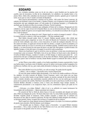 literatura fantástica Juego de tronos
24
EDDARD
Los visitantes entraban como un río de oro, plata y acero bruñido por las puertas del
castillo, más de trescientos, la élite de los abanderados, los caballeros, las espadas leales y los
jinetes libres. Sobre ellos ondeaban una docena de estandartes dorados, agitados por el viento del
norte, en los que se veía el venado coronado de Baratheon.
Ned conocía personalmente a muchos de los jinetes. Allí estaba Ser Jaime Lannister, de
cabellos tan brillantes como el oro batido, y Sandor Clegane, con el espantoso rostro quemado. El
muchachito alto que cabalgaba junto a él sólo podía ser el príncipe heredero, y el hombrecillo
atrofiado que iba detrás de ellos era sin duda el Gnomo, Tyrion Lannister.
Pero el hombretón corpulento que cabalgaba al frente de la columna, flanqueado por dos
caballeros con las capas níveas de la Guardia Real, era casi un desconocido para Ned... hasta que
se bajó del caballo de guerra con un rugido harto familiar, y lo estrechó en un abrazo de oso que le
hizo crujir los huesos.
—¡Ned! ¡Cómo me alegro de verte! ¡Sigues igual, no sonríes ni aunque te maten! —El rey
lo examinó de pies a cabeza y soltó una carcajada—. ¡No has cambiado nada!
Ned habría deseado poder decir lo mismo. Habían pasado quince años desde que
cabalgaran juntos para conquistar un trono. El señor de Bastión de Tormentas era entonces un
joven de rostro afeitado, ojos claros y torso musculoso; el sueño de cualquier doncella. Con sus
dos metros de altura, se erguía por encima de todos los demás, y cuando se ponía la armadura y el
gran yelmo astado de su Casa se convertía en un verdadero gigante. También tenía la fuerza de un
gigante, y su arma favorita era una maza de hierro con púas que Ned apenas si podía levantar. En
aquellos tiempos, el olor del cuero y la sangre lo envolvía como un perfume.
Ahora era el perfume lo que lo envolvía como un perfume, y tenía una circunferencia tan
excepcional como su estatura. Ned había visto al rey por última vez hacía nueve años durante la
revuelta de Balón Greyjoy, cuando el venado y el lobo huargo se unieron para poner fin a las
pretensiones del que se había proclamado rey de las Islas del Hierro. Desde aquella noche en que
estuvieron juntos ante la fortaleza vencida, donde Robert aceptó la rendición del señor y Ned se
llevó a
su hijo Theon como rehén y pupilo, el rey había engordado al menos cuarenta kilos. Lucía
una barba negra y tan basta como el alambre, que por lo menos servía para ocultar la papada y los
temblorosos mofletes del rey, pero nada podía disimular la barriga ni las bolsas oscuras bajo los
ojos.
Pero ahora Robert era el rey de Ned, y no sólo un amigo. No podía decirle aquello.
—Alteza —fue su saludo—. Invernalia está a vuestra disposición.
El resto del grupo también había desmontado, y los mozos de cuadra acudieron a llevarse
los caballos. La reina consorte de Robert, Cersei Lannister, entró a pie junto con sus hijos
mayores. La casa sobre ruedas en que habían viajado, un enorme carruaje de dos pisos hecho de
roble y metales dorados, que remolcaban cuarenta caballos de tiro, era tan ancha que no podía
pasar por las puertas del castillo. Ned hincó una rodilla en la nieve para besar el anillo de la reina,
mientras Robert abrazaba a Catelyn como si fuera una hermana largo tiempo ausente. A
continuación presentaron a sus respectivos hijos, con los comentarios típicos por parte de los
adultos.
—Llévame a tu cripta, Eddard —dijo el rey a su anfitrión en cuanto terminaron las
formalidades del recibimiento—. Quiero presentar mis respetos.
El corazón de Ned se llenó de afecto hacia el rey por recordarla aún después de tantos
años. Pidió una lámpara de aceite. No hacía falta decir más. La reina había iniciado una protesta,
llevaban viajando desde el amanecer, todos estaban cansados y tenían frío; lo primero era
descansar un rato. Que los muertos esperasen. No dijo más. Robert le había dirigido una mirada, y
su hermano gemelo, Jaime, la agarró por un brazo y la apartó de allí en silencio.
Ned y aquel rey al que apenas reconocía bajaron juntos a la cripta. Los tortuosos peldaños
de piedra eran estrechos. Ned iba delante con la lámpara.
—Ya pensaba que no íbamos a llegar nunca a Invernalia —se quejó Robert mientras
descendían—. Tal y como se habla de mis Siete Reinos en el sur, uno tiene tendencia a olvidar
que tu parte es tan grande como los otros seis juntos.
 