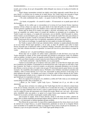 literatura fantástica Juego de tronos
240
tocarlo, pero su hoja, de un gris desagradable, había dibujado una muesca en la placa de hombro de
Ser Vardis.
Aquel choque momentáneo terminó tan rápido corno había empezado cuando Bronn dio un
paso lateral y se deslizó tras la estatua de la mujer llorosa. Ser Vardis lanzó una estocada al lugar
donde había estado el mercenario, sacando una esquirla del muslo de mármol blanco de Alyssa.
—No están combatiendo bien, madre —se quejó el señor de Nido de Águilas—. Quiero que
peleen.
—Lo harán, mi pequeñín —lo consoló la madre—. El mercenario no se puede pasar todo el
día huyendo.
Algunos de los nobles que se encontraban en la terraza de Lysa hacían bromas injuriosas
mientras volvían a llenar sus copas de vino, pero desde el otro lado del jardín, los ojos estrábicos de
Tyrion Lannister vigilaban los pasos del caballero como si nada más importara en el mundo.
Bronn salió de detrás de la estatua con rapidez y decisión, moviéndose aún a la izquierda, y
lanzó un mandoble con ambas manos al costado del caballero no protegido por la armadura. Ser
Vardis lo paró con torpeza, y la espada del mercenario, con un destello, subió buscando la cabeza.
Sonó el metal y un ala del halcón cayó, como triturada. Ser Vardis dio medio Paso atrás para afirmar el
cuerpo y levantó el escudo. Cuando la estocada de Bronn chocó contra la madera, saltaron astillas de
roble. El mercenario dio un paso más a la izquierda, separándose del escudo, y golpeó a
Ser Vardis en el estómago. La espada dejó un corte amplio en la placa del caballero.
Ser Vardis se apoyó sobre el pie que mantenía detrás, mientras su espada plateada descendía
en un arco brutal. Bronn logró apartarla y, de un salto, se alejó. El caballero cayó sobre la mujer
llorosa, haciendo que se balanceara sobre su pedestal. Perplejo, retrocedió, moviendo la cabeza hacia
uno y otro lado, mientras buscaba a su oponente. La ranura del visor de su yelmo reducía su campo de
visión.
—¡Detrás de vos! —le gritó Lord Hunter, demasiado tarde.
Bronn dejó caer su espada con ambas manos, golpeando el codo del brazo con el que Ser
Vardis manejaba la espada. El fino metal articulado que protegía la articulación crujió. El caballero
soltó un gruñido y levantó el arma. En aquella ocasión, Bronn no retrocedió. Las espadas chocaron y
el canto del acero llenó el jardín y resonó contra las torres blancas del Nido de Águilas.
—Ser Vardis está herido —dijo Ser Rodrik, con voz preocupada.
Catelyn no necesitaba que se lo dijeran: tenía ojos, podía ver el fino hilo de sangre que corría
por el antebrazo del caballero, la humedad en la articulación del codo. Cada quite era más lento y bajo
que el anterior. Ser Vardis se volvió de costado a su adversario, intentando defenderse con el escudo,
pero Bronn se movía en torno a él, raudo como un gato. El mercenario parecía ganar fuerzas con cada
momento. Sus mandobles ahora dejaban marcas. Profundos cortes brillantes marcaban la armadura del
caballero, sobre el muslo derecho, en el visor roto, atravesando su placa pectoral, el más largo en la
parte delantera del gorjal... La róndela con la luna y el halcón, sobre el brazo derecho de Ser Vardis,
estaba limpiamente cortada en dos y colgaba de la correa. Se podía escuchar su respiración trabajosa,
que brotaba por los respiraderos del visor.
Pese a la ceguera de la arrogancia, los caballeros y nobles del Valle veían ya con claridad qué
ocurría debajo de ellos. Pero su hermana, no.
—¡Basta ya, Ser Vardis! —gritó Lady Lysa—. Terminad con él ya, mi niño se está
aburriendo.
Hay que decir, en honor a la verdad, que Ser Vardis Egen fue fiel a la orden de su dama hasta
el fin. En ese instante, retrocedía, casi en cuclillas tras el escudo lleno de cortes, y un segundo después
se lanzó a la carga. Embistió como un toro y estuvo a punto de hacer caer a Bronn. Ser Vardis chocó
con él y golpeó el rostro del mercenario con el borde del escudo. Bronn casi, casi cayó... dio un paso
atrás, trastabilló sobre una piedra y se apoyó en la mujer llorosa para mantener el equilibrio. Ser
Vardis tiró su escudo a un lado y lo persiguió, usando ambas manos
para levantar la espada. Tenía el brazo derecho, desde el codo hasta los dedos, cubierto de
sangre, pero el último mandoble desesperado hubiera abierto a Bronn en canal, desde el cuello hasta el
ombligo... si el mercenario se hubiera quedado allí para recibirlo.
Pero Bronn dio un paso atrás. La maravillosa espada plateada de Jon Arryn chocó con el codo
de mármol de la mujer llorosa y se partió limpiamente, perdiendo un tercio de su longitud. Bronn
clavó un hombro en la espalda de la estatua. La imagen de Alyssa Arryn, lavada por los elementos, se
balanceó y cayó con un gran estruendo, y Ser Vardis Egen quedó debajo de ella.
 