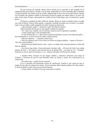literatura fantástica Juego de tronos
241
En una fracción de segundo, Bronn estuvo encima de él, pateando lo que quedaba de su
róndela partida para echarla a un lado, a fin de dejar al descubierto la zona vulnerable entre el hombro
y la placa pectoral. Ser Vardis yacía de costado, atrapado bajo el torso roto de la mujer llorosa. Catelyn
oyó el gemido del caballero cuando el mercenario levantó la espada con ambas manos y la clavó con
todo su peso bajo el brazo, atravesando las costillas de Ser Vardis Egen, que se estremeció y quedó
quieto.
El silencio se apoderó de todo el Nido de Águilas. Bronn se arrancó el medio yelmo y lo dejó
caer sobre la hierba. Tenía el labio partido y sangrante, resultado del golpe con el escudo, y su cabello,
negro como el carbón, estaba empapado de sudor. Escupió un diente roto.
—¿Ha terminado, madre? —preguntó el señor del Nido de Águilas.
Catelyn deseaba decirle que no, que aquello acababa de empezar.
—Sí —dijo Lysa, sombría, con voz tan fría y muerta como el capitán de su guardia.
—¿Ahora puedo hacer volar al hombrecillo?
—A este hombrecillo, no —dijo Tyrion Lannister poniéndose en pie al otro lado del jardín—.
Este hombrecillo se va en la cesta de los nabos, muchas gracias.
—Dais por supuesto... —comenzó a decir Lysa.
—Doy por supuesto que la Casa Arryn no olvida sus propias palabras —repuso el Gnomo—.
«Tan Alto como el Honor.»
—Prometiste que podría hacerlo volar —gritó a su madre entre estremecimientos el señor del
Nido de Águilas.
—Los dioses han tenido a bien proclamarlo inocente, niño. —El rostro de Lady Lysa estaba
púrpura de furia—. No tenemos otra elección que la de dejarlo libre. —Levantó la voz—. Guardias,
sacad de mi vista al señor de Lannister y a su... criatura. Llevadlos a la Puerta de la Sangre
y dejadlos libres. Ocupaos de que tengan caballos y alimentos suficientes para llegar al
Tridente, y cercioraos de que les sean devueltos todos sus bienes y armas. Las necesitarán en el
camino alto.
—El camino alto —repitió Tyrion Lannister.
Lysa se permitió una desmayada sonrisa de satisfacción. Catelyn se dio cuenta de que se
trataba de otro tipo de sentencia de muerte. Tyrion Lannister debía saberlo también. De todos modos,
el enano le dedicó a Lady Arryn una reverencia burlona.
—Como ordene, mi señora. Creo que conocemos el camino.
 
