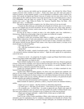 literatura fantástica Juego de tronos
242
JON
—Sois los mocosos más inútiles que he entrenado jamás —les informó Ser Alliser Thorne
cuando estuvieron todos reunidos en el patio—. Tenéis unas manos que sólo valen para quitar el
estiércol a palazos, no para empuñar espadas, y si de mí dependiera os mandaría a todos a cuidar de los
cerdos. Pero anoche me dijeron que Gueren viene por el camino real con cinco chicos nuevos. Con
suerte alguno de ellos valdrá una mierda. Como tengo que hacerles sitio, he decidido pasaros a ocho al
Lord Comandante, para que haga con vosotros lo que le venga en gana. —Fue anunciando los
nombres uno a uno—. Sapo. Cabeza de Piedra. Uro. Amoroso. Espinilla. Mono. Ser Patán. —Por
último miró a Jon—. Y el Bastardo.
Pyp gritó de alegría y lanzó su espada al aire. Ser Alliser clavó en él sus ojos de reptil.
—A partir de ahora dirán que sois hombres de la Guardia de la Noche, pero si os lo creéis es
que sois más estúpidos que este mono de titiritero. No sois más que unos crios, estáis verdes, apestáis a
verano y, cuando llegue el invierno, caeréis como moscas. —Sin decir más, Ser Alliser Thorne se dio
media vuelta y se marchó.
El resto de los chicos se reunió en torno a los ocho elegidos entre risas, maldiciones y
felicitaciones. Halder dio un buen golpe a Sapo en las nalgas con el plano de la espada.
—¡Sapo, de la Guardia de la Noche! —exclamó.
Pyp anunció a gritos que un hermano negro debía ir a caballo, y se subió a los hombros de
Grenn. Ambos rodaron por el suelo entre puñetazos y gritos de júbilo. Dareon corrió a la armería y
regresó con un pellejo de tinto agrio. Se pasaron el vino de mano en mano, sonriendo como idiotas, y
sólo entonces advirtió Jon que Samwell Tarly estaba a solas, bajo un árbol muerto y sin hojas, en un
rincón del patio. Le ofreció el pellejo.
—¿Un trago de vino?
—No —dijo Sam sacudiendo la cabeza—, gracias, Jon.
—¿Estás bien?
—Muy bien, de verdad —mintió el muchacho gordo—. Me alegro mucho por todos vosotros.
—Se estremeció mientras intentaba fingir una sonrisa—. Algún día serás capitán de los exploradores,
como lo fue tu tío.
—Como lo es mi tío —lo corrigió Jon. Se negaba a aceptar que Benjen Stark hubiera muerto.
Antes de que pudiera añadir nada, Halder lo llamó a gritos.
—¡Eh! ¿Qué pasa, vas a beber tú sólo?
Pyp le arrebató el pellejo de las manos y se alejó, bailoteando entre risas. Grenn lo agarró por
el brazo, y Pyp retorció el pellejo, con lo que un chorro de tinto dio a Jon en la cara. Halder aulló en
tono de protesta por el desperdicio de aquel buen vino. Jon farfulló y se sacudió. Matthar y Jeren se
subieron al muro y empezaron a lanzarles bolas de nieve.
Cuando Jon consiguió liberarse, con el pelo lleno de nieve y el chaleco manchado de vino,
Samwell Tarly había desaparecido.
Aquella noche, Hobb Tresdedos preparó a los chicos una cena especial para celebrarlo. Jon
entró en la sala común y el propio Lord Mayordomo lo acompañó a un banco cerca del fuego. Los
hombres mayores le palmearon los brazos al pasar. Los ocho futuros hermanos devoraron un festín de
costillar de cordero asado con ajo y hierbas, adornado con ramitas de menta y con guarnición de puré
de nabos amarillos que nadaba en mantequilla.
—Viene de la mesa del mismísimo Lord Comandante —les dijo Bowen Marsh.
Había ensaladas de espinacas, garbanzos y nabiza, y de postre cuencos de arándanos helados y
natillas.
—Espero que no nos separen —dijo Pyp mientras se atiborraban alegremente.
—Yo espero que sí —dijo Sapo con una mueca—. Estoy harto de ver esas orejas que tienes.
—No os perdáis esto —se burló Pyp—. La sartén se aparta del cazo. Puedes estar seguro de
que a ti te harán explorador, para que estés lo más lejos posible del castillo. Si Manee Rayder ataca,
sólo tienes que levantarte el visor y enseñarle la cara; se largará con el rabo entre las piernas.
—Espero que me hagan explorador —replicó Grenn, el único que no se había reído.
—Y quién no —dijo Matthar.
Todos los que vestían el negro patrullaban el Muro, todos tenían que esgrimir las armas para
defenderlo, pero los exploradores eran los verdaderos combatientes de la Guardia de la Noche. Eran
los que cabalgaban más allá del Muro y recorrían el bosque embrujado y las montañas de hielo que se
 