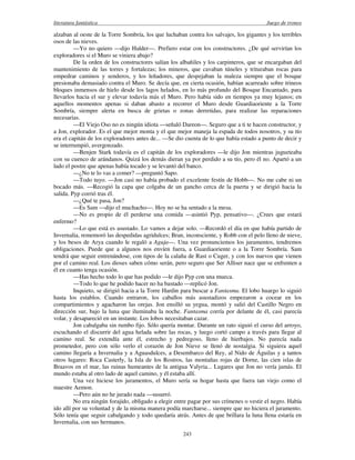 literatura fantástica Juego de tronos
243
alzaban al oeste de la Torre Sombría, los que luchaban contra los salvajes, los gigantes y los terribles
osos de las nieves.
—Yo no quiero —dijo Halder—. Prefiero estar con los constructores. ¿De qué servirían los
exploradores si el Muro se viniera abajo?
De la orden de los constructores salían los albañiles y los carpinteros, que se encargaban del
mantenimiento de las torres y fortalezas; los mineros, que cavaban túneles y trituraban rocas para
empedrar caminos y senderos, y los leñadores, que despejaban la maleza siempre que el bosque
presionaba demasiado contra el Muro. Se decía que, en cierta ocasión, habían acarreado sobre trineos
bloques inmensos de hielo desde los lagos helados, en lo más profundo del Bosque Encantado, para
llevarlos hacia el sur y elevar todavía más el Muro. Pero había sido en tiempos ya muy lejanos; en
aquellos momentos apenas si daban abasto a recorrer el Muro desde Guardiaoriente a la Torre
Sombría, siempre alerta en busca de grietas o zonas derretidas, para realizar las reparaciones
necesarias.
—El Viejo Oso no es ningún idiota —señaló Dareon—. Seguro que a ti te hacen constructor, y
a Jon, explorador. Es el que mejor monta y el que mejor maneja la espada de todos nosotros, y su tío
era el capitán de los exploradores antes de... —Se dio cuenta de lo que había estado a punto de decir y
se interrumpió, avergonzado.
—Benjen Stark todavía es el capitán de los exploradores —le dijo Jon mientras jugueteaba
con su cuenco de arándanos. Quizá los demás dieran ya por perdido a su tío, pero él no. Apartó a un
lado el postre que apenas había tocado y se levantó del banco.
—¿No te lo vas a comer? —preguntó Sapo.
—Todo tuyo. —Jon casi no había probado el excelente festín de Hobb—. No me cabe ni un
bocado más. —Recogió la capa que colgaba de un gancho cerca de la puerta y se dirigió hacia la
salida. Pyp corrió tras él.
—¿Qué te pasa, Jon?
—Es Sam —dijo el muchacho—. Hoy no se ha sentado a la mesa.
—No es propio de él perderse una comida —asintió Pyp, pensativo—. ¿Crees que estará
enfermo?
—Lo que está es asustado. Lo vamos a dejar solo. —Recordó el día en que había partido de
Invernalia, rememoró las despedidas agridulces; Bran, inconsciente, y Robb con el pelo lleno de nieve,
y los besos de Arya cuando le regaló a Aguja—. Una vez pronunciemos los juramentos, tendremos
obligaciones. Puede que a algunos nos envíen fuera, a Guardiaoriente o a la Torre Sombría. Sam
tendrá que seguir entrenándose, con tipos de la calaña de Rast o Cuger, y con los nuevos que vienen
por el camino real. Los dioses saben cómo serán, pero seguro que Ser Alliser nace que se enfrenten a
él en cuanto tenga ocasión.
—Has hecho todo lo que has podido —le dijo Pyp con una mueca.
—Todo lo que he podido hacer no ha bastado —replicó Jon.
Inquieto, se dirigió hacia a la Torre Hardin para buscar a Fantasma. El lobo huargo lo siguió
hasta los establos. Cuando entraron, los caballos más asustadizos empezaron a cocear en los
compartimientos y agacharon las orejas. Jon ensilló su yegua, montó y salió del Castillo Negro en
dirección sur, bajo la luna que iluminaba la noche. Fantasma corría por delante de él, casi parecía
volar, y desapareció en un instante. Los lobos necesitaban cazar.
Jon cabalgaba sin rumbo fijo. Sólo quería montar. Durante un rato siguió el curso del arroyo,
escuchando el discurrir del agua helada sobre las rocas, y luego cortó campo a través para llegar al
camino real. Se extendía ante él, estrecho y pedregoso, lleno de hierbajos. No parecía nada
prometedor, pero con sólo verlo el corazón de Jon Nieve se llenó de nostalgia. Si siguiera aquel
camino llegaría a Invernalia y a Aguasdulces, a Desembarco del Rey, al Nido de Águilas y a tantos
otros lugares: Roca Casterly, la Isla de los Rostros, las montañas rojas de Dorne, las cien islas de
Braavos en el mar, las ruinas humeantes de la antigua Valyria... Lugares que Jon no vería jamás. El
mundo estaba al otro lado de aquel camino, y él estaba allí.
Una vez hiciese los juramentos, el Muro sería su hogar hasta que fuera tan viejo como el
maestre Aemon.
—Pero aún no he jurado nada —susurró.
No era ningún forajido, obligado a elegir entre pagar por sus crímenes o vestir el negro. Había
ido allí por su voluntad y de la misma manera podía marcharse... siempre que no hiciera el juramento.
Sólo tenía que seguir cabalgando y todo quedaría atrás. Antes de que brillara la luna llena estaría en
Invernalia, con sus hermanos.
 