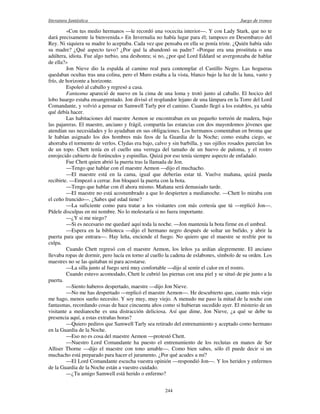 literatura fantástica Juego de tronos
244
«Con tus medio hermanos —le recordó una vocecita interior—. Y con Lady Stark, que no te
dará precisamente la bienvenida.» En Invernalia no había lugar para él; tampoco en Desembarco del
Rey. Ni siquiera su madre lo aceptaba. Cada vez que pensaba en ella se ponía triste. ¿Quién había sido
su madre? ¿Qué aspecto tuvo? ¿Por qué la abandonó su padre? «Porque era una prostituta o una
adúltera, idiota. Fue algo turbio, una deshonra; si no, ¿por qué Lord Eddard se avergonzaba de hablar
de ella?»
Jon Nieve dio la espalda al camino real para contemplar el Castillo Negro. Las hogueras
quedaban ocultas tras una colina, pero el Muro estaba a la vista, blanco bajo la luz de la luna, vasto y
frío, de horizonte a horizonte.
Espoleó al caballo y regresó a casa.
Fantasma apareció de nuevo en la cima de una loma y trotó junto al caballo. El hocico del
lobo huargo estaba ensangrentado. Jon divisó el resplandor lejano de una lámpara en la Torre del Lord
Comandante, y volvió a pensar en Samwell Tarly por el camino. Cuando llegó a los establos, ya sabía
qué debía hacer.
Las habitaciones del maestre Aemon se encontraban en un pequeño torreón de madera, bajo
las pajareras. El maestre, anciano y frágil, compartía las estancias con dos mayordomos jóvenes que
atendían sus necesidades y lo ayudaban en sus obligaciones. Los hermanos comentaban en broma que
le habían asignado los dos hombres más feos de la Guardia de la Noche; como estaba ciego, se
ahorraba el tormento de verlos. Clydas era bajo, calvo y sin barbilla, y sus ojillos rosados parecían los
de un topo. Chett tenía en el cuello una verruga del tamaño de un huevo de paloma, y el rostro
enrojecido cubierto de forúnculos y espinillas. Quizá por eso tenía siempre aspecto de enfadado.
Fue Chett quien abrió la puerta tras la llamada de Jon.
—Tengo que hablar con el maestre Aemon —dijo el muchacho.
—El maestre está en la cama, igual que deberías estar tú. Vuelve mañana, quizá pueda
recibirte. —Empezó a cerrar. Jon bloqueó la puerta con la bota.
—Tengo que hablar con él ahora mismo. Mañana será demasiado tarde.
—El maestre no está acostumbrado a que lo despierten a medianoche. —Chett lo miraba con
el ceño fruncido—. ¿Sabes qué edad tiene?
—La suficiente como para tratar a los visitantes con más cortesía que tú —replicó Jon—.
Pídele disculpas en mi nombre. No lo molestaría si no fuera importante.
—¿Y si me niego?
—Si es necesario me quedaré aquí toda la noche. —Jon mantenía la bota firme en el umbral.
—Espera en la biblioteca —dijo el hermano negro después de soltar un bufido, y abrir la
puerta para que entrara—. Hay leña, enciende el fuego. No quiero que el maestre se resfríe por tu
culpa.
Cuando Chett regresó con el maestre Aemon, los leños ya ardían alegremente. El anciano
llevaba ropas de dormir, pero lucía en torno al cuello la cadena de eslabones, símbolo de su orden. Los
maestres no se las quitaban ni para acostarse.
—La silla junto al fuego será muy confortable —dijo al sentir el calor en el rostro.
Cuando estuvo acomodado, Chett le cubrió las piernas con una piel y se situó de pie junto a la
puerta.
—Siento haberos despertado, maestre —dijo Jon Nieve.
—No me has despertado —replicó el maestre Aemon—. He descubierto que, cuanto más viejo
me hago, menos sueño necesito. Y soy muy, muy viejo. A menudo me paso la mitad de la noche con
fantasmas, recordando cosas de hace cincuenta años como si hubieran sucedido ayer. El misterio de un
visitante a medianoche es una distracción deliciosa. Así que dime, Jon Nieve, ¿a qué se debe tu
presencia aquí, a estas extrañas horas?
—Quiero pediros que Samwell Tarly sea retirado del entrenamiento y aceptado como hermano
en la Guardia de la Noche.
—Eso no es cosa del maestre Aemon —protestó Chett.
—Nuestro Lord Comandante ha puesto el entrenamiento de los reclutas en manos de Ser
Alliser Thorne —dijo el maestre con tono amable—. Como bien sabes, sólo él puede decir si un
muchacho está preparado para hacer el juramento. ¿Por qué acudes a mí?
—El Lord Comandante escucha vuestra opinión —respondió Jon—. Y los heridos y enfermos
de la Guardia de la Noche están a vuestro cuidado.
—¿Tu amigo Samwell está herido o enfermo?
 