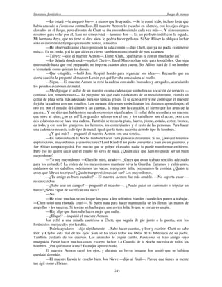 literatura fantástica Juego de tronos
245
—Lo estará —le aseguró Jon—, a menos que lo ayudéis. —Se lo contó todo, incluso lo de que
había azuzado a Fantasma contra Rast. El maestre Aemon lo escuchó en silencio, con los ojos ciegos
clavados en el fuego, pero el rostro de Chett se iba ensombreciendo cada vez más—. Y si no estamos
nosotros para velar por él, Sam no sobrevivirá —terminó Jon—. Es un perfecto inútil con la espada.
Mi hermana Arya, que no tiene ni diez años, lo podría hacer pedazos. Si Ser Alliser lo obliga a luchar
sólo es cuestión de tiempo que resulte herido, o muerto.
—He observado a ese chico gordo en la sala común —dijo Chett, que ya no podía contenerse
más—. Es un cerdo, y si lo que dices es cierto, también es un cobarde de pies a cabeza.
—Tal vez —dijo el maestre Aemon—. Dime, Chett, ¿qué harías tú con un muchacho así?
—Lo dejaría donde está —replicó Chett—. En el Muro no hay sitio para los débiles. Que siga
entrenando hasta que esté preparado, no importa cuántos años cueste. Ser Alliser hará de él un hombre
o lo matará, como quieran los dioses.
—Qué estupidez —bufó Jon. Respiró hondo para organizar sus ideas—. Recuerdo que en
cierta ocasión le pregunté al maestre Luwin por qué llevaba una cadena al cuello.
—Sigue. —El maestre Aemon se rozó la cadena con dedos huesudos y arrugados, acariciando
los pesados eslabones de metal.
—Me dijo que el collar de un maestre es una cadena que simboliza su vocación de servicio —
continuó Jon, rememorando—. Le pregunté por qué cada eslabón era de un metal diferente, cuando un
collar de plata sería más adecuado para sus túnicas grises. Él se echó a reír y me contó que el maestre
forjaba la cadena con sus estudios. Los metales diferentes simbolizaban los distintos aprendizajes: el
oro era por el estudio del dinero y las cuentas, la plata por la curación, el hierro por las artes de la
guerra... Y me dijo que había otros metales con otros significados. El collar debe recordar a un maestre
que sirve al reino, ¿no es así? Los grandes señores son el oro y los caballeros son el acero, pero con
dos eslabones no se hace una cadena. También se necesita plata, hierro, plomo, estaño, cobre, bronce,
de todo, y eso son los granjeros, los herreros, los comerciantes y el resto de las personas. Para hacer
una cadena se necesita todo tipo de metal, igual que la tierra necesita de todo tipo de hombres.
—¿Y qué más? —preguntó el maestre Aemon con una sonrisa.
—En la Guardia de la Noche también hacen falta personas diferentes. Si no, ¿por qué tenemos
exploradores, mayordomos y constructores? Lord Randyll no pudo convertir a Sam en un guerrero, y
Ser Alliser tampoco podrá. Por mucho que se golpee el estaño, nadie lo puede transformar en hierro.
Pero eso no quiere decir que el estaño no sirva de nada. ¿Quién dice que Sam no puede ser un buen
mayordomo?
—Yo soy mayordomo. —Chett lo miró, airado—. ¿Crees que es un trabajo sencillo, adecuado
para los cobardes? La orden de los mayordomos mantiene viva la Guardia. Cazamos y cultivamos,
cuidamos de los caballos, ordeñamos las vacas, recogemos leña, preparamos la comida. ¿Quién te
crees que fabrica tus ropas? ¿Quién trae provisiones del sur? Los mayordomos.
—¿Tu amigo es buen cazador? —El maestre Aemon fue más amable. —No soporta cazar —
reconoció Jon.
—¿Sabe arar un campo? —preguntó el maestre—. ¿Puede guiar un carromato o tripular un
barco? ¿Sería capaz de sacrificar una vaca?
—No.
—He visto muchas veces lo que les pasa a los señoritos blandos cuando los ponen a trabajar.
—Chett soltó una risotada cruel—. Si baten nata para hacer mantequilla se les llenan las manos de
ampollas y les sangran. Si les das un hacha para que corten leña, lo que se cortan es un pie.
—Hay algo que Sam sabe hacer mejor que nadie.
—¿El qué? —inquirió el maestre Aemon.
Jon echó a una mirada cautelosa a Chett, que seguía de pie junto a la puerta, con los
forúnculos enrojecidos por la rabia.
—Podría ayudaros —dijo rápidamente—. Sabe hacer cuentas, y leer y escribir. Chett no sabe
leer, y Clydas está mal de los ojos. Sam se ha leído todos los libros de la biblioteca de su padre.
También cuidaría de los cuervos. Los animales le cogen cariño, Fantasma se hizo amigo suyo
enseguida. Puede hacer muchas cosas, excepto luchar. La Guardia de la Noche necesita de todos los
hombres. ¿Por qué matar a uno? Es mejor aprovecharlo.
El maestre Aemon cerró los ojos, y durante un breve instante Jon temió que se hubiera
quedado dormido.
—El maestre Luwin te enseñó bien, Jon Nieve —dijo al final—. Parece que tienes la mente
tan ágil como el brazo.
 