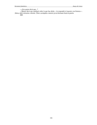 literatura fantástica Juego de tronos
246
—¿Eso quiere decir que...?
—Quiere decir que meditaré sobre lo que has dicho —le respondió el maestre con firmeza—.
Ahora, debo retirarme a dormir. Chett, acompaña a nuestro joven hermano hasta la puerta.
440
 