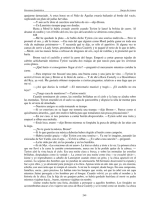 literatura fantástica Juego de tronos
249
quejarme demasiado. A estas horas en el Nido de Águilas estaría bailando al borde del vacío,
suplicando un plato de judías hervidas.
—Y aun así le diste al carcelero una bolsa de oro —dijo Bronn.
—Un Lannister siempre paga sus deudas.
Hasta a Mord le había costado creerlo cuando Tyrion le lanzó la bolsita de cuero. Al
desatar el cordón y ver el brillo del oro, los ojos del carcelero se abrieron como platos.
444
—Me he quedado la plata —le había dicho Tyrion con una sonrisa malévola—. Pero te
prometí el oro, y ahí lo tienes. —Era más del que alguien como Mord podría ganar en toda una
vida de maltratar prisioneros—. Y recuerda qué te dije, es sólo el aperitivo. Si alguna vez te
cansas de servir a Lady Arryn, preséntate en Roca Casterly y te pagaré el resto de lo que te debo.
—Mord, con las manos llenas a rebosar de dragones de oro, cayó de rodillas y le prometió que lo
haría.
Bronn sacó el cuchillo y retiró la carne del fuego. Empezó a cortar gruesas tajadas de
cabrito achicharrado mientras Tyrion vaciaba dos rodajas de pan rancio para que les sirvieran
como platos.
—¿Qué harás si conseguimos llegar al río? —preguntó el mercenario mientras cortaba la
carne.
—Para empezar me buscaré una puta, una buena cama y una jarra de vino. —Tyrion le
acercó el trozo de pan y Bronn se lo llenó de carne—. Y de ahí a Roca Casterly o a Desembarco
del Rey, ya veré. Me gustaría obtener respuestas a ciertas preguntas, relativas a una daga que yo
me sé.
—¿Así que decías la verdad? —El mercenario masticó y tragó—. ¿El cuchillo no era
tuyo?
—¿Tengo cara de mentiroso? —Tyrion sonrió.
Cuando terminaron de comer, las estrellas brillaban en el cielo y la luna se alzaba sobre
las montañas. Tyrion extendió en el suelo su capa de gatosombra y dispuso la silla de montar para
que le sirviera de almohada.
—Nuestros amigos se están tomando su tiempo.
—Si yo estuviera en su lugar me temería una trampa —dijo Bronn—. Parece como si
quisiéramos atraerlos, ¿qué otro motivo habría para que tomáramos tan pocas precauciones?
—En ese caso, si nos ponemos a cantar huirán despavoridos. —Tyrion soltó una risita y
empezó a silbar una melodía.
—Estás loco, enano —dijo Bronn mientras se limpiaba la grasa de debajo de las uñas con
la daga.
—¿No te gusta la música, Bronn?
—Si lo que querías era música deberías haber elegido al bardo como campeón.
—Habría tenido gracia —dijo Tyrion con una sonrisa—. Ya me lo imagino, parando las
estocadas de Ser Vardis con el arpa. —Volvió a silbar—. ¿Te sabes esta canción? —preguntó.
—La he oído por ahí, en las posadas y en los burdeles.
—Es de Myr. «Las estaciones de mi amor». La letra es dulce y triste a la vez. La primera chica
que me llevé a la cama la cantaba constantemente, nunca me la he podido quitar de la cabeza. —
Tyrion alzó la vista hacia el cielo. Era una noche clara y fresca, y sobre las montañas las estrellas
brillaban, despiadadas como la verdad—. La conocí en una noche como ésta —se escuchó decir—.
Jaime y yo regresábamos a caballo de Lannisport cuando oímos un grito, y la chica apareció en el
camino. La seguían dos hombres que no paraban de amenazarla. Mi hermano desenvainó la espada y
fue a por ellos, y yo desmonté para proteger a la chica. Apenas tenía un año más que yo, era morena,
esbelta, con una carita que te rompía el corazón. A mí me lo rompió, desde luego. Era una campesina,
famélica, sucia... pero preciosa. Le habían roto los harapos que vestía, así que la cubrí con mi capa
mientras Jaime perseguía a los hombres por el bosque. Cuando volvió, yo ya sabía el nombre y la
historia de la chica. Era la hija de un granjero pobre, se había quedado huérfana al morir su padre
mientras viajaban hacia... bueno, mientras viajaban sin rumbo.
»Jaime estaba hecho una furia, decidido a perseguir a aquellos hombres. Los forajidos no
acostumbraban atacar a los viajeros tan cerca de Roca Casterly y se lo tomó como un insulto. La chica
 