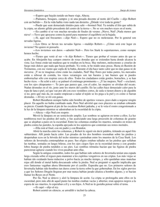 literatura fantástica Juego de tronos
25
—Espero que hayáis tenido un buen viaje, Alteza.
—Pantanos, bosques, campos y ni una posada decente al norte del Cuello —dijo Robert
con un bufido—. En la vida había visto nada tan desierto. ¿Dónde vive toda tu gente?
—Puede que sean demasiado tímidos para salir —bromeó Ned. Ya notaba el frío que subía de
la cripta, un aliento gélido procedente del centro de la tierra—. No se ven muchos reyes en el norte.
—En cambio sí se ven muchas nevadas de finales de verano. ¡Nieve, Ned! ¡Nada menos que
nieve! —Tuvo que apoyarse contra la pared para mantener el equilibrio en la bajada.
—Sí, aquí son frecuentes —dijo Ned—. Espero que no os molestaran. Por lo general son
nevadas ligeras.
—Los Otros se lleven tus nevadas ligeras —maldijo Robert—. ¿Cómo será este lugar en
invierno? No quiero ni pensarlo.
—Los inviernos son duros —admitió Ned—. Pero los Stark lo soportaremos, como siempre
hemos hecho.
—Tienes que venir al sur —le dijo Robert—. Tienes que probar el verano antes de que se
acabe. En Altojardín hay campos enteros de rosas doradas que se extienden hasta donde alcanza la
vista. Las frutas están tan maduras que te estallan en la boca. Hay melones, melocotones y ciruelas de
fuego más dulces que nada que hayas probado. Ya verás, te he traído unas pocas. Hasta en Bastión de
Tormentas, con ese viento que sopla de la bahía, durante el día hace tanto calor que no dan ganas ni de
moverse. ¡Y no te imaginas cómo están las ciudades, Ned! Hay flores por todas partes, los mercados
están a rebosar de comida, los vinos veraniegos son tan baratos y tan buenos que te puedes
emborrachar sólo con respirar cerca de ellos. Todos los ciudadanos están gordos, borrachos, y se han
hecho ricos. —Se echó a reír y se palmeó el estómago prominente—. ¡Y las mujeres, Ned! —exclamó,
con los ojos chispeantes—. Te juro que parece que, con el calor, las mujeres se olvidan del recato.
Nadan desnudas en el río, justo ante los muros del castillo. En las calles hace demasiado calor para la
ropa de lana o piel, así que van por ahí con esos vestiditos cortos, de seda si tienen dinero y de algodón
si no, pero qué más da, en cuanto empiezan a sudar el tejido se les pega a la piel y es como si fueran
desnudas. —El rey se rió con ganas.
Robert Baratheon siempre había sido hombre de apetitos voraces, poco dado a negarse ningún
placer. En aquello no había cambiado nada. Pero Ned advirtió que esos placeres se estaban cobrando
su precio. Cuando llegaron al pie de las escaleras Robert jadeaba, y se le veía el rostro congestionado a
la luz de la lámpara mientras se adentraban en la oscuridad de la cripta.
—Alteza —dijo Ned con respeto.
Movió la lámpara en un semicírculo amplio. Las sombras se agitaron en torno a ellos. La luz
temblorosa tocó las piedras del suelo, y fue acariciando una larga procesión de columnas de granito
que se alejaban a pares en la oscuridad. Entre las columnas estaban los muertos, sentados en tronos de
piedra contra las paredes, la espalda apoyada en los sepulcros que contenían sus restos mortales.
—Ella está al final, con mi padre y con Brandon.
Abrió la marcha entre las columnas, y Robert lo siguió sin decir palabra, tiritando en aquel frío
subterráneo. Allí jamás hacía calor. Las pisadas de los dos hombres resonaban sobre las piedras y
despertaban ecos en la bóveda del techo mientras caminaban entre los muertos de la Casa Stark. Los
señores de Invernalia contemplaban su paso. Sus efigies estaban talladas en las piedras que sellaban
las tumbas, sentadas en largas hileras, con los ojos ciegos fijos en la oscuridad eterna y con grandes
lobos huargo de piedra tendidos a sus pies. Las sombras trémulas hacían que las figuras de piedra
parecieran agitarse cuando los vivos pasaban ante ellas.
Según la antigua costumbre, todos los que habían sido señores de Invernalia tenían una espada
larga cruzada sobre el regazo para mantener a los espíritus vengativos en sus criptas. Las más viejas se
habían ido oxidando hasta reducirse a polvo hacía ya mucho tiempo, y sólo quedaban unas manchas
rojas allí donde el metal había descansado sobre la piedra. Ned se preguntó si aquello implicaba que
esos fantasmas vagaban ahora libremente por el castillo. Esperaba que no. Los primeros señores de
Invernalia habían sido hombres tan duros como la tierra sobre la que gobernaban. En los siglos previos
a que los Señores Dragón llegaran por mar nunca habían jurado alianza a hombre alguno, y se hacían
llamar los Reyes en el Norte.
Por fin, Ned se detuvo y alzó la lámpara de aceite. La cripta se prolongaba ante ellos en la
oscuridad, pero más allá de aquel punto las tumbas estaban vacías y abiertas; eran agujeros negros a la
espera de sus muertos, lo esperaban a él y a sus hijos. A Ned no le gustaba pensar sobre el tema.
—Es aquí —dijo al rey.
Robert asintió en silencio, se arrodilló e inclinó la cabeza.
 