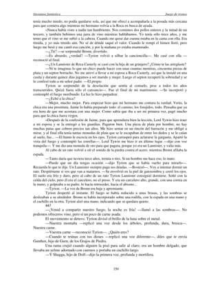literatura fantástica Juego de tronos
250
tenía mucho miedo, no podía quedarse sola, así que me ofrecí a acompañarla a la posada más cercana
para que comiera algo mientras mi hermano volvía a la Roca en busca de ayuda.
»Nunca había visto a nadie tan hambriento. Nos comimos dos pollos enteros y la mitad de un
tercero, y también bebimos una jarra de vino mientras hablábamos. Yo tenía sólo trece años, y me
temo que el vino se me subió a la cabeza. Cuando me quise dar cuenta estaba en la cama con ella. Era
tímida, y yo más tímido aún. No sé de dónde saqué el valor. Cuando le rompí el himen lloró, pero
luego me besó y me cantó esa canción, y por la mañana yo estaba enamorado.
—¿Tú? —se sorprendió Bronn, divertido.
—Es absurdo, ¿verdad? —Tyrion volvió a silbar la cancioncilla—. Me casé con ella —
reconoció al final.
—¿Un Lannister de Roca Casterly se casó con la hija de un granjero? ¿Cómo te las arreglaste?
—Ni te imaginas lo que un chico puede hacer con unas cuantas mentiras, cincuenta piezas de
plata y un septon borracho. No me atreví a llevar a mi esposa a Roca Casterly, así que la instalé en una
casita y durante quince días jugamos a ser marido y mujer. Luego el septon recuperó la sobriedad y se
lo confesó todo a mi señor padre. —El propio
Tyrion se sorprendió de la desolación que sentía al contarlo, pese a todos los años
transcurridos. Quizá fuera sólo el cansancio—. Fue el final de mi matrimonio. —Se incorporó y
contempló el fuego moribundo. La luz lo hizo parpadear.
—¿Echó a la chica?
—Mejor, mucho mejor. Para empezar hizo que mi hermano me contara la verdad. Verás, la
chica era una prostituta. Jaime lo había preparado todo: el camino, los forajidos, todo. Pensaba que ya
era hora de que me acostara con una mujer. Como sabía que iba a ser mi primera vez, pagó mucho
para que la chica fuera virgen.
»Después de la confesión de Jaime, para que aprendiera bien la lección, Lord Tywin hizo traer
a mi esposa y se la entregó a los guardias. Pagaron bien. Una pieza de plata por hombre, no hay
muchas putas que cobren precios tan altos. Me hizo sentar en un rincón del barracón y me obligó a
mirar, y al final ella tenía tantas monedas de plata que se le escapaban de entre los dedos y se le caían
al suelo, fue... —El humo le escocía en los ojos. Tyrion carraspeó para aclararse la garganta. Apartó la
vista del fuego y contempló las estrellas—. Lord Tywin me hizo ir en último lugar —dijo con voz
tranquila—. Y me dio una moneda de oro para que pagara, porque yo era un Lannister, y valía más.
Al cabo de un rato volvió a oír el sonido de la piedra contra el acero, mientras Bronn afilaba la
espada.
—Tanto daría que tuviera trece años, treinta o tres. Si un hombre me hace eso, lo mato.
—Puede que un día tengas ocasión —dijo Tyrion que se había vuelto para mirarlo—.
Recuerda lo que te dije. Un Lannister siempre paga sus deudas. —Bostezó—. Voy a intentar dormir un
rato. Despiértame si ves que van a matarnos. —Se envolvió en la piel de gatosombra y cerró los ojos.
El suelo era frío y duro, pero al cabo de un rato Tyrion Lannister consiguió dormirse. Soñó con la
celda del cielo, pero él era el carcelero, no el preso. Y era un carcelero alto, grande, con una correa en
la mano, y golpeaba a su padre, lo hacía retroceder, hacia el abismo...
—Tyrion. —La voz de Bronn era baja y apremiante.
Tyrion despertó al instante. El fuego se había reducido a unas brasas, y las sombras se
deslizaban a su alrededor. Bronn se había incorporado sobre una rodilla, con la espada en una mano y
el cuchillo en la otra. Tyrion alzó una mano, indicando que se quedara quieto.
447
—¡Venid a compartir nuestro fuego, la noche es fría! —llamó a las sombras—. No
podemos ofreceros vino, pero sí un poco de carne asada.
El movimiento se detuvo. Tyrion divisó el brillo de la luna sobre el metal.
—Nuestra montaña —replicó una voz desde los árboles, profunda, dura, brusca—.
Nuestra carne.
—Vuestra carne —reconoció Tyrion—. ¿Quién eres?
—Cuando te reúnas con tus dioses —replicó una voz diferente—, diles que te envía
Gunthor, hijo de Gurn, de los Grajos de Piedra.
Una rama crujió cuando alguien la pisó para salir al claro; era un hombre delgado, que
llevaba un yelmo adornado con cuernos y portaba un cuchillo largo.
—Y Shagga, hijo de Dolf—dijo la primera voz, profunda y mortífera.
 