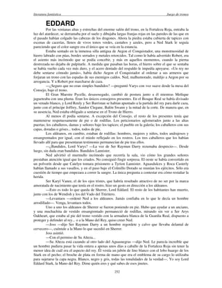 literatura fantástica Juego de tronos
252
EDDARD
Por las ventanas altas y estrechas del enorme salón del trono, en la Fortaleza Roja, entraba la
luz del atardecer, se derramaba por el suelo y dibujaba largas franjas rojas en las paredes de las que en
el pasado habían colgado las cabezas de los dragones. Ahora la piedra estaba cubierta de tapices con
escenas de cacerías, llenos de vivos tonos verdes, castaños y azules, pero a Ned Stark le seguía
pareciendo que el color sangre era el único que se veía en la estancia.
Estaba sentado en la inmensa silla antigua de Aegon el Conquistador, una monstruosidad de
hierro labrado con púas, bordes serrados y metales retorcidos. Tal como le había advertido Robert, era
el asiento más incómodo que se podía concebir, y más en aquellos momentos, cuando la pierna
destrozada no dejaba de palpitarle. A medida que pasaban las horas, el hierro sobre el que se sentaba
se había vuelto cada vez más duro, y el acero dentado del respaldo le impedía apoyarse. «Un rey no
debe sentarse cómodo jamás», había dicho Aegon el Conquistador al ordenar a sus armeros que
forjaran un trono con las espadas de sus enemigos caídos. Ned, malhumorado, maldijo a Aegon por su
arrogancia. Y a Robert por marcharse de caza.
—¿Seguro que no eran simples bandidos? —preguntó Varys con voz suave desde la mesa del
Consejo, bajo el trono.
El Gran Maestre Pycelle, desasosegado, cambió de postura junto a él mientras Meñique
jugueteaba con una pluma. Eran los únicos consejeros presentes. En el Bosque Real se había divisado
un venado blanco, y Lord Renly y Ser Barristan se habían apuntado a la partida del rey para darle caza,
junto con el príncipe Joffrey, Sandor Clegane, Balón Swann y la mitad de la corte. De manera que, en
su ausencia, Ned estaba obligado a sentarse en el Trono de Hierro.
Al menos él podía sentarse. A excepción del Consejo, el resto de los presentes tenía que
mantenerse respetuosamente de pie o de rodillas. Los peticionarios aglomerados junto a las altas
puertas; los caballeros, damas y señores bajo los tapices; el pueblo en la galería; los caballeros con sus
capas, doradas o grises... todos, todos de pie.
Los aldeanos, en cambio, estaban de rodillas: hombres, mujeres y niños, todos andrajosos y
ensangrentados por igual, con el miedo reflejado en los rostros. Los tres caballeros que los habían
llevado allí para que presentaran testimonio permanecían de pie tras ellos.
—¿Bandidos, Lord Varys? —La voz de Ser Raymun Darry rezumaba desprecio—. Desde
luego, sin duda eran bandidos. Bandidos Lannister.
Ned advirtió el murmullo incómodo que recorría la sala, vio cómo los grandes señores
prestaban atención igual que los criados. No consiguió fingir sorpresa. El oeste se había convertido en
un polvorín desde que Catelyn tomara prisionero a Tyrion Lannister. Aguasdulces y Roca Casterly
habían llamado a sus vasallos, y en el paso bajo el Colmillo Dorado se reunían los ejércitos. Sólo era
cuestión de tiempo que empezara a correr la sangre. La única pregunta a contestar era cómo restañar la
herida.
Ser Karyl Vanee, el de los ojos tristes, que habría resultado atractivo de no ser por la marca
amoratada de nacimiento que tenía en el rostro, hizo un gesto en dirección a los aldeanos.
—Esto es todo lo que queda de Sherrer, Lord Eddard. El resto de los habitantes han muerto,
junto con los de Wendish y los del Vado del Titiritero.
—Levantaos —ordenó Ned a los aldeanos. Jamás confiaba en lo que le decía un hombre
arrodillado—. Venga, levantaos todos.
Uno a uno los aldeanos de Sherrer se fueron poniendo en pie. Hubo que ayudar a un anciano,
y una muchachita de vestido ensangrentado permaneció de rodillas, mirando sin ver a Ser Arys
Oakheart, que estaba al pie del trono vestido con la armadura blanca de la Guardia Real, dispuesto a
proteger y defender al rey... o a la Mano del Rey, quiso creer Ned.
—Joss —dijo Ser Raymun Darry a un hombre regordete y calvo que llevaba delantal de
cervecero—, cuéntale a la Mano lo que sucedió en Sherrer.
Joss asintió.
—Con el permiso de Su Alteza...
—Su Alteza está cazando al otro lado del Aguasnegras —dijo Ned. Le parecía increíble que
un hombre pudiera pasar la vida entera a apenas unos días a caballo de la Fortaleza Roja sin tener la
menor idea de cuál era el aspecto del rey. Él vestía un jubón de lino blanco con el lobo huargo de los
Stark en el pecho; el broche de plata en forma de mano que era el emblema de su cargo lo utilizaba
para sujetarse la capa negra. Blanco, negro y gris, todas las tonalidades de la verdad—. Yo soy Lord
Eddard Stark, la Mano del Rey. Dime quién eres y qué sabes de esos jinetes.
 
