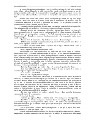 literatura fantástica Juego de tronos
26
Se encontraban ante tres tumbas juntas. Lord Rickard Stark, el padre de Ned, había tenido un
rostro afilado y adusto. El escultor lo había conocido bien cuando vivía. Estaba sentado en pose de
tranquila dignidad con los dedos de piedra aferrados a la espada que tenía sobre el regazo, pero en vida
todas las espadas le habían fallado. A ambos lados, en dos sepulcros más pequeños, se encontraban sus
hijos.
Branden tenía veinte años cuando murió estrangulado por orden del rey loco Aerys
Targaryen, pocos días antes de la fecha fijada para su matrimonio con Catelyn Tully de
Aguasdulces. Obligaron a su padre a presenciar su muerte. Era el heredero legítimo, el
primogénito, nacido para dominar aquellas tierras.
Lyanna sólo llegó a cumplir los dieciséis años, era una niña mujer de belleza insuperable.
Ned la había querido mucho. Robert, todavía más; estaba destinada a ser su esposa.
—Era más hermosa que esta estatua —dijo el rey tras un largo silencio. Los ojos se le
demoraron en el rostro de Lyanna, como si pudiera devolverle la vida a fuerza de voluntad. Por
fin, se levantó con torpeza debido a su peso—. Ay, Ned, ¿por qué tuviste que enterrarla en un
lugar como éste? —Tenía la voz ronca por el dolor rememorado—. Se merecía algo mucho mejor
que la oscuridad...
—Era una Stark de Invernalia —dijo Ned con voz suave—. Éste es su lugar.
—Debería estar enterrada en alguna colina, bajo un árbol frutal, con un techo de sol y
nubes, donde la pudiera acariciar la lluvia...
—Yo estaba con ella cuando murió —recordó Ned al rey—. Quería volver a casa y
descansar entre Brandon y nuestro padre.
Todavía le parecía recordar su voz algunas veces.
«Prométemelo —le había suplicado en una habitación que olía a sangre y a rosas—.
Prométemelo, Ned.» La fiebre le había arrebatado las fuerzas, y su voz era débil como un susurro,
pero cuando Ned le dio su palabra el miedo desapareció de los ojos de su hermana. Recordaba
cómo le había sonreído, con cuánta fuerza le había aferrado la mano mientras dejaba de resistirse
a la muerte, cómo se le habían caído de entre los dedos los pétalos de rosa, negros y marchitos.
Después de aquello ya no recordaba nada. Lo habían encontrado muy quieto, mudo de dolor,
abrazado a Lyanna. Howland Reed, el menudo lacustre, había desentrelazado las manos de los
hermanos. Ned no recordaba nada de aquello.
—Le traigo flores siempre que puedo —dijo—. A Lyanna... le gustaban las flores.
—Juré matar a Rhaegar por esto —dijo el rey después de tocar la mejilla de la estatua y
acariciar la piedra áspera como si ésta tuviera vida.
—Y lo hicisteis —señaló Ned.
—Sólo una vez —dijo Robert con amargura.
Se habían enfrentado en el vado del Tridente, en el centro mismo de la batalla, Robert con
su maza y su enorme yelmo astado, el príncipe Targaryen con su armadura negra. Llevaba en la
coraza del pecho el dragón de tres cabezas de su Casa, todo recubierto de rubíes que refulgían a la
luz del sol. Las aguas del Tridente enrojecieron en torno a los cascos de sus corceles mientras
ellos cruzaban las armas una y otra vez, hasta que por último un golpe de la maza de Robert
destrozó el dragón y el pecho que había debajo. Cuando Ned llegó al lugar, Rhaegar yacía ya
muerto en el río, y hombres de ambos ejércitos se zambullían en las aguas turbias para buscar los
rubíes que se habían desprendido de la armadura.
—Lo mato cada noche en mis sueños —admitió Robert—. Pero un millar de muertes
siguen siendo menos de lo que merece.
Ned no pudo disentir.
—Tenemos que regresar, Alteza —señaló al final—. Vuestra esposa os está esperando.
—Los Otros se lleven a mi esposa —murmuró Robert con amargura. Pero, pese a todo,
echó a andar con pasos pesados por donde habían venido—. Por cierto, si me sigues tratando con
tanta formalidad, haré que te corten la cabeza y la claven en una pica. Entre nosotros hay mucho
más que esas tonterías.
—No lo he olvidado —replicó Ned con tranquilidad. Al ver que el rey no decía nada,
siguió hablando—. Dime qué le pasó a Jon.
—Jamás había visto a nadie enfermar tan deprisa —dijo Robert sacudiendo la cabeza—.
Organizamos un torneo para celebrar el día del nombre de mi hijo. Si hubieras visto a Jon aquel
 