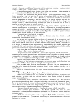 literatura fantástica Juego de tronos
28
suavizó—. Bueno, ya basta del tema. Tengo cosas más importantes que comentar, y no pienso discutir
contigo. —Robert agarró a Ned por el codo—. Te necesito, Ned.
—Siempre a tus órdenes, Alteza. Siempre. —Era lo que tenía que decir, y lo dijo, temiendo lo
que venía a continuación. Robert no dio señas de haberlo oído.
—Aquellos años que pasamos en el Nido de Águilas... Dioses, fueron buenos tiempos, ¿eh?
Quiero que vuelvas a estar a mi lado, Ned. Te necesito en Desembarco del Rey, no aquí, en el fin del
mundo, donde no le sirves de nada a nadie. —Robert clavó la vista en la oscuridad, tan melancólico
como un Stark durante un momento—. Te lo juro, sentarse en un trono es mil veces más duro que
conquistarlo. La ley es un asunto tedioso y contar calderilla aún más. Y los súbditos... siempre hay
súbditos, siempre, y todos quieren verme. Me tengo que sentar en esa maldita silla de hierro y
escuchar sus quejas hasta que se me queda la mente en
blanco y el culo en carne viva. Todos quieren algo, dinero, o tierras, o justicia. Y las
mentiras que me cuentan... ni te imaginas. Y las damas y caballeros de mi corte son iguales. Estoy
rodeado de imbéciles y aduladores. Es como para volverse loco, Ned. La mitad de ellos no se
atreven a decirme la verdad, y la otra mitad no la sabe. Hay noches en que deseo que nos hubieran
derrotado en el Tridente. Bueno, no, no es en serio, pero...
—Te comprendo —dijo Ned con voz amable.
—Lo sé —dijo Robert mirándolo—. Pero eres el único, amigo mío. —Sonrió—. Lord
Eddard Stark, te nombro Mano del Rey.
Ned se dejó caer sobre una rodilla. La oferta no le sorprendía. Si no era para eso, ¿qué
objetivo tenía el viaje de Robert? La Mano del Rey era el segundo hombre más poderoso de los
Siete Reinos. Hablaba con la voz del rey, tenía el mando de los ejércitos del rey, y redactaba las
leyes del rey. En ocasiones incluso se sentaba en el Trono de Hierro para impartir la justicia del
rey, cuando éste estaba ausente, o enfermo, o indispuesto por cualquier motivo. Robert estaba
poniendo en sus manos una responsabilidad del tamaño del mismísimo reino.
Era la última cosa en el mundo que Ned deseaba.
—Alteza —dijo—, no soy digno de ese honor.
—Si quisiera concederte algún honor —gruñó Robert impaciente, pero de buen humor—,
permitiría que te retirases. Mi intención es que controles el reino y pelees en las guerras mientras
yo me dedico a comer, a beber y a acostarme con chicas; tres actividades que me llevarán pronto a
la tumba. —Se dio una palmada en la barriga y sonrió—. ¿Sabes qué se dice del rey y su Mano?
—Lo que el rey sueña, la Mano lo crea. —Ned lo sabía.
—Una vez me llevé a la cama a una pescadera que me contó que el pueblo llano tiene una
versión mejor del dicho. Dicen que el rey come y la Mano limpia la mierda.
Echó la cabeza hacia atrás en una estruendosa carcajada. Los ecos resonaron en la
oscuridad, y los muertos de Invernalia parecieron mirar a los dos hombres con ojos fríos y
reprobatorios.
Por fin las carcajadas cesaron. Ned seguía con una rodilla hincada en el suelo, mirando
hacia arriba.
—Por los dioses, Ned —se quejó el rey—. Al menos podrías sonreír.
—Dice la voz popular que aquí hace tanto frío en invierno que a uno se le congela la risa
en la garganta y lo ahoga —dijo Ned con tono neutro—. Quizá por eso los Stark no tenemos
mucho sentido del humor.
—Ven conmigo al sur y te enseñaré a reír de nuevo —prometió el rey—. Me ayudaste a
conseguir este maldito trono, ahora ayúdame a conservarlo. Nuestro destino era gobernar juntos.
De no ser por la muerte de Lyanna habríamos sido parientes, nos uniría la sangre, no sólo el
afecto. Pero no es demasiado tarde. Tengo un hijo, y tú una hija. Mi Joff y tu Sansa unirán
nuestras casas, como en el pasado quisimos hacer Lyanna y yo.
—Sansa no tiene más que once años. —Aquella oferta sí que lo había sorprendido.
—Edad suficiente para prometerse —dijo Robert agitando una mano en gesto
impaciente—. Lo del matrimonio puede esperar unos años. —El rey sonrió—. Maldita sea, ponte
de pie y di que sí.
—Nada me sería más grato, Alteza —respondió Ned. Titubeó un instante—. Estos
honores son tan inesperados... ¿te importa si medito un poco antes de responderte? Tengo que
hablar con mi esposa...
 