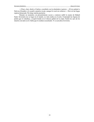 literatura fantástica Juego de tronos
29
—Claro, claro, díselo a Catelyn, consúltalo con la almohada si quieres. —El rey palmeó a
Ned en el hombro y lo ayudó a ponerse en pie, aunque le costó un esfuerzo—. Pero no me hagas
esperar demasiado. No tengo mucha paciencia.
Durante un momento, un presentimiento oscuro y ominoso nubló la mente de Eddard
Stark. Invernalia era su lugar en el mundo, su vida estaba en el norte. Contempló las figuras de
piedra que lo rodeaban, y respiró hondo en el silencio gélido de la cripta. Sentía los ojos de los
muertos clavados en él. Sabía que lo estaban escuchando. Y se acercaba el invierno.
 