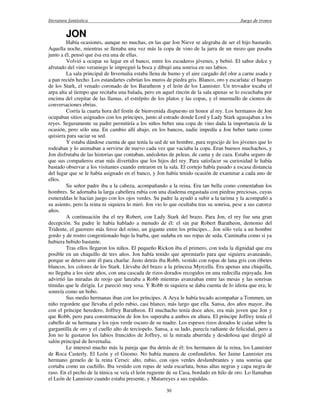 literatura fantástica Juego de tronos
30
JON
Había ocasiones, aunque no muchas, en las que Jon Nieve se alegraba de ser el hijo bastardo.
Aquella noche, mientras se llenaba una vez más la copa de vino de la jarra de un mozo que pasaba
junto a él, pensó que ésa era una de ellas.
Volvió a ocupar su lugar en el banco, entre los escuderos jóvenes, y bebió. El sabor dulce y
afrutado del vino veraniego le impregnó la boca y dibujó una sonrisa en sus labios.
La sala principal de Invernalia estaba llena de humo y el aire cargado del olor a carne asada y
a pan recién hecho. Los estandartes cubrían los muros de piedra gris. Blanco, oro y escarlata: el huargo
de los Stark, el venado coronado de los Baratheon y el león de los Lannister. Un trovador tocaba el
arpa alta al tiempo que recitaba una balada, pero en aquel rincón de la sala apenas se lo escuchaba por
encima del crepitar de las llamas, el estrépito de los platos y las copas, y el murmullo de cientos de
conversaciones ebrias.
Corría la cuarta hora del festín de bienvenida dispuesto en honor al rey. Los hermanos de Jon
ocupaban sitios asignados con los príncipes, junto al estrado donde Lord y Lady Stark agasajaban a los
reyes. Seguramente su padre permitiría a los niños beber una copa de vino dada la importancia de la
ocasión, pero sólo una. En cambio allí abajo, en los bancos, nadie impedía a Jon beber tanto como
quisiera para saciar su sed.
Y estaba dándose cuenta de que tenía la sed de un hombre, para regocijo de los jóvenes que lo
rodeaban y lo animaban a servirse de nuevo cada vez que vaciaba la copa. Eran buenos muchachos, y
Jon disfrutaba de las historias que contaban, anécdotas de peleas, de cama y de caza. Estaba seguro de
que sus compañeros eran más divertidos que los hijos del rey. Para satisfacer su curiosidad le había
bastado observar a los visitantes cuando entraron en la sala. El cortejo había pasado a escasa distancia
del lugar que se le había asignado en el banco, y Jon había tenido ocasión de examinar a cada uno de
ellos.
Su señor padre iba a la cabeza, acompañando a la reina. Era tan bella como comentaban los
hombres. Se adornaba la larga cabellera rubia con una diadema engastada con piedras preciosas, cuyas
esmeraldas le hacían juego con los ojos verdes. Su padre la ayudó a subir a la tarima y la acompañó a
su asiento, pero la reina ni siquiera lo miró. Jon vio lo que ocultaba tras su sonrisa, pese a sus catorce
años.
A continuación iba el rey Robert, con Lady Stark del brazo. Para Jon, el rey fue una gran
decepción. Su padre le había hablado a menudo de él: el sin par Robert Baratheon, demonio del
Tridente, el guerrero más feroz del reino, un gigante entre los príncipes... Jon sólo veía a un hombre
gordo y de rostro congestionado bajo la barba, que sudaba en sus ropas de seda. Caminaba como si ya
hubiera bebido bastante.
Tras ellos llegaron los niños. El pequeño Rickon iba el primero, con toda la dignidad que era
posible en un chiquillo de tres años. Jon había tenido que apremiarlo para que siguiera avanzando,
porque se detuvo ante él para charlar. Justo detrás iba Robb, vestido con ropas de lana gris con ribetes
blancos, los colores de los Stark. Llevaba del brazo a la princesa Myrcella. Era apenas una chiquilla,
no llegaba a los siete años, con una cascada de rizos dorados recogidos en una redecilla enjoyada. Jon
advirtió las miradas de reojo que lanzaba a Robb mientras avanzaban entre las mesas y las sonrisas
tímidas que le dirigía. Le pareció muy sosa. Y Robb ni siquiera se daba cuenta de lo idiota que era; le
sonreía como un bobo.
Sus medio hermanas iban con los príncipes. A Arya le había tocado acompañar a Tommen, un
niño regordete que llevaba el pelo rubio, casi blanco, más largo que ella. Sansa, dos años mayor, iba
con el príncipe heredero, Joffrey Baratheon. El muchacho tenía doce años, era más joven que Jon y
que Robb, pero para consternación de Jon los superaba a ambos en altura. El príncipe Joffrey tenía el
cabello de su hermana y los ojos verde oscuro de su madre. Los espesos rizos dorados le caían sobre la
gargantilla de oro y el cuello alto de terciopelo. Sansa, a su lado, parecía radiante de felicidad, pero a
Jon no le gustaron los labios fruncidos de Joffrey, ni la mirada aburrida y desdeñosa que dirigió al
salón principal de Invernalia.
Le interesó mucho más la pareja que iba detrás de él: los hermanos de la reina, los Lannister
de Roca Casterly. El León y el Gnomo. No había manera de confundirlos. Ser Jaime Lannister era
hermano gemelo de la reina Cersei: alto, rubio, con ojos verdes deslumbrantes y una sonrisa que
cortaba como un cuchillo. Iba vestido con ropas de seda escarlata, botas altas negras y capa negra de
raso. En el pecho de la túnica se veía el león rugiente de su Casa, bordado en hilo de oro. Lo llamaban
el León de Lannister cuando estaba presente, y Matarreyes a sus espaldas.
 