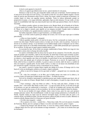 literatura fantástica Juego de tronos
31
A Jon le costó apartar la vista de él.
«Este es el aspecto que debería tener un rey», pensó mientras lo veía pasar.
Entonces se fijó en el otro, que renqueaba medio oculto por su hermano. Tyrion Lannister era
el más joven de los hijos de Lord Tywin, y con mucho el más feo. Los dioses habían negado a Tyrion
todas las gracias que derramaron sobre Cersei y Jaime. Era enano, medía la mitad que su hermano y le
costaba seguir su ritmo con aquellas piernas atrofiadas. Tenía la cabeza demasiado grande en
proporción al cuerpo, y los rasgos deformes, aplastados, bajo un ceño inmenso. Un ojo verde y el otro
negro lo escudriñaban todo bajo una mata de pelo lacio tan rubio que parecía blanco. Jon lo observó,
fascinado.
Los últimos grandes señores en entrar fueron su tío, Benjen Stark, de la Guardia de la Noche,
y el joven pupilo de su padre Theon Greyjoy. Benjen dedicó a Jon una cálida sonrisa al pasar junto a
él. Theon no se dignó a mirarlo, pero aquello no era ninguna novedad. Cuando todos se hubieron
sentado, tras los brindis y los agradecimientos recíprocos, comenzó el banquete.
Jon había empezado a beber en aquel momento, y no había parado.
Algo se le frotó contra la pierna por debajo de la mesa. Jon vio los ojos rojos que se alzaban
para mirarlo.
—¿Otra vez tienes hambre? —preguntó.
Todavía quedaba medio pollo a la miel en la mesa. Jon fue a arrancarle un muslo, pero se le
ocurrió una idea mejor. Pinchó la pieza entera y la dejó caer al suelo, entre las piernas. Fantasma lo
devoró en un silencio salvaje. A sus hermanos no les habían dejado asistir al banquete con los lobos,
pero en aquel rincón de la sala había innumerables chuchos, y nadie había protestado por la presencia
de su cachorro. Se dijo que en aquel aspecto también tenía suerte.
Le escocían los ojos. Se los frotó con energía, maldiciendo el humo. Bebió otro trago de vino
y se dedicó a mirar cómo su huargo devoraba el pollo.
Los perros correteaban entre las mesas tras los pasos de las camareras. Uno de ellos, una perra
negra de grandes ojos amarillos, captó el olor del pollo. Se metió bajo el banco para reclamar su parte.
Jon observó el enfrentamiento. La perra lanzó un gruñido bajo y se acercó más. Fantasma alzó la vista
en silencio y clavó aquellos ojos rojos en la hembra. La perra lanzó al aire una dentellada desafiante.
Era tres veces más grande que el cachorro de huargo. Fantasma no se movió. Se irguió junto a su
botín, abrió la boca y enseñó los colmillos. La perra se puso en tensión, ladró de nuevo y cambió de
idea con respecto a aquella pelea. Se dio media vuelta y se alejó, no sin lanzar otra dentellada al aire
por cuestión de orgullo. Fantasma volvió a concentrarse en su comida.
Jon sonrió y acarició el pelaje blanco tupido por debajo de la mesa. El huargo alzó la vista
hacia él, le dio un mordisquito cariñoso en la mano y siguió comiendo.
—¿Éste es uno de los huargos de los que tanto se habla? —preguntó una voz conocida, muy
cerca de él.
—Sí —dijo Jon sonriendo a su tío Ben, que le había puesto una mano en la cabeza y le
revolvía el pelo casi igual que él había hecho con el lobo—. Se llama Fantasma.
Uno de los escuderos interrumpió la anécdota procaz que estaba contando para hacer sitio al
hermano de su señor en el banco. Benjen Stark se sentó a horcajadas y le quitó la copa a Jon de entre
los dedos.
—Vino veraniego —dijo tras beber un sorbo—. No hay nada más dulce. ¿Cuántas te has
tomado, Jon? —Jon sonrió. Ben Stark se echó a reír—. Lo que me temía. En fin, yo era más joven que
tú la primera vez que me emborraché a conciencia. —Cogió de la bandeja más cercana una cebolla
asada que rezumaba salsa oscura y le dio un mordisco. Se oyó un crujido cuando le hincó los dientes.
Su tío era un hombre de rasgos afilados, duros como la roca, pero los ojos azul grisáceo
siempre parecían sonreír. Iba invariablemente vestido de negro porque pertenecía a la Guardia de la
Noche. Aquella velada sus ropas eran de suntuoso terciopelo negro, con botas altas de cuero y un
cinturón ancho con hebilla de plata. Llevaba una gruesa cadena de plata en torno al cuello. Mientras se
comía la cebolla, Benjen observó a Fantasma con gesto divertido.
—Un lobo muy tranquilo —señaló.
—No se parece a los otros —asintió Jon—. Nunca hace ruido. Por eso le he puesto el nombre
de Fantasma. Bueno, por eso y porque es blanco. Los otros son todos oscuros, grises o negros.
—Todavía hay huargos más allá del muro. A veces los oímos cuando salimos de expedición.
—Benjen Stark clavó los ojos en Jon durante un largo momento—. ¿No comes en la misma mesa que
tus hermanos?
 