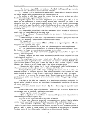 literatura fantástica Juego de tronos
32
—Casi siempre —respondió Jon con voz átona—. Pero Lady Stark ha pensado que esta noche
sería un insulto para la familia real sentar a un bastardo entre ellos.
—Ya entiendo. —Su tío echó un vistazo por encima del hombro, hacia la mesa de la tarima al
otro lado de la sala—. Mi hermano no parece nada contento esta noche.
Jon también se había dado cuenta. Un bastardo tiene que aprender a fijarse en todo, a
descubrir las verdades que la gente oculta tras los ojos.
Su padre respetaba todas las normas del protocolo y de la cortesía, pero había en él una
tensión que Jon le había visto en escasas ocasiones. Hablaba poco, y miraba la sala sin ver. A dos
asientos del suyo, el rey se había pasado la noche bebiendo. Tenía el rostro regordete congestionado
bajo la espesa barba negra. Había hecho muchos brindis, había reído con todas las bromas y había
atacado cada plato como si estuviera muerto de hambre; a su lado, la reina parecía gélida como una
escultura de hielo.
—La reina también está enfadada —dijo Jon a su tío en voz baja—. Mi padre ha bajado con el
rey a la cripta esta mañana. La reina no quería que fuera.
—Te fijas en todo, ¿eh? —Benjen miraba a Jon con ojos atentos—. Un hombre como tú nos
sería muy útil en el Muro.
—Robb es mejor que yo con la lanza —dijo Jon henchido de orgullo—, pero yo soy mejor con
la espada, y dice Hullen que cabalgo tan bien como cualquiera del castillo.
—No está nada mal.
—Llévame contigo cuando vuelvas al Muro —pidió Jon en un impulso repentino—. Mi padre
me dejará ir si se lo pides tú, estoy seguro.
—El Muro es un lugar duro para un chico, Jon. —Benjen estudió su rostro detenidamente.
—Ya casi soy un hombre —protestó él—. Mi próximo día del nombre cumpliré quince años, y
dice el maestre Luwin que los bastardos crecemos antes que los otros niños.
—Eso es cierto —dijo Benjen con una mueca. Cogió la copa de Jon, la llenó de la jarra más
próxima y bebió un largo trago.
—Daeren Targaryen sólo tenía catorce años cuando conquistó Dorne —dijo Jon. El Joven
Dragón era uno de sus héroes.
—Una conquista que duró un verano —señaló su tío—. Ese niño rey que tanto admiras perdió
diez mil hombres en la conquista de Dorne, y cincuenta mil más intentando defenderlo. Nadie le había
explicado que la guerra no es un juego. —Bebió otro sorbo de vino—. Además —siguió—, Daeren
Targaryen sólo tenía dieciocho años cuando murió. ¿O esa parte se te había olvidado?
—Nunca olvido nada —se jactó Jon. El vino lo estaba volviendo osado. Trató de erguirse en
el banco para parecer más alto—. Quiero servir en la Guardia de la Noche, tío.
Había pensado en aquello mucho tiempo, cuando por las noches yacía en la cama y sus
hermanos dormían a su alrededor. Algún día Robb heredaría Invernalia, como Guardián del Norte
tendría el mando de grandes ejércitos. Bran y Rickon serían los abanderados de Robb y gobernarían
territorios en su nombre. Sus hermanas Arya y Sansa se casarían con herederos de otras
grandes casas, y se irían hacia el sur para ser las señoras de sus castillos. Pero, ¿qué lugar había para
un bastardo?
—No sabes lo que pides, Jon. La Guardia de la Noche es una hermandad juramentada. No
tenemos familia. Ninguno de nosotros será nunca padre. Estamos casados con el deber. No tenemos
más amante que el honor.
—Los bastardos también tenemos honor —dijo Jon—. Estoy dispuesto a prestar vuestro
juramento.
—Sólo tienes catorce años —dijo Benjen—. Todavía no eres un hombre. Hasta que no
conozcas a una mujer no entenderás a qué estarías renunciando.
—¡No me importa! —insistió Jon, exaltado.
—Quizá te importaría si lo entendieras. Si supieras qué te puede costar ese juramento no
tendrías tantas ganas de pagar el precio, hijo.
—¡No soy tu hijo! —Jon sintió que la rabia crecía en su pecho.
—Y es una pena. —Benjen se levantó y le puso una mano en el hombro—. Vuelve a hablar
conmigo cuando hayas tenido unos cuantos bastardos, y veremos si has cambiado de opinión.
—Jamás engendraré un bastardo —dijo, masticando las palabras y temblando de ira—.
¡Jamás! —escupió, como si fuera un veneno. De pronto se dio cuenta de que la mesa había quedado en
silencio y todo el mundo lo estaba mirando. Se le acumularon las lágrimas tras los párpados.
Consiguió ponerse de pie—. Dispensadme —añadió con sus últimos restos de dignidad.
 