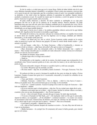 literatura fantástica Juego de tronos
33
Se dio la vuelta y se alejó para que no le vieran llorar. Debía de haber bebido más de lo que
creía. Mientras intentaba alejarse, trastabilló y se tambaleó. Chocó contra una camarera y provocó que
se le cayera la jarra de vino especiado, que fue a estrellarse contra el suelo. Las carcajadas estallaron a
su alrededor, y Jon sintió cómo las lágrimas ardientes le quemaban las mejillas. Alguien intentó
ayudarlo a mantenerse en pie. Se sacudió las manos que lo sostenían, y corrió sin apenas ver hacia la
puerta. Fantasma lo siguió cuando salió a la noche.
El patio estaba silencioso y desierto. El único centinela se arrebujaba en su capa para
protegerse del frío en lo alto de las almenas de la muralla interior. Parecía aburrido, sin duda
lamentaba tener que estar allí solo, pero Jon se hubiera cambiado por él sin pensarlo dos veces. Por lo
demás, el castillo estaba oscuro y no se veía a nadie. En una ocasión Jon había estado en una fortaleza
deshabitada, era un lugar temible donde lo
único que se movía era el viento, y las piedras guardaban silencio acerca de los que habían
habitado allí. Aquella noche Invernalia le recordaba a aquel lugar.
El sonido de la música y las canciones salía por las ventanas abiertas a su espalda. Jon no tenía
el menor deseo de escuchar aquello. Se secó las lágrimas con la manga, enfadado por haberlas
derramado, y se dio media vuelta para irse.
—Chico —lo llamó una voz. Jon se volvió. Tyrion Lannister estaba sentado en la cornisa
sobre la puerta de la gran sala. Parecía una gárgola. El enano le sonrió desde donde estaba—. ¿Ese
animal es un lobo?
—Es un huargo —dijo Jon—. Se llama Fantasma. —Miró al hombrecillo, y durante un
momento olvidó su tristeza—. ¿Qué haces ahí arriba? ¿Por qué no estás en el banquete?
—Hace demasiado calor, hay demasiado ruido y he bebido demasiado vino —replicó el
enano—. Hace tiempo descubrí que se considera de mala educación vomitar encima de tu hermano.
¿Puedo ver más de cerca de tu lobo?
Jon titubeó un instante, luego asintió.
—¿Puedes bajar sólo o te traigo una escalera?
—Anda ya.
El hombrecillo se dio impulso y saltó de la cornisa. Jon dejó escapar una exclamación al ver
asombrado cómo Tyrion Lannister giraba en el aire, caía sobre las manos y de un salto hacia atrás se
ponía en pie.
Fantasma retrocedió, inseguro. El enano se sacudió el polvo y soltó una carcajada.
—Lo siento. Me parece que he asustado a tu lobo.
—No tiene miedo —dijo Jon. Se arrodilló y llamó al animal—. Ven aquí, Fantasma. Ven. Eso
es.
El cachorro de lobo se acercó y hociqueó la mejilla de Jon, pero sin dejar de vigilar a Tyrion
Lannister. Cuando el enano hizo gesto de ir a acariciarlo, retrocedió y le mostró los colmillos en un
gruñido silencioso.
—Vaya, qué tímido —observó Lannister.
—Siéntate, Fantasma —ordenó Jon—. Eso es. Quieto. —Alzó la vista hacia el enano—.
Ahora ya lo puedes tocar. No se moverá hasta que yo se lo diga. Le he enseñado.
—Ya lo veo —asintió Lannister. Acarició el pelaje níveo entre las orejas de Fantasma—. Qué
lobo tan obediente —añadió.
—Si yo no estuviera aquí, te haría pedazos —dijo Jon. No era verdad, pero algún día lo sería.
—Entonces será mejor que no te alejes —dijo el enano. Inclinó la enorme cabeza a un lado y
examinó a Jon con sus ojos desemparejados—. Soy Tyrion Lannister.
—Lo sé. —Jon se levantó. De pie, era más alto que el enano. Se sintió algo incómodo.
—Y tú eres el bastardo de Ned Stark, ¿no? —El muchacho sintió un frío que lo atravesaba.
Apretó los labios y no respondió—. ¿Te he ofendido? —continuó Lannister—. Lo siento. Los enanos
no necesitamos tener tacto. Generaciones de bufones con trajes de colorines me dan derecho a vestir
mal y a decir todo lo que se me pase por la cabeza. —Sonrió—. Pero eres el bastardo.
—Lord Stark es mi padre —admitió Jon, tenso.
—Sí —dijo al final Lannister después de examinar su rostro—. Se nota. Hay más del norte en
ti que en tus hermanos.
—Medio hermanos —lo corrigió Jon. El comentario del enano le había gustado, pero intentó
que no se le notara.
 