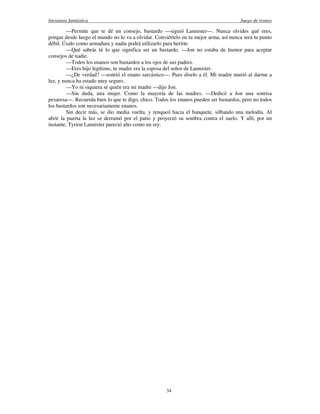 literatura fantástica Juego de tronos
34
—Permite que te dé un consejo, bastardo —siguió Lannister—. Nunca olvides qué eres,
porque desde luego el mundo no lo va a olvidar. Conviértelo en tu mejor arma, así nunca será tu punto
débil. Úsalo como armadura y nadie podrá utilizarlo para herirte.
—Qué sabrás tú lo que significa ser un bastardo. —Jon no estaba de humor para aceptar
consejos de nadie.
—Todos los enanos son bastardos a los ojos de sus padres.
—Eres hijo legítimo, tu madre era la esposa del señor de Lannister.
—¿De verdad? —sonrió el enano sarcástico—. Pues díselo a él. Mi madre murió al darme a
luz, y nunca ha estado muy seguro.
—Yo ni siquiera sé quién era mi madre —dijo Jon.
—Sin duda, una mujer. Como la mayoría de las madres. —Dedicó a Jon una sonrisa
pesarosa—. Recuerda bien lo que te digo, chico. Todos los enanos pueden ser bastardos, pero no todos
los bastardos son necesariamente enanos.
Sin decir más, se dio media vuelta, y renqueó hacia el banquete, silbando una melodía. Al
abrir la puerta la luz se derramó por el patio y proyectó su sombra contra el suelo. Y allí, por un
instante, Tyrion Lannister pareció alto como un rey.
 