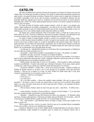 literatura fantástica Juego de tronos
35
CATELYN
De todas las habitaciones del Gran Torreón de Invernalia, las cámaras de Catelyn eran las más
cálidas. Rara vez tenían que encender la chimenea. El castillo se alzaba sobre manantiales naturales de
agua termal, y las aguas hirvientes recorrían el interior de los muros como la sangre por el cuerpo de
un hombre; espantaban el frío de las salas de piedra y llenaban los invernaderos interiores de una
humedad cálida que impedía que la tierra se congelara. En una docena de patios, los pozos abiertos
humeaban día y noche. En verano nadie prestaba atención al tema; en invierno, suponía la diferencia
entre la vida y la muerte.
El cuarto de baño de Catelyn estaba siempre caliente y lleno de vapor, y las paredes eran
cálidas. Aquel ambiente le recordaba a Aguasdulces, a los días al sol con Lysa y Edmure. Pero Ned
nunca había soportado el calor. Los Stark estaban hechos para el frío, le decía. Ella siempre se reía y le
replicaba que, en ese caso, habían elegido el peor lugar para edificar el castillo.
De manera que, cuando terminaron, Ned se dio media vuelta y se bajó de la cama como ya
había hecho mil veces. Atravesó la habitación, descorrió los pesados cortinajes y fue abriendo de una
en una las ventanas altas y estrechas para que la cámara se llenara con el aire de la noche.
El viento le azotó el cuerpo desnudo cuando se asomó a la oscuridad con las manos vacías.
Catelyn se subió las pieles hasta la barbilla y lo miró. Le parecía más menudo, más vulnerable, como
el joven con el que se había casado en el sept de Aguasdulces hacía quince largos años. Sentía las
ingles doloridas, el sexo había sido apasionado y apremiante. Era un dolor grato. Notaba la semilla de
su esposo en su interior, y rezó para que diera fruto. Ya habían pasado tres años desde que naciera
Rickon. No era demasiado vieja, aún podía darle otro hijo.
—Le diré que no —decidió Ned mientras se volvía hacia ella. La preocupación se reflejaba en
sus ojos, tenía una sombra de duda en la voz.
—No puedes —dijo Catelyn mientras se incorporaba en la cama—. No puedes y no debes.
—Mi deber está aquí, en el norte. No quiero ser la Mano de Robert.
—No lo va a entender. Ahora es rey, y los reyes no son como los otros hombres. Si te niegas a
hacer lo que te pide querrá saber por qué, y tarde o temprano empezará a pensar que estás en su contra.
¿No comprendes que eso nos pondría en peligro a todos?
—Robert jamás me haría daño ni a mí ni a mi familia. —Ned sacudió la cabeza rehusando
aceptar esa posibilidad—. Estamos más unidos que si fuéramos hermanos. Si me niego, rugirá, gritará
y maldecirá, y antes de una semana nos estaremos riendo del tema juntos. Lo conozco.
—¡Conocías a Robert! —replicó ella—. Al rey no lo conoces de nada. —Catelyn recordó a la
hembra de huargo muerta en la nieve, con el asta clavada en la garganta. Tenía que hacérselo
entender—. Para un rey el orgullo lo es todo, mi señor. Robert ha venido hasta aquí a verte, para
otorgarte ese gran honor; no se lo puedes escupir a la cara.
—¿Honor? —Ned rió con amargura.
—A sus ojos, sí.
—¿Y a los tuyos?
—Sí, a los míos también. —Ahora ella también estaba enfadada. ¿Por qué su esposo no lo
entendía?—. Se ofrece a casar a su hijo con nuestra hija, ¿es que eso no es un honor? Sansa podría
llegar a ser reina. Sus hijos serían reyes de todo lo que hay entre el Muro y las montañas de Dorne.
¿Qué tiene eso de malo?
—Por los dioses, Catelyn, Sansa no tiene más que once años —dijo Ned—. Y Joffrey tiene...
tiene...
—Tiene derecho a heredar el Trono de Hierro —terminó la frase Catelyn—. Y yo sólo tenía
doce años cuando mi padre me prometió a tu hermano Branden.
—Branden. —Aquello hizo que Ned frunciera los labios con amargura—. Sí. Brandon sabría
qué hacer. Siempre sabía qué hacer. Todo tenía que haber sido para Brandon. Tú, Invernalia... todo. Él
sí nació para ser la Mano del Rey y padre de reinas. Yo no pedí ocupar su puesto.
—No —dijo Catelyn—, pero Brandon murió, tú ocupas su lugar y tienes que cumplir con tu
deber, te guste o no.
Ned se apartó de ella y volvió a la noche. Clavó los ojos en la oscuridad. Quizá contemplaba
la luna y las estrellas, o tal vez a los centinelas de la muralla.
Catelyn se enterneció al ver su dolor. Eddard Stark se había desposado con ella para ocupar el
lugar de Brandon, según mandaba la costumbre, pero la sombra de su hermano muerto aún se
 