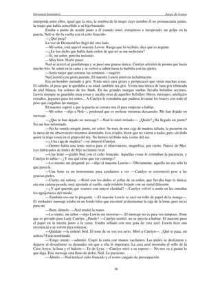 literatura fantástica Juego de tronos
36
interponía entre ellos, igual que la otra, la sombra de la mujer cuyo nombre él no pronunciaría jamás,
la mujer que había concebido a su hijo bastardo.
Estaba a punto de acudir junto a él cuando sonó, estrepitoso e inesperado, un golpe en la
puerta. Ned se dio la vuelta con el ceño fruncido.
—¿Qué pasa?
La voz de Desmond les llegó del otro lado.
—Mi señor, está aquí el maestre Luwin. Ruega que lo recibáis, dice que es urgente.
—¿Le has dicho que había dado orden de que no se me molestara?
—Sí, mi señor, pero ha insistido.
—Muy bien. Hazlo pasar.
Ned se acercó al guardarropa y se puso una gruesa túnica. Catelyn advirtió de pronto que hacía
mucho frío. Se sentó en la cama y se volvió a cubrir hasta la barbilla con las pieles.
—Sería mejor que cerraras las ventanas —sugirió.
Ned asintió con gesto ausente. El maestre Luwin entró en la habitación.
Era un hombre menudo y gris. Tenía unos ojos grises y perspicaces que veían muchas cosas.
El cabello, el poco que le quedaba a su edad, también era gris. Vestía una túnica de lana gris ribeteada
de piel blanca, los colores de los Stark. En las grandes mangas sueltas llevaba bolsillos secretos.
Luwin siempre se guardaba unas cosas y sacaba otras de aquellos bolsillos: libros, mensajes, artefactos
extraños, juguetes para los niños... A Catelyn le extrañaba que pudiera levantar los brazos con todo el
peso que cargaban las mangas.
El maestre esperó a que la puerta se cerrara tras él para empezar a hablar.
—Mi señor —dijo a Ned—, perdonad que os moleste mientras descansáis. Me han dejado un
mensaje.
—¿Que te han dejado un mensaje? —Ned lo miró irritado—. ¿Quién? ¿Ha llegado un jinete?
No me han informado.
—No ha venido ningún jinete, mi señor. Se trata de una caja de madera tallada, la pusieron en
la mesa de mi observatorio mientras dormitaba. Los criados dicen que no vieron a nadie, pero sin duda
quien la trajo venía en el grupo del rey. No hemos recibido más visitas del sur.
—¿Una caja de madera? —se interesó Catelyn.
—Dentro había una lente nueva para el observatorio, magnífica, por cierto. Parece de Myr.
Los fabricantes de lentes de Myr no tienen rival.
—Una lente —gruñó Ned con el ceño fruncido. Aquellas cosas le colmaban la paciencia, y
Catelyn lo sabía—. ¿Y eso qué tiene que ver conmigo?
—Lo mismo me pregunté yo —dijo el maestre Luwin—. Obviamente, aquello no era sólo lo
que parecía.
—Una lente es un instrumento para ayudarnos a ver. —Catelyn se estremeció pese a las
gruesas pieles.
—Cierto, mi señora. —Rozó con los dedos el collar de su orden, que llevaba bajo la túnica;
era una cadena pesada, muy ajustada al cuello, cada eslabón forjado con un metal diferente.
—¿Y qué querrán que veamos con mayor claridad? —Catelyn volvió a sentir en las entrañas
los aguijonazos del miedo.
—También eso me lo pregunté. —El maestre Luwin se sacó un rollo de papel de la manga—.
El verdadero mensaje estaba en un fondo falso que encontré al desmontar la caja de la lente, pero no es
para mí.
—Bien, dámelo. —Ned tendió la mano.
—Lo siento, mi señor —dijo Luwin sin moverse—. El mensaje no es para vos tampoco. Pone
que es privado para Lady Catelyn. ¿Puedo? —Catelyn asintió, no se atrevía a hablar. El maestre puso
el papel en la mesita junto a la cama. Estaba sellado con una gota de cera azul. Luwin hizo una
reverencia y se volvió para retirarse.
—Quédate —le ordenó Ned. El tono de su voz era serio. Miró a Catelyn—. ¿Qué te pasa, mi
señora? Estás temblando.
—Tengo miedo —admitió. Cogió la carta con manos vacilantes. Las pieles se deslizaron y
dejaron al descubierto su desnudez sin que a ella le importara. La cera azul mostraba el sello de la
Casa Arryn, la luna y el halcón—. Es de Lysa. —Catelyn miró a su esposo—. No nos va a gustar lo
que diga. Este mensaje está lleno de dolor, Ned. Lo presiento.
—Ábrelo. —Ned tenía el ceño fruncido y el rostro cargado de preocupación.
 