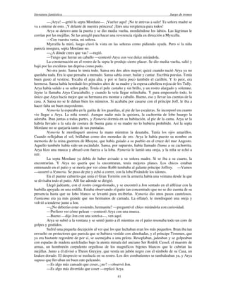 literatura fantástica Juego de tronos
41
—¡Arya! —gritó la septa Mordane—. ¡Vuelve aquí! ¡No te atrevas a salir! Tu señora madre se
va a enterar de esto. ¡Y delante de nuestra princesa! ¡Eres una vergüenza para todos!
Arya se detuvo ante la puerta y se dio media vuelta, mordiéndose los labios. Las lágrimas le
corrían por las mejillas. Se las arregló para hacer una reverencia rígida en dirección a Myrcella.
—Con vuestra venia, mi señora.
Myrcella la miró, luego clavó la vista en las señoras como pidiendo ayuda. Pero si la niña
parecía insegura, septa Mordane no.
—¿A dónde crees que vas? —rugió.
—Tengo que herrar un caballo —contestó Arya con voz dulce mirándola.
La consternación en el rostro de la septa le produjo cierto placer. Se dio media vuelta, salió y
bajó por las escaleras tan deprisa como pudo.
No era justo. Sansa lo tenía todo. Sansa era dos años mayor; quizá cuando nació Arya ya no
quedaba nada. Era lo que pensaba a menudo. Sansa sabía coser, bailar y cantar. Escribía poesías. Tenía
buen gusto al vestirse. Tocaba el arpa alta, y por si fuera poco también el carillón. Y lo peor, era
hermosa. Sansa había heredado los pómulos altos de su madre y la espesa cabellera rojiza de los Tully.
Arya había salido a su señor padre. Tenía el pelo castaño y sin brillo, y un rostro alargado y solemne.
Jeyne la llamaba Arya Caracaballo, y cuando la veía llegar relinchaba. Y para empeorarlo todo, lo
único que Arya hacía mejor que su hermana era montar a caballo. Bueno, eso y llevar las cuentas de la
casa. A Sansa no se le daban bien los números. Si acababa por casarse con el príncipe Joff, le iba a
hacer falta un buen mayordomo.
Nymeria la esperaba en la garita de los guardias, al pie de las escaleras. Se incorporó en cuanto
vio llegar a Arya. La niña sonrió. Aunque nadie más la quisiera, la cachorrita de lobo huargo la
adoraba. Iban juntas a todas partes, y Nymeria dormía en su habitación, al pie de la cama. Arya se la
habría llevado a la sala de costura de buena gana si su madre no lo hubiera prohibido. Así la septa
Mordane no se quejaría tanto de sus puntadas.
Nymeria le mordisqueó ansiosa la mano mientras la desataba. Tenía los ojos amarillos.
Cuando reflejaban el sol, brillaban como dos monedas de oro. Arya le había puesto su nombre en
memoria de la reina guerrera de Rhoyne, que había guiado a su pueblo en el cruce del mar Angosto.
Aquello también había sido un escándalo. Sansa, por supuesto, había llamado Dama a su cachorrita.
Arya hizo una mueca y abrazó con fuerza a la loba. Nymeria le lamió una oreja, y la niña se echó a
reír.
La septa Mordane ya debía de haber avisado a su señora madre. Si se iba a su cuarto, la
encontrarían. Y Arya no quería que la encontraran, tenía mejores planes. Los chicos estaban
entrenando en el patio y se moría por ver cómo Robb tumbaba al galante príncipe Joffrey. —Vamos
—susurró a Nymeria. Se puso de pie y echó a correr, con la loba Pisándole los talones.
En el puente cubierto que unía el Gran Torreón con la armería había una ventana desde la que
se divisaba todo el patio. Allí fue adonde se dirigió.
Llegó jadeante, con el rostro congestionado, y se encontró a Jon sentado en el alféizar con la
barbilla apoyada en una rodilla. Estaba observando el patio tan concentrado que no se dio cuenta de su
presencia hasta que su lobo blanco se levantó para recibirlas. Nymeria dio unos pasos cautelosos.
Fantasma era ya más grande que sus hermanos de carnada. La olfateó, le mordisqueó una oreja y
volvió a tenderse junto a Jon.
—¿No deberías estar cosiendo, hermanita? —preguntó el chico mirándola con curiosidad.
—Prefiero ver cómo pelean —contestó Arya con una mueca.
—Bueno —dijo Jon con una sonrisa—, ven aquí.
Arya se subió a la ventana y se sentó junto a él mientras en el patio resonaba todo un coro de
golpes y gruñidos.
Sufrió una pequeña decepción al ver que los que luchaban eran los más pequeños. Bran iba tan
envuelto en protectores que parecía que se hubiera vestido con almohadas, y el príncipe Tommen, que
ya era bastante regordete de por sí, se asemejaba a una pelota. Resoplaban, jadeaban y se golpeaban
con espadas de madera acolchadas bajo la atenta mirada del anciano Ser Rodrik Cassel, el maestro de
armas, un hombretón corpulento orgulloso de los magníficos bigotes blancos que le cubrían las
mejillas. Junto a él divisó a Theon Greyjoy, que vestía un jubón negro con el símbolo de su Casa, un
kraken dorado. El desprecio se traslucía en su rostro. Los dos combatientes se tambaleaban ya, y Arya
supuso que llevaban un buen rato peleando.
—Es algo más cansado que coser, ¿no? —observó Jon.
—Es algo más divertido que coser —replicó Arya.
 
